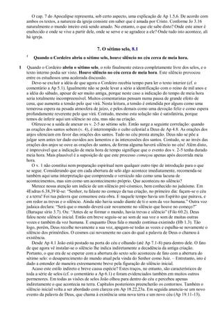 O cap. 7 do Apocalipse representa, sob certo aspecto, uma explicação de Ap 1.5,6. De acordo com
ambos os textos, a natureza da igreja consiste em saber que é amada por Cristo. Conforme Jo 3.16
naturalmente o mundo inteiro está sendo amado. No entanto, o que ele sabe disto? Onde este amor é
enaltecido e onde se vive a partir dele, onde se serve e se agradece a ele? Onde tudo isto acontece, ali
há igreja.
7. O sétimo selo, 8.1
1
Quando o Cordeiro abriu o sétimo selo, houve silêncio no céu cerca de meia hora.
1 Quando o Cordeiro abriu o sétimo selo, o rolo finalmente estava completamente livre dos selos, e o
texto interno podia ser visto. Houve silêncio no céu cerca de meia hora. Este silêncio provocou
entre os estudiosos uma acalorada discussão.
Deve-se excluir a idéia de que agora o Cordeiro recebia tempo para ler o texto interior (cf. o
comentário a Ap 5.1). Igualmente não se pode levar a sério a identificação com o reino de mil anos e
a idéia do sábado, apesar de ser muito antiga, porque neste caso a indicação do tempo de meia hora
seria totalmente incompreensível. Muitos comentaristas pensam numa pausa de grande efeito de
cena, que aumenta a tensão pelo que virá. Nesta leitura, a tensão é entendida por alguns como uma
temerosa espera na pesada atmosfera de juízo, e pelos demais como uma devoção feliz e como espera
profundamente reverente pelo que virá. Contudo, mesmo esta solução não é satisfatória, porque
temos de inferir aqui um silêncio no céu, mas não na criação.
Oferece-se a saída de anexar os v. 2-5 ao sétimo selo. Então surge a seguinte correlação: quando
as orações dos santos sobem (v. 4), é interrompido o culto celestial a Deus de Ap 4.8. As orações dos
anjos silenciam em favor das orações dos santos. Tudo no céu presta atenção. Deus não se põe a
julgar sem antes ter dado ouvidos aos lamentos e às intercessões dos santos. Contudo, se ao invés das
orações dos anjos se ouve as orações do santos, de forma alguma haverá silêncio no céu! Além disto,
é improvável que a indicação de meia hora de tempo signifique que o evento dos v. 2-5 tenha durado
meia hora. Mais plausível é a suposição de que este processo começou apenas após decorrida meia
hora.
O v. 1 não constitui nem preparação espiritual nem qualquer outro tipo de introdução para o que
se segue. Considerando que em cada abertura de selo algo acontece imediatamente, recomenda-se
também aqui uma interpretação que compreenda o versículo não como uma lacuna de
acontecimentos, mas sim como um acontecimento próprio. Que aconteceu no silêncio?
Merece nossa atenção um indício de um silêncio pré-cósmico, bem conhecido no judaísmo. Em
4Esdras 6.38,39 lê-se: ―Senhor, tu falaste no começo da tua criação, no primeiro dia: façam-se o céu
e a terra! Foi tua palavra que consumou esta obra. E naquele tempo havia um Espírito que pairava, e
em redor as trevas e o silêncio. Ainda não havia soado diante de ti o som da voz humana.‖ Outra voz
judaica declara: ―Será que o mundo deverá cair novamente no silêncio que houve no começo?‖
(Baruque sírio 3.7). Ou: ―Antes de se formar o mundo, havia trevas e silêncio‖ (Filo 60.2). Deus
falou neste silêncio inicial. Então em breve seguiu-se ao som de sua voz o som de muitas outras
vozes e também da voz humana. E enquanto Deus fala o mundo continua existindo (Hb 1.3). Tão
logo, porém, Deus recolhe novamente a sua voz, apagam-se todas as vozes e espalha-se novamente o
silêncio dos primórdios. O cosmos cai novamente no caos do qual a palavra de Deus o chamou à
existência.
Desde Ap 4.1 João está postado na porta do céu e olhando (até Ap 7.1-8) para dentro dele. O fato
de que agora vê instalar-se o silêncio lhe indica indiretamente a decadência da antiga criação.
Portanto, o que era de se esperar com a abertura do sexto selo aconteceu de fato com a abertura do
sétimo selo: o desaparecimento do mundo atual pela vinda do Senhor como Juiz. – Entretanto, isto é
dado a entender de maneira extremamente breve pela figuração do silêncio inicial.
Acaso este estilo indireto e breve causa espécie? Estes traços, no entanto, são característicos de
toda a série de selos (cf. o comentário a Ap 6.1) e foram evidenciados também em muitos outros
pormenores. Em todas as visões de selos João olhou para dentro do céu e percebeu apenas
indiretamente o que acontecia na terra. Capítulos posteriores preencherão os contornos. Também o
silêncio inicial volta a ser abordado com clareza em Ap 18.22,23a. Em seguida anuncia-se um novo
evento da palavra de Deus, que chama à existência uma nova terra e um novo céu (Ap 19.11-13).
 