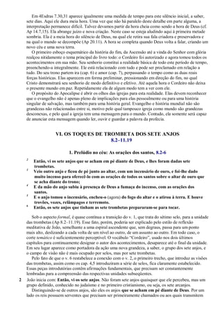 Em 4Esdras 7.30,31 aparece igualmente uma medida de tempo para este silêncio inicial, a saber,
sete dias. Aqui ele dura meia hora. Uma vez que não há paralelo deste detalhe em parte alguma, a
interpretação permanece difícil. Talvez devamos partir da hora cheia como sendo a hora de Deus (cf.
Ap 14.7,15). Ela abrange juízo e nova criação. Neste caso se esteja aludindo aqui à primeira metade
sombria. Ela é a meia hora do silêncio de Deus, na qual ele retira sua fala criadora e preservadora e
na qual o mundo se decompõe (Ap 20.11). A hora se completa quando Deus volta a falar, criando um
novo céu e uma nova terra.
O primeiro esboço esquemático da história do fim, da Ascensão até a vinda do Senhor com glória
realçou nitidamente o tema principal do livro todo: o Cordeiro foi autorizado e agora tomou todos os
acontecimentos em sua mão. Seu senhorio constitui a realidade básica de todo este período de tempo,
preenchendo-a integralmente. Ele está relacionado com tudo e pode ser proclamado em relação a
tudo. Do seu trono partem ira (cap. 6) e amor (cap. 7), perpassando o tempo como as duas reais
forças históricas. Elas aparecem em forma preliminar, pressionando em direção do fim, no qual
Cristo demonstrará seu senhorio de modo definitivo e efetivo. Até aquela hora o Cordeiro não deixa
o presente mundo em paz. Repetidamente ela de algum modo tem a ver com ele.
O propósito do Apocalipse é abrir os olhos das igrejas para esta realidade. Elas devem reconhecer
que o evangelho não é apenas pleno de implicações para elas pessoalmente ou para uma história
singular de salvação, mas também para uma história geral. Evangelho e história mundial não são
grandezas não relacionadas entre si, motivo pelo qual tampouco igreja como mundo são grandezas
desconexas, e pelo qual a igreja tem uma mensagem para o mundo. Contudo, ela somente será capaz
de anunciar esta mensagem quando ler, ouvir e guardar a palavra da profecia.
VI. OS TOQUES DE TROMBETA DOS SETE ANJOS
8.2–11.19
1. Prelúdio no céu: As orações dos santos, 8.2-6
2
Então, vi os sete anjos que se acham em pé diante de Deus, e lhes foram dadas sete
trombetas.
3
Veio outro anjo e ficou de pé junto ao altar, com um incensário de ouro, e foi-lhe dado
muito incenso para oferecê-lo com as orações de todos os santos sobre o altar de ouro que
se acha diante do trono;
4
E da mão do anjo subiu à presença de Deus a fumaça do incenso, com as orações dos
santos.
5
E o anjo tomou o incensário, encheu-o (agora) do fogo do altar e o atirou à terra. E houve
trovões, vozes, relâmpagos e terremoto.
6
Então, os sete anjos que tinham as sete trombetas prepararam-se para tocar.
Sob o aspecto formal, é quase contínua a transição do v. 1, que trata do sétimo selo, para a unidade
das trombetas (Ap 8.2–11.19). Esse fato, porém, poderia ser explicado pelo estilo de reflexão
meditativa de João, semelhante a uma espiral ascendente que, sem degraus, passa para um ponto
mais alto, deslizando a cada volta de um nível ao outro, de um assunto ao outro. Em todo caso, o
corte temático é suficientemente perceptível. O vocábulo ―Cordeiro‖, usado nos dois últimos
capítulos para continuamente designar o autor dos acontecimentos, desaparece até o final da unidade.
Em seu lugar aparece como portadora da ação uma nova grandeza, a saber, o grupo dos sete anjos, e
o campo de visão não é mais ocupado por selos, mas por sete trombetas.
Pelo fato de que o v. 6 restabelece a conexão com o v. 2, o primeiro trecho, que introduz as visões
das trombetas, assim como os cap. 4,5 introduziram a série de selos, fica claramente estabelecido.
Essas peças introdutórias contêm afirmações fundamentais, que precisam ser constantemente
lembradas para a compreensão das respectivas unidades subseqüentes.
2 João inicia com: Então, vi os sete anjos. Não foram sete anjos quaisquer que ele percebeu, mas um
grupo definido, conhecido no judaísmo e no primeiro cristianismo, ou seja, os sete arcanjos.
Distinguindo-se de outros anjos, são eles os anjos que se acham em pé diante de Deus. Por um
lado os reis possuem serventes que precisam ser primeiramente chamados ou aos quais transmitem
 