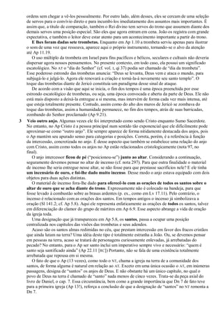 ordens sem chegar a vê-los pessoalmente. Por outro lado, além desses, eles se cercam de uma seleção
de servos para o convívio direto e para incumbi-los imediatamente dos assuntos mais importantes. É
assim que, a título de comparação, também o Rei divino tem servos do trono que assumem diante dos
demais servos uma posição especial. São eles que agora entram em cena. João os registra com grande
expectativa, e também o leitor deve estar atento para um acontecimento importante a partir do trono.
E lhes foram dadas sete trombetas. Enquanto em Ap 1.10 a trombeta serviu apenas para ilustrar
o som de uma voz que ressoava, aparece aqui o próprio instrumento, tornando-se o alvo da atenção
até Ap 11.19.
O uso múltiplo da trombeta em Israel para fins pacíficos e bélicos, seculares e cultuais não deveria
dispersar agora nossos pensamentos. No presente contexto, em todo caso, ela possui um significado
escatológico. No AT o ―dia do Senhor‖ (cf. vol. I, qi 37) podia ser chamado de ―dia da trombeta‖.
Esse poderoso estrondo das trombetas anuncia: ―Deus se levanta, Deus vem e ataca o mundo, para
subjugá-lo e julgá-lo. Agora ele renovará a criação e torná-la-á novamente seu santo templo‖. O
toque das trombetas diante de Jericó constituía um paradigma desse sinal de ataque.
De acordo com a visão que aqui se inicia, o fim dos tempos é uma época preenchida por esse
estrondo escatológico de trombetas, ou seja, uma época convocada e aberta da parte de Deus. Ele não
está mais disposto a deixá-la entregue a si mesma, mas intervém de forma cada vez mais intensa, até
que esteja totalmente presente. Contudo, assim como do alto dos muros de Jericó se zombava do
toque das trombetas, assim a humanidade permanece, no fim dos tempos, atrás de suas barricadas,
zombando do Senhor proclamado (Ap 9.21).
3 Veio outro anjo. Algumas vezes ele foi interpretado como sendo Cristo enquanto Sumo Sacerdote.
No entanto, no Ap Cristo é a pessoa principal num sentido tão exponencial que ele dificilmente pode
aproximar-se como ―outro anjo‖. Ele sempre aparece de forma nitidamente destacada dos anjos, pois
o Ap mantém seu apurado senso para categorias e posições. Correta, porém, é a referência à função
da intercessão, concretizada no anjo. É desse aspecto que também se estabelece uma relação do anjo
com Cristo, assim como todos os anjos no Ap estão relacionados cristologicamente (nota 97, no
final).
O anjo intercessor ficou de pé (―posicionou-se‖) junto ao altar. Considerando a continuação,
seguramente devemos pensar no altar de incenso (cf. nota 297). Para que outra finalidade o material
de incenso lhe seria entregue nesse altar, se não fosse para que prestasse sacrifícios nele? E ele tinha
um incensário de ouro, e foi-lhe dado muito incenso. Desse modo o anjo estava equipado com dois
objetos para duas ações distintas.
O material de incenso fora-lhe dado para oferecê-lo com as orações de todos os santos sobre o
altar de ouro que se acha diante do trono. Expressamente não é colocado na bandeja, para que
fosse levado à combustão sobre as brasas ardentes (p. ex., como em Lv 17.11). Pelo contrário, o
incenso é relacionado com as orações dos santos. Em tempos antigos o incenso já simbolizava a
oração (Sl 141.2; cf. Ap 5.8). Aqui ele representa enfaticamente as orações de todos os santos, talvez
em diferenciação do clamor do grupo de mártires em Ap 6.9. Esse aspecto abrange a vida de oração
da igreja toda.
Uma designação que já transpareceu em Ap 5.8, os santos, passa a ocupar uma posição
centralizada nos capítulos das visões das trombetas e seus adendos.
Acaso são os santos almas redimidas no céu, que prestam intercessão em favor dos fracos cristãos
que ainda lutam na terra? Uma idéia deste tipo é totalmente estranha a João. Ou, se devemos pensar
em pessoas na terra, acaso se tratará de personagens curiosamente enlevadas, já arrebatadas do
pecado? No entanto, para o Ap ser santo inclui um imperativo sempre vivo e necessário: ―quem é
santo seja santificado ainda‖ (Ap 22.11 [RC]) Portanto, não se fala de uma existência totalmente
arrebatada que repousa em si mesma.
O fato de que o Ap (13 vezes), como todo o NT, chama a igreja na terra de a comunidade dos
santos, de forma alguma é natural em relação ao AT. Exceto em uma única ocasião o AT, em inúmeras
passagens, designa de ―santos‖ os anjos de Deus. E não obstante há um único capítulo, no qual o
povo de Deus na terra é chamado de ―santo‖ nada menos de cinco vezes. Trata-se da peça axial do
livro de Daniel, o cap. 7. Essa circunstância, bem como a grande importância que Dn 7 de fato teve
para a primeira igreja (Ap 13!), reforça a conclusão de que a designação de ―santos‖ no NT remonta a
Dn 7.
 