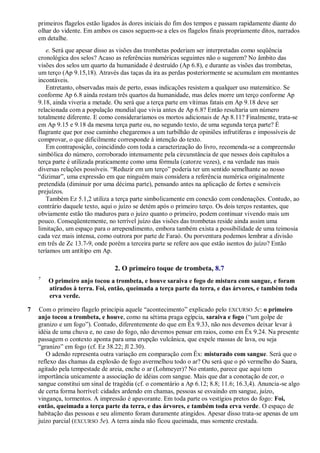 primeiros flagelos estão ligados às dores iniciais do fim dos tempos e passam rapidamente diante do
olhar do vidente. Em ambos os casos seguem-se a eles os flagelos finais propriamente ditos, narrados
em detalhe.
e. Será que apesar disso as visões das trombetas poderiam ser interpretadas como seqüência
cronológica dos selos? Acaso as referências numéricas seguintes não o sugerem? No âmbito das
visões dos selos um quarto da humanidade é destruído (Ap 6.8), e durante as visões das trombetas,
um terço (Ap 9.15,18). Através das taças da ira as perdas posteriormente se acumulam em montantes
incontáveis.
Entretanto, observadas mais de perto, essas indicações resistem a qualquer uso matemático. Se
conforme Ap 6.8 ainda restam três quartos da humanidade, mas deles morre um terço conforme Ap
9.18, ainda viveria a metade. Ou será que a terça parte em vítimas fatais em Ap 9.18 deve ser
relacionada com a população mundial que vivia antes de Ap 6.8? Então resultaria um número
totalmente diferente. E como consideraríamos os mortos adicionais de Ap 8.11? Finalmente, trata-se
em Ap 9.15 e 9.18 da mesma terça parte ou, no segundo texto, de uma segunda terça parte? É
flagrante que por esse caminho chegaremos a um turbilhão de opiniões infrutíferas e impossíveis de
comprovar, o que dificilmente corresponde à intenção do texto.
Em contraposição, coincidindo com toda a caracterização do livro, recomenda-se a compreensão
simbólica do número, corroborado intensamente pela circunstância de que nesses dois capítulos a
terça parte é utilizada praticamente como uma fórmula (catorze vezes), e na verdade nas mais
diversas relações possíveis. ―Reduzir em um terço‖ poderia ter um sentido semelhante ao nosso
―dizimar‖, uma expressão em que ninguém mais considera a referência numérica originalmente
pretendida (diminuir por uma décima parte), pensando antes na aplicação de fortes e sensíveis
prejuízos.
Também Ez 5.1,2 utiliza a terça parte simbolicamente em conexão com condenações. Contudo, ao
contrário daquele texto, aqui o juízo se detém após o primeiro terço. Os dois terços restantes, que
obviamente estão tão maduros para o juízo quanto o primeiro, podem continuar vivendo mais um
pouco. Conseqüentemente, no terrível juízo das visões das trombetas reside ainda assim uma
limitação, um espaço para o arrependimento, embora também exista a possibilidade de uma teimosia
cada vez mais intensa, como outrora por parte de Faraó. Ou porventura podemos lembrar a divisão
em três de Zc 13.7-9, onde porém a terceira parte se refere aos que estão isentos do juízo? Então
teríamos um antítipo em Ap.
2. O primeiro toque de trombeta, 8.7
7
O primeiro anjo tocou a trombeta, e houve saraiva e fogo de mistura com sangue, e foram
atirados à terra. Foi, então, queimada a terça parte da terra, e das árvores, e também toda
erva verde.
7 Com o primeiro flagelo principia aquele ―acontecimento‖ explicado pelo EXCURSO 5c: o primeiro
anjo tocou a trombeta, e houve, como na sétima praga egípcia, saraiva e fogo (―um golpe de
granizo e um fogo‖). Contudo, diferentemente do que em Êx 9.33, não nos devemos deixar levar à
idéia de uma chuva e, no caso do fogo, não devemos pensar em raios, como em Êx 9.24. Na presente
passagem o contexto aponta para uma erupção vulcânica, que expele massas de lava, ou seja
―granizo‖ em fogo (cf. Ez 38.22; Jl 2.30).
O adendo representa outra variação em comparação com Êx: misturado com sangue. Será que o
reflexo das chamas da explosão de fogo avermelhou todo o ar? Ou será que o pó vermelho do Saara,
agitado pela tempestade de areia, enche o ar (Lohmeyer)? No entanto, parece que aqui tem
importância unicamente a associação de idéias com sangue. Mais que dar a conotação de cor, o
sangue constitui um sinal de tragédia (cf. o comentário a Ap 6.12; 8.8; 11.6; 16.3,4). Anuncia-se algo
de certa forma horrível: cidades ardendo em chamas, pessoas se esvaindo em sangue, juízo,
vingança, tormentos. A impressão é apavorante. Em toda parte os vestígios pretos do fogo: Foi,
então, queimada a terça parte da terra, e das árvores, e também toda erva verde. O espaço de
habitação das pessoas e seu alimento foram duramente atingidos. Apesar disso trata-se apenas de um
juízo parcial (EXCURSO 5e). A terra ainda não ficou queimada, mas somente crestada.
 