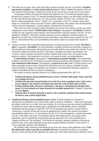 1 No trecho que se segue, João a rigor não relata a queda da estrela, mas já a vê em baixo. O quinto
anjo tocou a trombeta, e vi uma estrela caída do céu na (―sobre a‖) terra. Ela aparece como um
raio, porém de tal forma que o vidente está ciente de que caiu do céu e de que este é a sua origem.
As passagens bíblicas da queda de Satanás nem tampouco Ap 12.9 constituem paralelos para o
presente caso, porque no cap. 12 o Satanás derrubado persegue a igreja, que está sendo excluída aqui
(v. 4b). Sem dúvida essa queda tem a ver com um juízo celestial. O termo ―cair‖ corrobora essa
leitura, sendo precedido por ―atirar‖, ―lançar‖ (cf. o comentário a Ap 8.5). Contudo, contra quem
dirige-se a ira de Deus? Nesse caso não é contra o objeto lançado, mas contra o alvo do lançamento,
contra a terra da humanidade. A estrela cadente é instrumento da ira de Deus.
Não se tem em mente um corpo estelar inanimado, mas sim um ente-estrela, um anjo que recebe
equipamento e uma função: E foi-lhe dada a chave do poço (―da garganta‖) do abismo. O abismo
constitui no Ap o lugar dos maus espíritos, mais precisamente o lugar de punição. Em Ap 17.8 ele é
igualado à ―perdição‖. Nele Deus mantém trancados os réus condenados. Somente podem sair
quando ele os solta. Ele os libera para fins bem específicos, para depois tornar a prendê-los (Ap 17.8;
20.1-3). Normalmente Deus, em sua bondade preservadora, separa sua criação desse mundo de
trevas.
2 Agora, no entanto, Deus suspende temporariamente a proteção que preserva o mundo. Ela abriu o
poço (―a garganta‖) do abismo. Ao serem liberados os poderes infernais de destruição, inaugura-se
uma situação que praticamente não permite que mais nada de Deus seja notado nesse mundo. É que o
ser humano almeja um mundo sem Deus. Seu desejo é atendido em caráter experimental, e ele
vivencia o inferno, porque um mundo sem Deus somente pode existir como um mundo em que
penetra o satânico. Essa experiência visa levar o ser humano à razão e ao arrependimento.
E subiu fumaça do poço (―da garganta‖) como fumaça de grande fornalha. Essa comparação
também se encontra em Gn 19.28 para a nuvem de fumaça que pairava sobre Sodoma e Gomorra. E,
com a fumaceira saída do poço (―da garganta‖), escureceu-se o sol e o ar. O vidente observa com
olhos arregalados de pavor que a fumaça brota do abismo em levas e blocos, tomando de forma
irresistível todos os espaços da respiração, do sentimento e do pensamento humanos, enquanto o
símbolo da bondade de Deus se encobre e desaparece.
Nos quatro versículos seguintes descasca-se o flagelo propriamente dito, Ap 9.3-6:
3
Também da fumaça saíram gafanhotos para a terra; e foi-lhes dado poder como o que têm
os escorpiões da terra,
4
e foi-lhes dito que não causassem dano à erva da terra, nem a qualquer coisa verde, nem a
árvore alguma e tão-somente aos homens que não têm o selo de Deus sobre a fronte.
5
Foi-lhes também dado, não que os matassem, e sim que os atormentassem durante cinco
meses. E o seu tormento era como tormento de escorpião quando fere (―golpeia‖ [expressão
semita]) alguém.
6
Naqueles dias, os homens buscarão a morte e não a acharão; também terão ardente desejo
de morrer, mas a morte fugirá deles.
3 Também da fumaça saíram gafanhotos para a terra. É inútil conjeturar se a fumaça se
transformou em gafanhotos ou se ela até então ainda os manteve encobertos. – Seria uma explicação
psicológica dizer que, ao se olhar com mais atenção, ela se revelava como um enxame de gafanhotos.
A metáfora de juízo muda da fumaça para os gafanhotos sem dificuldades. Somos lembrados
rapidamente da oitava praga no Egito (Êx 10.1-19). No presente texto, porém, surgem indícios,
versículo por versículo, de que não se trata de gafanhotos de verdade. Isso acontece de maneira
especialmente palpável no v. 4, em contraste com Êx 10.15. Em contrapartida, os pontos de contato
com Jl 1,2 são muito mais fortes. No primeiro capítulo Joel ainda descreve uma praga real de
gafanhotos, mas em seguida ele torna evidente que ela apenas lhe serve como modelo para a
vingança de Deus no ―dia do Senhor‖. Essa forma de exposição, portanto, também se encontra no
presente texto, com a única diferença de que aqui a praga permanece limitada a ―cinco meses‖ (v.
5,10) e ainda não significa o fim derradeiro.
De imediato surge a primeira confirmação de que João não estava vendo gafanhotos reais. E foi-
lhes dado poder como o que têm os escorpiões da terra. Na posição de ataque, os escorpiões
torcem a cauda, provida de duas glândulas de veneno, por sobre todo o dorso, para a ferroada. Talvez
 