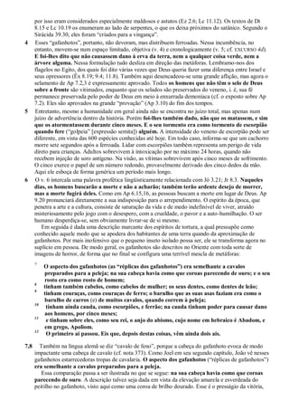 por isso eram considerados especialmente maldosos e astutos (Ez 2.6; Lc 11.12). Os textos de Dt
8.15 e Lc 10.19 os enumeram ao lado de serpentes, o que os deixa próximos do satânico. Segundo o
Sirácida 39.30, eles foram ―criados para a vingança‖.
4 Esses ―gafanhotos‖, portanto, não devoram, mas distribuem ferroadas. Nessa incumbência, no
entanto, movem-se num espaço limitado, objetiva (v. 4) e cronologicamente (v. 5; cf. EXCURSO 4d).
E foi-lhes dito que não causassem dano à erva da terra, nem a qualquer coisa verde, nem a
árvore alguma. Nessa formulação tudo desliza em direção das metáforas. Lembramo-nos dos
flagelos no Egito, dos quais foi dito várias vezes que Deus queria fazer uma diferença entre Israel e
seus opressores (Êx 8.19; 9.4; 11.8). Também aqui desencadeou-se uma grande aflição, mas agora o
selamento de Ap 7.2,3 é expressamente aprovado. Todos os homens que não têm o selo de Deus
sobre a fronte são vitimados, enquanto que os selados são preservados do veneno, i. é, sua fé
permanece preservada pelo poder de Deus em meio à enxurrada demoníaca (cf. o exposto sobre Ap
7.2). Eles são aprovados na grande ―provação‖ (Ap 3.10) do fim dos tempos.
5 Entretanto, mesmo a humanidade em geral ainda não se encontra no juízo total, mas apenas num
juízo de advertência dentro da história. Porém foi-lhes também dado, não que os matassem, e sim
que os atormentassem durante cinco meses. E o seu tormento era como tormento de escorpião
quando fere (―golpeia‖ [expressão semita]) alguém. A intensidade do veneno de escorpião pode ser
diferente, em vista das 600 espécies conhecidas até hoje. Em todo caso, informa-se que um cachorro
morre sete segundos após a ferroada. Lidar com escorpiões também representa um perigo de vida
direto para crianças. Adultos sobrevivem à intoxicação por no máximo 24 horas, quando não
recebem injeção de soro antígeno. Na visão, as vítimas sobrevivem após cinco meses de sofrimento.
O cinco exerce o papel de um número redondo, provavelmente derivado dos cinco dedos da mão.
Aqui ele esboça de forma genérica um período mais longo.
6 O v. 6 intercala uma palavra profética lingüisticamente relacionada com Jó 3.21; Jr 8.3. Naqueles
dias, os homens buscarão a morte e não a acharão; também terão ardente desejo de morrer,
mas a morte fugirá deles. Como em Ap 6.15,16, as pessoas buscam a morte em lugar de Deus. Ap
9.20 pronunciará diretamente a sua indisposição para o arrependimento. O espírito da época, que
penetra a arte e a cultura, consiste de saturação da vida e de medo indefinível de viver, atraído
misteriosamente pelo jogo com o desespero, com a crueldade, o pavor e a auto-humilhação. O ser
humano desperdiça-se, sem obviamente livrar-se de si mesmo.
Em seguida é dada uma descrição marcante dos espíritos de tortura, a qual pressupõe como
conhecido aquele medo que se apodera dos habitantes de uma terra quando da aproximação de
gafanhotos. Por mais inofensivo que o pequeno inseto isolado possa ser, ele se transforma agora no
suplício em pessoa. De modo geral, os gafanhotos são descritos no Oriente com toda sorte de
imagens de horror, de forma que no final se configura uma terrível mescla de metáforas:
7
O aspecto dos gafanhotos (as ―réplicas dos gafanhotos‖) era semelhante a cavalos
preparados para a peleja; na sua cabeça havia como que coroas parecendo de ouro; e o seu
rosto era como rosto de homem;
8
tinham também cabelos, como cabelos de mulher; os seus dentes, como dentes de leão;
9
tinham couraças, como couraças de ferro; o barulho que as suas asas faziam era como o
barulho de carros (e) de muitos cavalos, quando correm à peleja;
10
tinham ainda cauda, como escorpiões, e ferrão; na cauda tinham poder para causar dano
aos homens, por cinco meses;
11
e tinham sobre eles, como seu rei, o anjo do abismo, cujo nome em hebraico é Abadom, e
em grego, Apoliom.
12
O primeiro ai passou. Eis que, depois destas coisas, vêm ainda dois ais.
7,8 Também na língua alemã se diz ―cavalo de feno‖, porque a cabeça do gafanhoto evoca de modo
impactante uma cabeça de cavalo (cf. nota 373). Como Joel em seu segundo capítulo, João vê nesses
gafanhotos estarrecedoras tropas de cavalaria. O aspecto dos gafanhotos (―réplicas de gafanhotos‖)
era semelhante a cavalos preparados para a peleja.
Essa comparação passa a ser ilustrada no que se segue: na sua cabeça havia como que coroas
parecendo de ouro. A descrição talvez seja dada em vista da elevação amarela e esverdeada do
peitilho no gafanhoto, visto aqui como uma coroa de brilho dourado. Esse é o presságio da vitória,
 