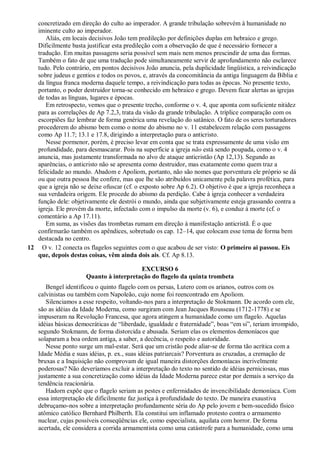 concretizado em direção do culto ao imperador. A grande tribulação sobrevém à humanidade no
iminente culto ao imperador.
Aliás, em locais decisivos João tem predileção por definições duplas em hebraico e grego.
Dificilmente basta justificar esta predileção com a observação de que é necessário fornecer a
tradução. Em muitas passagens seria possível sem mais nem menos prescindir de uma das formas.
Também o fato de que uma tradução pode simultaneamente servir de aprofundamento não esclarece
tudo. Pelo contrário, em pontos decisivos João anuncia, pela duplicidade lingüística, a reivindicação
sobre judeus e gentios e todos os povos, e, através da concomitância da antiga linguagem da Bíblia e
da língua franca moderna daquele tempo, a reivindicação para todas as épocas. No presente texto,
portanto, o poder destruidor torna-se conhecido em hebraico e grego. Devem ficar alertas as igrejas
de todas as línguas, lugares e épocas.
Em retrospecto, vemos que o presente trecho, conforme o v. 4, que aponta com suficiente nitidez
para as correlações de Ap 7.2,3, trata da visão da grande tribulação. A tríplice comparação com os
escorpiões faz lembrar de forma genérica uma revelação do satânico. O fato de os seres torturadores
procederem do abismo bem como o nome do abismo no v. 11 estabelecem relação com passagens
como Ap 11.7; 13.1 e 17.8, dirigindo a interpretação para o anticristo.
Nesse pormenor, porém, é preciso levar em conta que se trata expressamente de uma visão em
profundidade, para desmascarar. Pois na superfície a igreja não está sendo poupada, como o v. 4
anuncia, mas justamente transformada no alvo de ataque anticristão (Ap 12,13). Segundo as
aparências, o anticristo não se apresenta como destruidor, mas exatamente como quem traz a
felicidade ao mundo. Abadom e Apoliom, portanto, não são nomes que porventura ele próprio se dá
ou que outra pessoa lhe confere, mas que lhe são atribuídos unicamente pela palavra profética, para
que a igreja não se deixe ofuscar (cf. o exposto sobre Ap 6.2). O objetivo é que a igreja reconheça a
sua verdadeira origem. Ele procede do abismo da perdição. Cabe à igreja conhecer a verdadeira
função dele: objetivamente ele destrói o mundo, ainda que subjetivamente esteja grassando contra a
igreja. Ele provém da morte, infectado com o impulso da morte (v. 6), e conduz à morte (cf. o
comentário a Ap 17.11).
Em suma, as visões das trombetas rumam em direção à manifestação anticristã. É o que
confirmarão também os apêndices, sobretudo os cap. 12–14, que colocam esse tema de forma bem
destacada no centro.
12 O v. 12 conecta os flagelos seguintes com o que acabou de ser visto: O primeiro ai passou. Eis
que, depois destas coisas, vêm ainda dois ais. Cf. Ap 8.13.
EXCURSO 6
Quanto à interpretação do flagelo da quinta trombeta
Bengel identificou o quinto flagelo com os persas, Lutero com os arianos, outros com os
calvinistas ou também com Napoleão, cujo nome foi reencontrado em Apoliom.
Silenciamos a esse respeito, voltando-nos para a interpretação de Stokmann. De acordo com ele,
são as idéias da Idade Moderna, como surgiram com Jean Jacques Rousseau (1712-1778) e se
impuseram na Revolução Francesa, que agora atingem a humanidade como um flagelo. Aquelas
idéias básicas democráticas de ―liberdade, igualdade e fraternidade‖, boas ―em si‖, teriam irrompido,
segundo Stokmann, de forma distorcida e abusada. Seriam elas os elementos demoníacos que
solaparam a boa ordem antiga, a saber, a decência, o respeito e autoridade.
Nesse ponto surge um mal-estar. Será que um cristão pode aliar-se de forma tão acrítica com a
Idade Média e suas idéias, p. ex., suas idéias patriarcais? Porventura as cruzadas, a cremação de
bruxas e a Inquisição não comprovam de igual maneira distorções demoníacas incrivelmente
poderosas? Não deveríamos excluir a interpretação do texto no sentido de idéias perniciosas, mas
justamente a sua concretização como idéias da Idade Moderna parece estar por demais a serviço da
tendência reacionária.
Hadorn expõe que o flagelo seriam as pestes e enfermidades de invencibilidade demoníaca. Com
essa interpretação ele dificilmente faz justiça à profundidade do texto. De maneira exaustiva
debruçamo-nos sobre a interpretação profundamente séria do Ap pelo jovem e bem-sucedido físico
atômico católico Bernhard Philberth. Ela constitui um inflamado protesto contra o armamento
nuclear, cujas possíveis conseqüências ele, como especialista, aquilata com horror. De forma
acertada, ele considera a corrida armamentista como uma catástrofe para a humanidade, como uma
 