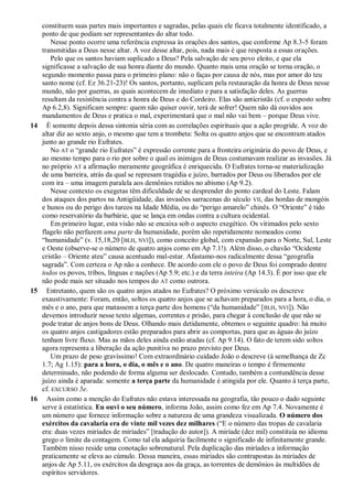 constituem suas partes mais importantes e sagradas, pelas quais ele ficava totalmente identificado, a
ponto de que podiam ser representantes do altar todo.
Nesse ponto ocorre uma referência expressa às orações dos santos, que conforme Ap 8.3-5 foram
transmitidas a Deus nesse altar. A voz desse altar, pois, nada mais é que resposta a essas orações.
Pelo que os santos haviam suplicado a Deus? Pela salvação de seu povo eleito, e que ela
significasse a salvação de sua honra diante do mundo. Quanto mais uma oração se torna oração, o
segundo momento passa para o primeiro plano: não o faças por causa de nós, mas por amor do teu
santo nome (cf. Ez 36.21-23)! Os santos, portanto, suplicam pela restauração da honra de Deus nesse
mundo, não por guerras, as quais acontecem de imediato e para a satisfação deles. As guerras
resultam da resistência contra a honra de Deus e do Cordeiro. Elas são anticristãs (cf. o exposto sobre
Ap 6.2,8). Significam sempre: quem não quiser ouvir, terá de sofrer! Quem não dá ouvidos aos
mandamentos de Deus e pratica o mal, experimentará que o mal não vai bem – porque Deus vive.
14 É somente depois dessa sintonia séria com as correlações espirituais que a ação progride. A voz do
altar diz ao sexto anjo, o mesmo que tem a trombeta: Solta os quatro anjos que se encontram atados
junto ao grande rio Eufrates.
No AT o ―grande rio Eufrates‖ é expressão corrente para a fronteira originária do povo de Deus, e
ao mesmo tempo para o rio por sobre o qual os inimigos de Deus costumavam realizar as invasões. Já
no próprio AT a afirmação meramente geográfica é enriquecida. O Eufrates torna-se materialização
de uma barreira, atrás da qual se represam tragédia e juízo, barrados por Deus ou liberados por ele
com ira – uma imagem paralela aos demônios retidos no abismo (Ap 9.2).
Nesse contexto os exegetas têm dificuldade de se desprender do ponto cardeal do Leste. Falam
dos ataques dos partos na Antigüidade, das invasões sarracenas do século VII, das hordas de mongóis
e hunos ou do perigo dos turcos na Idade Média, ou do ―perigo amarelo‖ chinês. O ―Oriente‖ é tido
como reservatório da barbárie, que se lança em ondas contra a cultura ocidental.
Em primeiro lugar, esta visão não se encaixa sob o aspecto exegético. Os vitimados pelo sexto
flagelo não perfazem uma parte da humanidade, porém são repetidamente nomeados como
―humanidade‖ (v. 15,18,20 [BLH, NVI]), como conceito global, com expansão para o Norte, Sul, Leste
e Oeste (observe-se o número de quatro anjos como em Ap 7.1!). Além disso, o chavão ―Ocidente
cristão – Oriente ateu‖ causa acentuado mal-estar. Afastamo-nos radicalmente dessa ―geografia
sagrada‖. Com certeza o Ap não a conhece. De acordo com ele o povo de Deus foi comprado dentre
todos os povos, tribos, línguas e nações (Ap 5.9; etc.) e da terra inteira (Ap 14.3). É por isso que ele
não pode mais ser situado nos tempos do AT como outrora.
15 Entretanto, quem são os quatro anjos atados no Eufrates? O próximo versículo os descreve
exaustivamente: Foram, então, soltos os quatro anjos que se achavam preparados para a hora, o dia, o
mês e o ano, para que matassem a terça parte dos homens (―da humanidade‖ [BLH, NVI]). Não
devemos introduzir nesse texto algemas, correntes e prisão, para chegar à conclusão de que não se
pode tratar de anjos bons de Deus. Olhando mais detidamente, obtemos o seguinte quadro: há muito
os quatro anjos castigadores estão preparados para abrir as comportas, para que as águas do juízo
tenham livre fluxo. Mas as mãos deles ainda estão atadas (cf. Ap 9.14). O fato de terem sido soltos
agora representa a liberação da ação punitiva no prazo previsto por Deus.
Um prazo de peso gravíssimo! Com extraordinário cuidado João o descreve (à semelhança de Zc
1.7; Ag 1.15): para a hora, o dia, o mês e o ano. De quatro maneiras o tempo é firmemente
determinado, não podendo de forma alguma ser deslocado. Contudo, também a contundência desse
juízo ainda é aparada: somente a terça parte da humanidade é atingida por ele. Quanto à terça parte,
cf. EXCURSO 5e.
16 Assim como a menção do Eufrates não estava interessada na geografia, tão pouco o dado seguinte
serve à estatística. Eu ouvi o seu número, informa João, assim como fez em Ap 7.4. Novamente é
um número que fornece informação sobre a natureza de uma grandeza visualizada. O número dos
exércitos da cavalaria era de vinte mil vezes dez milhares (―E o número das tropas de cavalaria
era: duas vezes miríades de miríades‖ [tradução do autor]). A miríade (dez mil) constituía no idioma
grego o limite da contagem. Como tal ela adquiria facilmente o significado de infinitamente grande.
Também nisso reside uma conotação sobrenatural. Pela duplicação das miríades a informação
praticamente se eleva ao cúmulo. Dessa maneira, essas miríades são contrapostas às miríades de
anjos de Ap 5.11, os exércitos da desgraça aos da graça, as torrentes de demônios às multidões de
espíritos servidores.
 