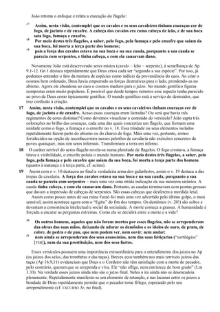 João retoma o enfoque e relata a execução do flagelo:
17
Assim, nesta visão, contemplei que os cavalos e os seus cavaleiros tinham couraças cor de
fogo, de jacinto e de enxofre. A cabeça dos cavalos era como cabeça de leão, e de sua boca
saía fogo, fumaça e enxofre.
18
Por meio destes três flagelos, a saber, pelo fogo, pela fumaça e pelo enxofre que saíam da
sua boca, foi morta a terça parte dos homens;
19
pois a força dos cavalos estava na sua boca e na sua cauda, porquanto a sua cauda se
parecia com serpentes, e tinha cabeça, e com ela causavam dano.
Novamente João está descrevendo seres mistos (cavalo – leão – serpente), à semelhança de Ap
9.1-12. Gn 1 destaca repetidamente que Deus criou cada ser ―segundo a sua espécie‖. Por isso, já
podemos entender o fato da mistura de espécies como indício da proveniência do caos. Ao criar o
cosmos bem ordenado, Deus havia empurrado as forças destrutivas para o lado, prendendo-as no
abismo. Agora ele abandona ao caos o cosmos maduro para o juízo. No mundo gentílico figuras
compostas eram muito populares. É possível que desde tempos remotos esse aspecto tenha parecido
ao povo de Deus como tipicamente gentílico. O mundo gentílico está a serviço do destruidor, que
traz confusão à criação.
17 Assim, nesta visão, contemplei que os cavalos e os seus cavaleiros tinham couraças cor de
fogo, de jacinto e de enxofre. Acaso essas couraças eram listradas? Ou será que havia três
regimentos de cores distintas? Como devemos visualizar o conteúdo do versículo? João capta três
colorações no brilho das couraças, cada uma das quais concretiza um flagelo, que formam uma
unidade como o fogo, a fumaça e o enxofre no v. 18. Essa trindade ou seus elementos isolados
repetidamente fazem parte do abismo ou do charco de fogo. Mais uma vez, portanto, somos
fortalecidos na opção de reconhecermos nesses pelotões de cavalaria não exércitos concretos de
povos quaisquer, mas sim seres infernais. Transformam a terra em inferno.
18 O caráter terrível do sexto flagelo revela-se numa plenitude de flagelos. O fogo crestava, a fumaça
tirava a visibilidade, o enxofre poluía o mundo humano. Por meio destes três flagelos, a saber, pelo
fogo, pela fumaça e pelo enxofre que saíam da sua boca, foi morta a terça parte dos homens
(quanto à matança e à terça parte, cf. acima).
19 Assim com o v. 10 destacou ao final a verdadeira arma dos gafanhotos, assim o v. 19 destaca a das
tropas de cavalaria. A força dos cavalos estava na sua boca e na sua cauda, porquanto a sua
cauda se parecia com serpentes – mais uma vez uma nítida indicação da sua natureza satânica. A
cauda tinha cabeça, e com ela causavam dano. Portanto, as caudas terminavam com pontas grossas
que davam a impressão de cabeças de serpentes. São essas cabeças que desferem a mordida letal.
Assim como pouco antes de sua ruína Faraó foi mais uma vez advertido pelo último golpe, o mais
sensível, assim acontece agora com o ―Egito‖ do fim dos tempos. Os demônios (v. 20!) são soltos e
devastam a consistência intelectual e social da sociedade. A morte começa a grassar. A humanidade é
forçada a encarar as perguntas extremas. Como ela se decidirá entre a morte e a vida?
20
Os outros homens, aqueles que não foram mortos por esses flagelos, não se arrependeram
das obras das suas mãos, deixando de adorar os demônios e os ídolos de ouro, de prata, de
cobre, de pedra e de pau, que nem podem ver, nem ouvir, nem andar;
21
nem ainda se arrependeram dos seus assassínios, nem das suas feitiçarias (―sortilégios‖
[TEB]), nem da sua prostituição, nem dos seus furtos.
Esses versículos possuem uma importância extraordinária para o entendimento dos juízos no Ap
(os juízos dos selos, das trombetas e das taças). Breves ecos também nos mais terríveis juízos das
taças (Ap 16.9,11) evidenciam que Deus e o Cordeiro não têm satisfação com a morte do pecador,
pelo contrário, querem que se arrependa e viva. Ele ―não aflige, nem entristece de bom grado‖ (Lm
3.33). Na verdade esses juízos ainda não são o juízo final. Neles a ira ainda não se desencadeia
plenamente. Repetidamente manifesta-se um elemento de retenção, e nas lacunas entre os juízos a
bondade de Deus repetidamente permite que o pecador tome fôlego, esperando pelo seu
arrependimento (cf. EXCURSO 5e, no final).
 