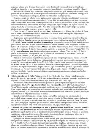 esquerdo sobre a terra firme da Ásia Menor, com o direito sobre o mar, ele estaria olhando em
direção de Jerusalém e, por conseguinte, também teria profetizado a respeito de Jerusalém e Israel.
A direção do olhar do anjo, no entanto, não pode ser constatada, pois isso depende de onde ele se
postou nas praias recortadas. Todas as possíveis direções são imagináveis. Pode-se ter concepções e
suspeitas particulares a esse respeito. Porém elas não cabem na interpretação.
O aposto: outro, em relação com o anjo, poderia acrescentar este anjo, sem destaque, como mais
um, à serie de aparições anteriores de anjos (cf. o cap. 14). No Ap freqüentemente aparecem novos
anjos. A expressão, no entanto, também poderia exercer uma função de diferenciação: é um anjo com
uma incumbência de tipo diferente. Aos anjos castigadores segue-se agora um anjo de salvação. Já
em Ap 7.2; 8.3 e novamente em Ap 18.1 João fala, nesse sentido, de um outro anjo. Ele tende a
distinguir com exatidão os anjos e as vozes (Ap 4.1; 10.7).
Como em Ap 5.2, trata-se aqui de um anjo forte. Muitas vezes o AT fala da força de luta de Deus,
que se impõe contra toda a resistência no mundo. Um reflexo desse Senhor paira sobre os seus
emissários, que concretizam sua força.
As próximas quatro características desse anjo evocam de forma igualmente marcante o Deus e o
Cristo exaltados. Envolto em nuvem: a majestade dos céus o rodeia como ao próprio Senhor (Ap
1.7; 14.14). Com o arco-íris por cima de sua cabeça: neste trecho o artigo definido poderia apontar
praticamente para Ap 4.3, onde o arco-íris emoldura o trono de Deus – uma imagem de radiante
beleza (cf. comentário correspondente). O rosto era como o sol: um rosto de sol como esse João viu
em Ap 1.16 na pessoa de Cristo. É assim que o Vencedor se apresenta. As pernas (―os pés‖ [RC, TEB,
BV]), como colunas de fogo: isto evoca igualmente os pés na visão de Cristo em Ap 1.15. Agora,
porém, é acrescentada a comparação com as colunas, de maneira que se recomenda a tradução
possível com ―pernas‖ (cf. RA, BLH, NVI, BJ, VFL).
Apesar da extraordinária majestade do anjo descarta-se a interpretação de que ele seja Cristo. O
Ap nunca confunde entre o Senhor que está assentado no trono com seus emissários que descem à
terra (cf. o comentário a respeito de Ap 7.2; 8.3). Talvez, porém, fosse apropriado recordar o ―anjo
do Senhor‖ no AT. Ele era a ―personalização do auxílio de Iahweh para Israel‖, em muitas passagens
difícil de distinguir claramente do próprio Iahweh. Aqui consideramos que esse anjo anuncia a sétima
trombeta, i. é, a ―última‖ e extraordinária trombeta. Depois virá o Senhor (1Co 15.52). Como
precursor imediato, ele exibe as características majestáticas que permitem reconhecer que Senhor
sublime ele proclama.
2 E tinha na mão um livrinho (―pequeno rolo de livro‖) aberto. Esse rolo na verdade assume o
centro das atenções somente nos v. 8-10, mas também já se conecta com os versículos imediatamente
seguintes. Ele está visivelmente na mão do anjo, de sorte que João a nota logo.
Inicialmente o alto emissário assume uma posição de grande importância e por isso três vezes
ressaltada (v. 2,5,8). Pôs o pé direito sobre o mar e o esquerdo, sobre a terra. Será que ―mar‖ e
―terra‖ devem apontar simbolicamente para o mundo dos povos e o mundo da cultura (Stokmann)?
Essa, porém, poderia ser uma explicação demasiado profunda. Mais plausível é um significado tão
flagrante como no v. 6. ―Mar e terra‖ representam simplesmente uma subdivisão grosseira da criação,
uma ―fórmula do AT para a totalidade do mundo‖.
Quando seu arauto firma o pé sobre o mar e a terra, Deus manifesta sua reivindicação de
propriedade sobre o mundo inteiro, pois foi ele quem o criou (v. 6). Na realidade essa reivindicação
não se desfez por terem penetrado, nesse ínterim, senhores estranhos no mundo de Deus. Ele agora
está vindo para julgar. Enquanto que ele colocava a mão apenas sobre partes da criação através dos
seus precursores (cap. 8,9), o todo sem restrições está em jogo para ele agora.
3 E bradou em grande voz, como ruge um leão, e, quando bradou, desferiram (―falaram‖) os sete
trovões as suas próprias vozes. As duas comparações parecem ser praticamente coincidentes. No
profetismo, rugido de leão e voz de trovão constituem metáforas para a voz do Juiz que se aproxima.
A diferença está somente no número. Nos sete trovões desenrola-se a plenitude do juízo, que o
rugido de leão já havia anunciado de forma inequívoca.
Que significa, porém, o artigo definido os sete trovões, pelo qual provavelmente se visa recordar
uma grandeza conhecida? De acordo com Ap 4.5, trovões fazem parte das cercanias do trono (cf. Ap
8.5; 11.19; 16.18; 19.6). Contudo, é somente agora, quando a função de juiz passa para o primeiro
plano, que os trovões recebem um número. E seu número não poderia ser outro que não sete, visto
que há em torno do trono também sete espíritos, sete tochas, sete chifres e sete olhos! É nesse sentido
 