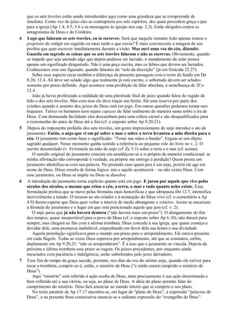 que os sete trovões estão sendo introduzidos aqui como uma grandeza que se compreende de
imediato. Como voz de juízo eles se contrapõem aos sete espíritos, dos quais procedem graça e paz
para a igreja (Ap 1.4; 4.5; 5.6 e as mensagens às igrejas nos cap. 2,3). Estão dirigidos contra os
antagonistas de Deus e do Cordeiro.
4 Logo que falaram os sete trovões, eu ia escrever. Será que naquele instante João apenas tomou o
propósito de redigir em seguida ou mais tarde o que ouviu? É mais convincente a imagem de um
profeta que quer escrever imediatamente durante a visão. Mas ouvi uma voz do céu, dizendo:
Guarda em segredo as coisas que os sete trovões falaram e não as escrevas. Obviamente, quando
se impede que seja anotado algo que depois pudesse ser lacrado, o mandamento de selar possui
apenas um significado desgastado. Não é uma peça escrita, mas os lábios que devem ser lacrados.
Conhecemos esse uso figurado, quando falamos do ―selo da discrição‖ (já em Sirácida 22.27).
Sobre esse aspecto recai também a diferença da presente passagem com o texto de fundo em Dn
8.26; 12.4. Ali deve ser selado algo que realmente já está escrito, e sobretudo devem ser selados
somente por prazo definido. Aqui acontece uma proibição de falar absoluta, à semelhança de 2Co
12.4.
João já havia profetizado a realidade de uma plenitude final de juízo quando falou do rugido de
leão e dos sete trovões. Mas com isso ele deve traçar um limite. Há uma reserva por parte dos
cristãos quando o assunto dos juízos de Deus está em jogo. Em outras questões podemos tornar-nos
loquazes. Talvez os humanos nem sejam capazes de falar realmente de maneira santa sobre a ira de
Deus. Com demasiada facilidade eles descambam para uma cólera carnal e são desqualificados para
o testemunho do amor de Deus até o fim (cf. o exposto sobre Ap 9.20,21).
5 Depois do imponente prelúdio dos sete trovões, um gesto impressionante do anjo introduz o ato de
juramento: Então, o anjo que vi em pé sobre o mar e sobre a terra levantou a mão direita para o
céu. O juramento tem como base o significado: ―Tomo nas mãos o bastão‖. Erguia-se um objeto
sagrado qualquer. Nesse momento ganha sentido a referência ao pequeno rolo do livro no v. 2. O
escrito desenrolado (v. 8) tremula na mão do anjo (cf. Zc 5.1) sobre a terra e o mar (cf. acima).
O sentido original do juramento consiste em amaldiçoar-se a si próprio de maneira condicional: se
minha afirmação não corresponde à verdade, eu próprio me entrego à perdição! Quem presta um
juramento identifica-se com sua palavra. No presente caso quem jura é um anjo, porém ele age em
nome de Deus. Disso resulta de forma lógica: isto e aquilo acontecerá – ou não existe Deus. Com
esse juramento, ou Deus se impõe ou Deus se dissolve.
6 A introdução do juramento torna explícito quanto está em jogo. E jurou por aquele que vive pelos
séculos dos séculos, o mesmo que criou o céu, a terra, o mar e tudo quanto neles existe. Essa
formulação prolixa que se move pelas fórmulas mais honoríficas e que ultrapassa Dn 12.7, intensifica
incrivelmente a tensão. O recurso ao ato criador e à nomeação do Deus vivo (cf. o comentário a Ap
4.9) fazem esperar que Deus quer voltar a intervir de modo abrangente e criativo. Assim se encaixam
a fórmula do juramento e o lugar em que está posicionado aquele que jura (cf. v. 2).
O anjo jurou que já não haverá demora (―não haverá mais um prazo‖). O alongamento do fim
dos tempos, quase insuportável para o povo de Deus (cf. o exposto sobre Ap 6.10), não durará para
sempre, mas chegará ao fim com a sétima trombeta. Deus concede à sua igreja, que quase começa a
duvidar dele, uma promessa inabalável, empenhando em favor dela sua honra e sua divindade.
Aquela protelação significava para o mundo um prazo para o arrependimento. Ele estava presente
em cada flagelo. Todas as vezes Deus esperava por arrependimento, até que se constatou, enfim,
duplamente em Ap 9.20,21: ―não se arrependeram‖. É a isso que o juramento se vincula. Depois da
próxima e última trombeta esse prazo se esgota. Os juízos precedentes, por enquanto ainda
mesclados com paciência e indulgência, serão substituídos pelo juízo derradeiro.
7 Esse fim do tempo da graça sucede, portanto, nos dias da voz do sétimo anjo, quando ele estiver para
tocar a trombeta, cumprir-se-á, então, o mistério de Deus (―e então estará cumprido o mistério de
Deus‖).
Aqui ―mistério‖ está referido à ação oculta de Deus, mais precisamente à sua ação determinada e
bem refletida até a sua vitória, ou seja, ao plano de Deus. A idéia do plano permite falar do
cumprimento do mistério. Deus fará anunciar ao mundo inteiro que se cumpriu o seu plano.
No texto paralelo de Ap 17.17 encontra-se, em lugar de ―plano de Deus‖, a expressão ―palavras de
Deus‖, e na presente frase consecutiva anuncia-se a radiante expressão do ―evangelho de Deus‖:
 
