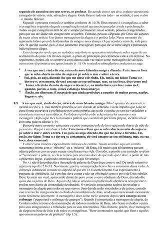 segundo ele anunciou aos seus servos, os profetas. De acordo com o seu alvo, o plano secreto está
carregado de vitória, vida, salvação e alegria. Onde Deus é tudo em tudo – na verdade, é esse o alvo
– o mundo floresce.
Segundo o presente versículo e também conforme At 10.36, Deus mesmo é o evangelista, a saber
o evangelista originário daquela evangelização inicial que precisa preceder a toda a proclamação.
Todos os que evangelizam têm de ser e sempre permanecer, nesse sentido, pessoas evangelizadas,
para que sua atividade não estagne nem se quebre. Contudo, pessoas alegradas por Deus são capazes
de trazer a boa notícia. Um desses mensageiros da alegria é o profeta João. Nesse momento ele
representa todo o povo de testemunhas da antiga e nova aliança. O que acontece com ele, vale para
eles. O que lhe sucede, pois, é esse juramento irrevogável, para que ele se torne alegre e permaneça
indizivelmente alegre.
Um retrospecto revela que na verdade o anjo forte se apresentou inicialmente sob o signo de um
acirramento do juízo. Os trovões rugiam, o prazo de protelação por clemência estava em declínio. No
seguimento, porém, ele se comprova com clareza cada vez maior como mensageiro de salvação,
assim como já prometia seu aparecimento (v. 1). Os versículos subseqüentes conduzem ao auge:
8
A voz que ouvi, vinda do céu, estava de novo falando comigo e dizendo: Vai e toma o livro
que se acha aberto na mão do anjo em pé sobre o mar e sobre a terra.
9
Fui, pois, ao anjo, dizendo-lhe que me desse o livrinho. Ele, então, me falou: Toma-o e
devora-o; certamente, ele será amargo ao teu estômago, mas, na tua boca, doce como mel
10
Tomei o livrinho da mão do anjo e o devorei, e, na minha boca, era doce como mel;
quando, porém, o comi, o meu estômago ficou amargo.
11
Então, me disseram: É necessário que ainda profetizes a respeito de muitos povos, nações,
línguas e reis.
8,9 A voz que ouvi, vinda do céu, estava de novo falando comigo. Não é apenas exteriormente a
mesma voz do v. 4, mas também preserva-se um vínculo de conteúdo. Lá ela impediu que João de
certa forma escrevesse e profetizasse por conta própria, agora ela o conduz ao serviço verdadeiro e
consistente com sua incumbência. Verdadeiros profetas não selecionam eles mesmos a sua
mensagem. Depois que lhes foi tomada a palavra que escolheram por conta própria, identificam-se
com uma palavra alheia (v. 9).
Somente nesse momento passa para o centro o pequeno rolo do livro que pende aberto da mão do
juramento. Porque a voz disse a João: Vai e toma o livro que se acha aberto na mão do anjo em
pé sobre o mar e sobre a terra. Fui, pois, ao anjo, dizendo-lhe que me desse o livrinho. Ele,
então, me falou: Toma-o e devora-o; certamente, ele será amargo ao teu estômago, mas, na tua
boca, doce como mel.
Comer é uma maneira especialmente intensiva de contato. Assim acontece aqui um contato
sumamente íntimo com o ―mistério‖ ou a ―palavra‖ de Deus. Há muitos que afoitamente passam
adiante palavras com as quais sequer conciliaram sua vida. Contudo, a pressão e na tentação revelam
se ―comemos‖ a palavra, se ela se tornou para nós mais doce do que tudo que é doce, a ponto de não
a podermos largar, assumindo em troca tudo o que for amargo.
No AT não é desconhecida a ilustração da palavra de Deus doce como o mel. De modo extensivo
repercute aqui Ez 2.8–3.3. Novamente, porém, a comparação deixa clara a autonomia dessa visão. A
diferença substancial consiste no aspecto de que em Ez o acontecimento visa expressamente a
pergunta da obediência. Lá o profeta deve comer e não ser obstinado como o povo de Deus rebelde.
Deve levantar um sinal, aparecendo diante do povo como o servo obediente de Deus, dizendo-lhe
quais são os juízos de Deus. Aqui no Ap não se articula um problema de obediência nem perante o
profeta nem diante da comunidade destinatária. O versículo antecedente acabou de ressaltar a
mensagem de alegria para todos os seus servos. Sem dúvida estão vinculados a ela juízos, contudo
esse reverso foi energicamente excluído da incumbência de João, sendo aqui mencionado meramente
como fenômeno decorrente. A mensagem é doce como mel e somente depois será amarga ao teu
estômago (―perpassará o estômago de amargor‖). Quando é comunicada a mensagem de alegria, do
Cordeiro sobre o trono e da consumação de todos os mistérios de Deus, não ficam excluídos o juízo
para seus antagonistas e a tribulação para as suas testemunhas. Não obstante, porém, ela é mensagem
de alegria na boca de João e de todos os evangelistas. ―Bem-aventurados aqueles que lêem e aqueles
que ouvem as palavras da profecia‖ (Ap 1.3).
 