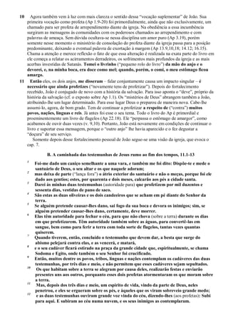 10 Agora também vem à luz com mais clareza o sentido dessa ―vocação suplementar‖ de João. Sua
primeira vocação como profeta (Ap 1.9-20) foi primordialmente, ainda que não exclusivamente, um
chamado para ser profeta de arrependimento diante da igreja. Na obediência a essa incumbência
surgiram as mensagens às comunidades com os poderosos chamados ao arrependimento e com
palavras de ameaça. Sem dúvida ocultava-se nessa disciplina um amor puro (Ap 3.19), porém
somente nesse momento o ministério de consolação do profeta diante da igreja passa para a posição
predominante, deixando a eventual palavra de exortação à margem (Ap 13.9,10,18; 14.12; 16.15).
Chama a atenção e merece reflexão o fato de que essa alteração é realizada na exata parte do livro em
ele começa a relatar os acirramentos derradeiros, os sofrimentos mais profundos da igreja e as mais
acerbas investidas de Satanás. Tomei o livrinho (―pequeno rolo do livro‖) da mão do anjo e o
devorei, e, na minha boca, era doce como mel; quando, porém, o comi, o meu estômago ficou
amargo.
11 Então eles, os dois anjos, me disseram – falar conjuntamente causa um impacto singular – é
necessário que ainda profetizes (―novamente tens de profetizar‖). Depois do fortalecimento
recebido, João é conjugado de novo com a história da salvação. Para isso aponta o ―deve‖, próprio da
história da salvação (cf. o exposto sobre Ap 1.1). Os ―mistérios de Deus‖ abrangem também a João,
atribuindo-lhe um lugar determinado. Para esse lugar Deus o preparou de maneira nova. Cabe-lhe
assumi-lo, agora, de bom grado. Tem de continuar a profetizar a respeito de (―contra‖) muitos
povos, nações, línguas e reis. Já antes foi esse o seu tema. Todo o livro do Ap é primordial e
proeminentemente um livro de flagelos (Ap 22.18). Ele ―perpassa o estômago de amargor‖, como
acabamos de ouvir duas vezes (v. 9,10). Portanto, João está novamente em condições de continuar o
livro e suportar essa mensagem, porque o ―outro anjo‖ lhe havia aparecido e o fez degustar a
―doçura‖ de seu serviço.
Somente depois desse fortalecimento pessoal de João segue-se uma visão da igreja, que evoca o
cap. 7.
B. A caminhada das testemunhas de Jesus rumo ao fim dos tempos, 11.1-13
1
Foi-me dado um caniço semelhante a uma vara, e também me foi dito: Dispõe-te e mede o
santuário de Deus, o seu altar e os que naquele adoram;
2
mas deixa de parte (―lança fora‖) o átrio exterior do santuário e não o meças, porque foi ele
dado aos gentios; estes, por quarenta e dois meses, calcarão aos pés a cidade santa.
3
Darei às minhas duas testemunhas (autoridade para) que profetizem por mil duzentos e
sessenta dias, vestidas de pano de saco.
4
São estas as duas oliveiras e os dois candeeiros que se acham em pé diante do Senhor da
terra.
5
Se alguém pretende causar-lhes dano, sai fogo da sua boca e devora os inimigos; sim, se
alguém pretender causar-lhes dano, certamente, deve morrer.
6
Elas têm autoridade para fechar o céu, para que não chova (sobre a terra) durante os dias
em que profetizarem. Têm autoridade também sobre as águas, para convertê-las em
sangue, bem como para ferir a terra com toda sorte de flagelos, tantas vezes quantas
quiserem.
7
Quando tiverem, então, concluído o testemunho que devem dar, a besta que surge do
abismo pelejará contra elas, e as vencerá, e matará,
8
e o seu cadáver ficará estirado na praça da grande cidade que, espiritualmente, se chama
Sodoma e Egito, onde também o seu Senhor foi crucificado.
9
Então, muitos dentre os povos, tribos, línguas e nações contemplam os cadáveres das duas
testemunhas, por três dias e meio, e não permitem que esses cadáveres sejam sepultados.
10
Os que habitam sobre a terra se alegram por causa deles, realizarão festas e enviarão
presentes uns aos outros, porquanto esses dois profetas atormentaram os que moram sobre
a terra.
11
Mas, depois dos três dias e meio, um espírito de vida, vindo da parte de Deus, neles
penetrou, e eles se ergueram sobre os pés, e àqueles que os viram sobreveio grande medo;
12
e as duas testemunhas ouviram grande voz vinda do céu, dizendo-lhes (aos profetas): Subi
para aqui. E subiram ao céu numa nuvem, e os seus inimigos as contemplaram.
 