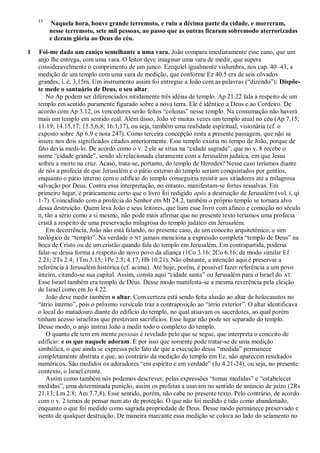 13
Naquela hora, houve grande terremoto, e ruiu a décima parte da cidade, e morreram,
nesse terremoto, sete mil pessoas, ao passo que as outras ficaram sobremodo aterrorizadas
e deram glória ao Deus do céu.
1 Foi-me dado um caniço semelhante a uma vara. João compara imediatamente esse cano, que um
anjo lhe entrega, com uma vara. O leitor deve imaginar uma vara de medir, que supera
consideravelmente o comprimento de um junco. Ezequiel igualmente vislumbra, nos cap. 40–43, a
medição de um templo com uma vara de medição, que conforme Ez 40.5 era de seis côvados
grandes, i. é, 3,15m. Um instrumento assim foi entregue a João com as palavras (―dizendo‖): Dispõe-
te mede o santuário de Deus, o seu altar.
No Ap podem ser diferenciados nitidamente três idéias de templo. Ap 21.22 fala a respeito de um
templo em sentido puramente figurado sobre a nova terra. Ele é idêntico a Deus e ao Cordeiro. De
acordo com Ap 3.12, os vencedores serão feitos ―colunas‖ nesse templo. Na consumação não haverá
mais um templo em sentido real. Além disso, João vê muitas vezes um templo atual no céu (Ap 7.15;
11.19; 14.15,17; 15.5,6,8; 16.1,17), ou seja, também uma realidade espiritual, visionária (cf. o
exposto sobre Ap 6.9 e nota 247). Como terceira concepção resta a presente passagem, que não se
insere nos dois significados citados anteriormente. Esse templo existia no tempo de João, porque de
fato devia medi-lo. De acordo como o v. 2 ele se situa na ―cidade sagrada‖, que no v. 8 recebe o
nome ―cidade grande‖, sendo ali relacionada claramente com a Jerusalém judaica, em que Jesus
sofreu a morte na cruz. Acaso, trata-se, portanto, do templo de Herodes? Nesse caso teríamos diante
de nós a profecia de que Jerusalém e o pátio externo do templo seriam conquistados por gentios,
enquanto o pátio interno com o edifício do templo conseguiria resistir aos sitiadores até a milagrosa
salvação por Deus. Contra essa interpretação, no entanto, manifestam-se fortes ressalvas. Em
primeiro lugar, é praticamente certo que o livro foi redigido após a destruição de Jerusalém (vol. I, qi
1-7). Coincidindo com a profecia do Senhor em Mt 24.2, também o próprio templo se tornara alvo
dessa destruição. Quem leva João e seus leitores, que liam esse livro com afinco e comoção no século
II, tão a sério como a si mesmo, não pode mais afirmar que no presente texto teríamos uma profecia
cristã a respeito de uma preservação milagrosa do templo judaico em Jerusalém.
Em decorrência, João não está falando, no presente caso, de um conceito arquitetônico, e sim
teológico de ―templo‖. Na verdade o NT jamais menciona a expressão completa ―templo de Deus‖ na
boca de Cristo ou de um cristão quando fala do templo em Jerusalém. Em contrapartida, poderia
falar-se dessa forma a respeito do novo povo da aliança (1Co 3.16; 2Co 6.16; de modo similar Ef
2.21; 2Ts 2.4; 1Tm 3.15; 1Pe 2.5; 4.17; Hb 10.21). Não obstante, a intenção aqui é preservar a
referência à Jerusalém histórica (cf. acima). Até hoje, porém, é possível fazer referência a um povo
inteiro, citando-se sua capital. Assim, consta aqui ―cidade santa‖ ou Jerusalém para o Israel do AT.
Esse Israel também era templo de Deus. Desse modo manifesta-se a mesma reverência pela eleição
de Israel como em Jo 4.22.
João deve medir também o altar. Com certeza está sendo feita alusão ao altar de holocaustos no
―átrio interno‖, pois o próximo versículo traz a contraposição ao ―átrio exterior‖. O altar identificava
o local do matadouro diante do edifício do templo, no qual atuavam os sacerdotes, ao qual porém
tinham acesso israelitas que prestavam sacrifícios. Esse lugar não pode ser separado do templo.
Desse modo, o anjo instrui João a medir todo o complexo do templo.
O quanto ele tem em mente pessoas é revelado pelo que se segue, que interpreta o conceito de
edifício: e os que naquele adoram. É por isso que somente pode tratar-se de uma medição
simbólica, o que ainda se expressa pelo fato de que a execução dessa ―medida‖ permanece
completamente abstrata e que, ao contrário da medição do templo em Ez, não aparecem resultados
numéricos. São medidos os adoradores ―em espírito e em verdade‖ (Jo 4.21-24), ou seja, no presente
contexto, o Israel crente.
Assim como também nós podemos descrever, pelas expressões ―tomar medidas‖ e ―estabelecer
medidas‖, uma determinada punição, assim os profetas a usavam no sentido de anúncio de juízo (2Rs
21.13; Lm 2.8; Am 7.7,8). Esse sentido, porém, não cabe no presente texto. Pelo contrário, de acordo
com o v. 2 temos de pensar num ato de proteção. O que não foi medido é tido como abandonado,
enquanto o que foi medido como sagrada propriedade de Deus. Desse modo permanece preservado e
isento de qualquer destruição. De maneira marcante essa medição se coloca ao lado do selamento no
 