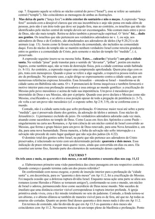 cap. 7. Enquanto aquele se referia ao núcleo central do povo (―Israel‖), essa se refere ao santuário
central (―templo‖). São coincidentes as mensagens de ambas as ilustrações.
2 Mas deixa de parte (―lança fora‖) o átrio exterior do santuário e não o meças. A expressão ―lança
fora!‖ assinala com a desejável clareza que em sua incumbência o anjo não pensa em nada além de
pessoas, pois não é um átrio todo que deve ser jogado fora, mas ao contrário, os israelitas que não são
identificados pelo núcleo central do templo devem ser excomungados. Não contam mais entre o povo
de Deus, não são mais templo. Retira-se deles também a preservação espiritual. O ―átrio‖ foi… dado
aos gentios. Os israelitas que não pertencem aos verdadeiros adoradores no v. 1, ou seja, aos
adoradores de Deus e do Cordeiro, são abandonados aos adoradores de ídolos (Ap 9.20,21) e de
animais (cap. 13). Assim como lá foram excluídos da comunidade, são incluídos na comunidade
daqui. Fora do núcleo do templo não se mantém nenhum verdadeiro Israel como terceira grandeza
entre os gentios e a comunidade de Cristo, pois somente o núcleo do templo foi ―medido‖, i. é,
preservado.
A expressão seguinte insere-se na mesma linha. Estes… calcarão (―pisarão‖) aos pés a cidade
santa. Na verdade ―pisar‖ pode transitar para o sentido de ―devastar‖, ―pilhar‖, porém em muitos
lugares, como também aqui, não se trata de destruição física, pois a cidade continua sendo habitada
(v. 8-11). Ao contrário, a expressão requer uma compreensão aprofundada. Quem pisa algo com os
pés, trata com menosprezo. Quando o pisar se refere a algo sagrado, a respectiva pessoa realiza um
ato de profanação. No presente caso, a ação dirige-se expressamente contra a cidade santa, que em
numerosas referências expressa Jerusalém. Essa Jerusalém – entenda-se Israel – transforma-se de
cidade santa em Babilônia não santa. O v. 8 pronunciará de forma inequívoca e também fornecerá o
motivo interior para essa profanação arrasadora e essa entrega ao mundo gentílico: a crucificação do
Messias pelo povo messiânico e acima de tudo sua impenitência. Um povo é messiânico por
intermédio de Deus e seu Messias, não por si próprio. Quando esse povo declara o Messias como não
Messias, crucificando-o, e se aferra a essa posição apesar de toda a pregação de penitência (v. 3-7),
ele volta a ser um povo não messiânico (cf. o exposto sobre Ap 2.9; 3.9), ele se conforma com o
mundo.
Contudo, não é a cidade santa toda que sofre profanação. O interesse maior recai até sobre a parte
―medida‖, que é preservada diante dos gentios, da adoração de ídolos e animais. Esse núcleo de
Jerusalém (v. 1) permanece excluído do juízo. Os verdadeiros adoradores adorarão cada vez mais,
atuando como sacerdotes no templo de Deus. Como Lucas em Atos dos Apóstolos e como Paulo –
singularmente na carta aos Romanos, o Ap tem ciência de um núcleo central de Israel convertido ao
Messias, que forma o grupo básico para um povo de Deus renovado, para uma Nova Jerusalém e, um
dia, para uma nova humanidade. Dessa maneira, a linha da salvação não sofre interrupção e a
salvação não procede de outro lugar qualquer que não seja dos judeus (Jo 4.22).
O domínio total dos gentios sobre Israel, na parte que não pertence aos adoradores de Cristo
preservados, é relacionado no texto com um determinado período: quarenta e dois meses. Essa
indicação de prazo retorna a seguir mais quatro vezes, ainda que convertida em dias ou anos. Ela
constitui um termo fixo, fazendo parte dos elementos de sustentação desses capítulos.
EXCURSO 7
Os três anos e meio, os quarenta e dois meses, e os mil duzentos e sessenta dias nos cap. 11,12
a. Elaboraremos primeiro uma visão panorâmica das cinco passagens em seu respectivo contexto.
Quando começa e quando termina cada um dos prazos referidos?
De conformidade com nossa exegese, o ponto de inserção interior para a profanação da ―cidade
santa‖ e, em decorrência, para os ―quarenta e dois meses‖ em Ap 11.2, foi a crucificação do Messias.
Foi naquela ocasião que a dolorosa ruptura dividiu Israel. Enquanto nessa ação uma parte se aliou aos
romanos (como Herodes e Pilatos se tornaram amigos!), conformando-se com o mundo, um núcleo
de Israel o adorou, permanecendo ileso como sacerdócio de Deus nesse mundo. Não sucedeu de
imediato que uma distância exterior visível correspondesse à ruptura interior profunda. A igreja
primitiva ainda viveu, creu e fez missão totalmente no seio do judaísmo. Contudo, a fenda tornou-se
um abismo, e o abismo dilatou-se também de maneira visível para os de fora, até que no Ap todas as
amarras são cortadas. Quanto ao ponto final desses quarenta e dois meses nada é dito em Ap 11.2.
Em termos de conteúdo, não há dúvida de que em Ap 13.5 os quarenta e dois meses são
coincidentes com Ap 11.2. Novamente trata-se de um tempo pleno de blasfêmia e profanação. Ponto
 