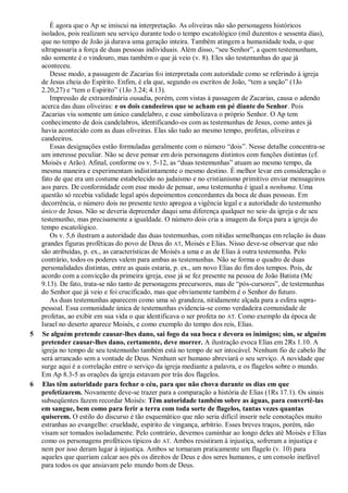 É agora que o Ap se imiscui na interpretação. As oliveiras não são personagens históricos
isolados, pois realizam seu serviço durante todo o tempo escatológico (mil duzentos e sessenta dias),
que no tempo de João já durava uma geração inteira. Também atingem a humanidade toda, o que
ultrapassaria a força de duas pessoas individuais. Além disso, ―seu Senhor‖, a quem testemunham,
não somente é o vindouro, mas também o que já veio (v. 8). Eles são testemunhas do que já
aconteceu.
Desse modo, a passagem de Zacarias foi interpretada com autoridade como se referindo à igreja
de Jesus cheia do Espírito. Enfim, é ela que, segundo os escritos de João, ―tem a unção‖ (1Jo
2.20,27) e ―tem o Espírito‖ (1Jo 3.24; 4.13).
Impressão de extraordinária ousadia, porém, com vistas à passagem de Zacarias, causa o adendo
acerca das duas oliveiras: e os dois candeeiros que se acham em pé diante do Senhor. Pois
Zacarias viu somente um único candelabro, e esse simbolizava o próprio Senhor. O Ap tem
conhecimento de dois candelabros, identificando-os com as testemunhas de Jesus, como antes já
havia acontecido com as duas oliveiras. Elas são tudo ao mesmo tempo, profetas, oliveiras e
candeeiros.
Essas designações estão formuladas geralmente com o número ―dois‖. Nesse detalhe concentra-se
um interesse peculiar. Não se deve pensar em dois personagens distintos com funções distintas (cf.
Moisés e Arão). Afinal, conforme os v. 5-12, as ―duas testemunhas‖ atuam ao mesmo tempo, da
mesma maneira e experimentam indistintamente o mesmo destino. É melhor levar em consideração o
fato de que era um costume estabelecido no judaísmo e no cristianismo primitivo enviar mensageiros
aos pares. De conformidade com esse modo de pensar, uma testemunha é igual a nenhuma. Uma
questão só recebia validade legal após depoimentos concordantes da boca de duas pessoas. Em
decorrência, o número dois no presente texto apregoa a vigência legal e a autoridade do testemunho
único de Jesus. Não se deveria depreender daqui uma diferença qualquer no seio da igreja e de seu
testemunho, mas precisamente a igualdade. O número dois cria a imagem da força para a igreja do
tempo escatológico.
Os v. 5,6 ilustram a autoridade das duas testemunhas, com nítidas semelhanças em relação às duas
grandes figuras proféticas do povo de Deus do AT, Moisés e Elias. Nisso deve-se observar que não
são atribuídas, p. ex., as características de Moisés a uma e as de Elias à outra testemunha. Pelo
contrário, todos os poderes valem para ambas as testemunhas. Não se forma o quadro de duas
personalidades distintas, entre as quais estaria, p. ex., um novo Elias do fim dos tempos. Pois, de
acordo com a convicção da primeira igreja, esse já se fez presente na pessoa de João Batista (Mc
9.13). De fato, trata-se não tanto de personagens precursores, mas de ―pós-cursores‖, de testemunhas
do Senhor que já veio e foi crucificado, mas que obviamente também é o Senhor do futuro.
As duas testemunhas aparecem como uma só grandeza, nitidamente alçada para a esfera supra-
pessoal. Essa comunidade única de testemunhas evidencia-se como verdadeira comunidade de
profetas, ao exibir em sua vida o que identificava o ser profeta no AT. Como exemplo da época de
Israel no deserto aparece Moisés, e como exemplo do tempo dos reis, Elias.
5 Se alguém pretende causar-lhes dano, sai fogo da sua boca e devora os inimigos; sim, se alguém
pretender causar-lhes dano, certamente, deve morrer. A ilustração evoca Elias em 2Rs 1.10. A
igreja no tempo de seu testemunho também está no tempo de ser intocável. Nenhum fio de cabelo lhe
será arrancado sem a vontade de Deus. Nenhum ser humano abreviará o seu serviço. A novidade que
surge aqui é a correlação entre o serviço da igreja mediante a palavra, e os flagelos sobre o mundo.
Em Ap 8.3-5 as orações da igreja estavam por trás dos flagelos.
6 Elas têm autoridade para fechar o céu, para que não chova durante os dias em que
profetizarem. Novamente deve-se trazer para a comparação a história de Elias (1Rs 17.1). Os sinais
subseqüentes fazem recordar Moisés: Têm autoridade também sobre as águas, para convertê-las
em sangue, bem como para ferir a terra com toda sorte de flagelos, tantas vezes quantas
quiserem. O estilo do discurso é tão esquemático que não seria difícil inserir nele conotações muito
estranhas ao evangelho: crueldade, espírito de vingança, arbítrio. Esses breves traços, porém, não
visam ser tomados isoladamente. Pelo contrário, devemos caminhar ao longo deles até Moisés e Elias
como os personagens proféticos típicos do AT. Ambos resistiram à injustiça, sofreram a injustiça e
nem por isso deram lugar à injustiça. Ambos se tornaram praticamente um flagelo (v. 10) para
aqueles que queriam calcar aos pés os direitos de Deus e dos seres humanos, e um consolo inefável
para todos os que ansiavam pelo mundo bom de Deus.
 