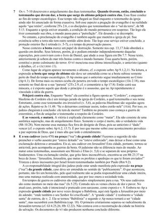 7 Os v. 7-10 descrevem o aniquilamento das duas testemunhas. Quando tiverem, então, concluído o
testemunho que devem dar, a besta que surge do abismo pelejará contra elas. Essa frase conduz
ao fim do tempo escatológico. Esse tempo não chegará ao final enquanto o testemunho da igreja
ainda não foi anunciado de forma exaustiva. Sob esse aspecto a pregação do evangelho é na realidade
aquilo ―que retém‖, conforme 2Ts 2.6, e os discípulos que testemunham são o ―sal da terra‖, de Mt
5.13. Enquanto a igreja estiver atuando, a condição do mundo permanece em suspenso. Tão logo ela
tiver consumado sua obra, o mundo passa para a ―putrefação‖. Ele desanda e se decompõe.
No entanto, a proclamação do evangelho é também aquilo que mantém a igreja de pé. Sua
existência sobre a terra não tem outro sentido além deste. Tão logo esse serviço estiver concluído, a
proteção exterior lhe é retirada (v. 5-7), e o tempo da preservação passou.
Nesse contexto a besta exerce um papel de destruição. Somente nos cap. 13,17 João abordará a
questão em detalhe. Seus leitores, porém, já o podiam entender independentemente daquelas
exposições, pois conviviam com o livro de Daniel, que alude a essa figura em Dn 7.7. Nesse texto,
anteriormente já sobem do mar três bestas contra o mundo humano. Essa quarta besta, porém,
constitui o ponto culminante do terror. O NT menciona essa última intensificação, o anticristo (quanto
a detalhes, cf. o EXCURSO 11).
Como lugar de origem aparece novamente o abismo, cf. o exposto sobre Ap 9.1,2,11. Na leitura, a
expressão a besta que surge do abismo não deve ser entendida como se a besta subisse somente
perto do final do tempo escatológico. O Ap ensina que o anticristo segue imediatamente ao Cristo
(Ap 6.1). De forma mais ou menos oculta ele penetra em todo o tempo escatológico (1Jo 2.18), mas
somente no final dá-se a sua ―parusia‖ (2Ts 2.9; cf. o comentário a Ap 17.8). Então cairá sua
máscara, e é exposto aquele que desde o princípio é o assassino, que no Ap repetidamente é
vinculado à idéia da guerra.
Pelejará contra elas. Enquanto ―besta‖ ela constitui a figura oposta ao ―Cordeiro‖, e enquanto
blasfemo do Cordeiro ela é um inimigo jurado da igreja do Cordeiro, a qual testemunha o seu nome.
Entretanto, como esse testemunho era irresistível (v. 5,6), as palavras blasfemas são seguidas agora
de ações. Repete-se Jo 11.48: ―Se o deixarmos continuar assim, todos crerão nele‖ (TEB). Por isso, os
judeus chegaram à conclusão: ele tem de morrer! Também no presente caso começa a guerra de
extermínio, a fim de aniquilar o testemunho a respeito do Cordeiro.
E as vencerá, e matará. A vitória é explicada claramente como ―matar‖. Ela não consiste de uma
autêntica superação, mas de aniquilamento físico. Somente o corpo é morto, não a verdadeira vida
(Mt 10.28). Nem mesmo essa matança fica fora do desígnio de Deus, pois ao anticristo é ―dado‖
vencer (cf. o exposto sobre Ap 6.2; 13.7). É por isso que mesmo sobre esse acontecimento prevalece
a paz suprema de Deus, que é mais alta que todo o entendimento.
8 E o seu cadáver (nota 470) na praça (―rua‖) da grande cidade! Fazemos a sugestão de não
preencher o verbo ausente por ―esteve deitado‖ ou ―esteve enforcado‖, mas deixar a frase como uma
exclamação dolorosa e arrasadora. Eis aí, seu cadáver em Jerusalém! Esta cidade, portanto, tornou-se
anticristã, pois acompanha as guerras da besta. O judaísmo não se diferencia mais do mundo. Ao
matar estas testemunhas, assassinam seu Moisés e Elias (v. 5,6) e se separam de seus próprios
fundamentos. Uma exclamação similar, que grita fatos inconcebíveis, encontra-se em Mt 23.37 na
boca de Jesus: ―Jerusalém, Jerusalém, que matas os profetas e apedrejas os que te foram enviados!‖
Tristeza e dores incessantes por Israel foram testemunhadas também por Paulo (Rm 9.2).
A co-responsabilidade integral dos judeus pode estar sendo manifesta pela expressão na praça
(―rua‖) da grande cidade, caso deva ser entendida no sentido de ―publicamente‖. O que aconteceu,
portanto, não foi um homicídio, pelo qual realmente não se podia responsabilizar uma cidade inteira,
mas uma matança realizada com unanimidade, que por isso onera a sociedade toda.
Em tempos de guerra os cadáveres são empurrados simplesmente para a rua. ―Os seus cadáveres
são como monturo no meio das ruas‖ (Is 5.25). Contudo nós os vemos cheios de dor e pavor. No
atual caso, porém, tudo é intencional e praticado com sarcasmo, como exporá o v. 9. Embora no Ap a
expressão grande cidade por nove vezes designe a Babilônia, aqui está ligada a Jerusalém por meio
do adendo: ―onde também o seu Senhor foi crucificado‖. A ―grande cidade‖ é realmente a ―cidade
santa‖ de outrora, do v. 2. Ela se tornou ―Babilônia‖ e segundo o Ap nunca tornará a ser ―cidade
santa‖, mas sucumbirá com Babilônia (cap. 18). O primeiro cristianismo separou-se radicalmente da
Jerusalém terrena (cf. Gl 4.25,26; Hb 12.22). Não contava com a reconstrução da cidade na história
da salvação. Os documentos do NT não produzem nenhuma conclusão diferente.
 