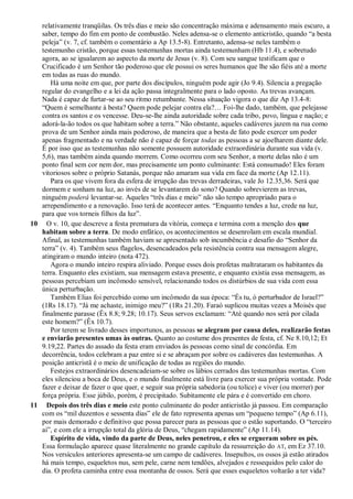 relativamente tranqüilas. Os três dias e meio são concentração máxima e adensamento mais escuro, a
saber, tempo do fim em ponto de combustão. Neles adensa-se o elemento anticristão, quando ―a besta
peleja‖ (v. 7, cf. também o comentário a Ap 13.5-8). Entretanto, adensa-se neles também o
testemunho cristão, porque essas testemunhas mortas ainda testemunham (Hb 11.4), e sobretudo
agora, ao se igualarem ao aspecto da morte de Jesus (v. 8). Com seu sangue testificam que o
Crucificado é um Senhor tão poderoso que ele possui os seres humanos que lhe são fiéis até a morte
em todas as ruas do mundo.
Há uma noite em que, por parte dos discípulos, ninguém pode agir (Jo 9.4). Silencia a pregação
regular do evangelho e a lei da ação passa integralmente para o lado oposto. As trevas avançam.
Nada é capaz de furtar-se ao seu ritmo retumbante. Nessa situação vigora o que diz Ap 13.4-8:
―Quem é semelhante à besta? Quem pode pelejar contra ela?… Foi-lhe dado, também, que pelejasse
contra os santos e os vencesse. Deu-se-lhe ainda autoridade sobre cada tribo, povo, língua e nação; e
adorá-la-ão todos os que habitam sobre a terra.‖ Não obstante, aqueles cadáveres jazem na rua como
prova de um Senhor ainda mais poderoso, de maneira que a besta de fato pode exercer um poder
apenas fragmentado e na verdade não é capaz de forçar todas as pessoas a se ajoelharem diante dele.
É por isso que as testemunhas não somente possuem autoridade extraordinária durante sua vida (v.
5,6), mas também ainda quando morrem. Como ocorreu com seu Senhor, a morte delas não é um
ponto final sem cor nem dor, mas precisamente um ponto culminante: Está consumado! Eles foram
vitoriosos sobre o próprio Satanás, porque não amaram sua vida em face da morte (Ap 12.11).
Para os que vivem fora da esfera de irrupção das trevas derradeiras, vale Jo 12.35,36. Será que
dormem e sonham na luz, ao invés de se levantarem do sono? Quando sobrevierem as trevas,
ninguém poderá levantar-se. Aqueles ―três dias e meio‖ não são tempo apropriado para o
arrependimento e a renovação. Isso terá de acontecer antes. ―Enquanto tendes a luz, crede na luz,
para que vos torneis filhos da luz‖.
10 O v. 10, que descreve a festa prematura da vitória, começa e termina com a menção dos que
habitam sobre a terra. De modo enfático, os acontecimentos se desenrolam em escala mundial.
Afinal, as testemunhas também haviam se apresentado sob incumbência e desafio do ―Senhor da
terra‖ (v. 4). Também seus flagelos, desencadeados pela resistência contra sua mensagem alegre,
atingiram o mundo inteiro (nota 472).
Agora o mundo inteiro respira aliviado. Porque esses dois profetas maltrataram os habitantes da
terra. Enquanto eles existiam, sua mensagem estava presente, e enquanto existia essa mensagem, as
pessoas percebiam um incômodo sensível, relacionando todos os distúrbios de sua vida com essa
única perturbação.
Também Elias foi percebido como um incômodo da sua época: ―És tu, ó perturbador de Israel?‖
(1Rs 18.17). ―Já me achaste, inimigo meu?‖ (1Rs 21.20). Faraó suplicou muitas vezes a Moisés que
finalmente parasse (Êx 8.8; 9.28; 10.17). Seus servos exclamam: ―Até quando nos será por cilada
este homem?‖ (Êx 10.7).
Por terem se livrado desses importunos, as pessoas se alegram por causa deles, realizarão festas
e enviarão presentes umas às outras. Quanto ao costume dos presentes de festa, cf. Ne 8.10,12; Et
9.19,22. Partes do assado da festa eram enviados às pessoas como sinal de concórdia. Em
decorrência, todos celebram a paz entre si e se abraçam por sobre os cadáveres das testemunhas. A
posição anticristã é o meio de unificação de todas as regiões do mundo.
Festejos extraordinários desencadeiam-se sobre os lábios cerrados das testemunhas mortas. Com
eles silenciou a boca de Deus, e o mundo finalmente está livre para exercer sua própria vontade. Pode
fazer e deixar de fazer o que quer, e seguir sua própria sabedoria (ou tolice) e viver (ou morrer) por
força própria. Esse júbilo, porém, é precipitado. Subitamente ele pára e é convertido em choro.
11 Depois dos três dias e meio este ponto culminante do poder anticristão já passou. Em comparação
com os ―mil duzentos e sessenta dias‖ ele de fato representa apenas um ―pequeno tempo‖ (Ap 6.11),
por mais demorado e definitivo que possa parecer para as pessoas que o estão suportando. O ―terceiro
ai‖, e com ele a irrupção total da glória de Deus, ―chegam rapidamente‖ (Ap 11.14).
Espírito de vida, vindo da parte de Deus, neles penetrou, e eles se ergueram sobre os pés.
Essa formulação aparece quase literalmente no grande capítulo da ressurreição do AT, em Ez 37.10.
Nos versículos anteriores apresenta-se um campo de cadáveres. Insepultos, os ossos já estão atirados
há mais tempo, esqueletos nus, sem pele, carne nem tendões, alvejados e ressequidos pelo calor do
dia. O profeta caminha entre essa montanha de ossos. Será que esses esqueletos voltarão a ter vida?
 