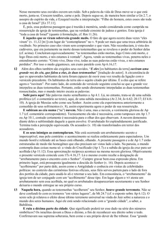 Nesse momento seus ouvidos ouvem um ruído. Sob a palavra da vida de Deus move-se o que está
morto, junta-se. Crescem tendões, carne e pele. Depois segue-se, de maneira bem similar a Gn 2.7, o
assopro do espírito da vida, e Ezequiel recebe a interpretação: ―Filho do homem, estes ossos são toda
a casa de Israel‖ [Ez 37.11].
É, pois, essa poderosa passagem que é trazida à memória, sendo considerada como cumprida na
ressurreição da igreja de testemunhas, que na verdade consiste de judeus e gentios. Esta igreja é
―toda a casa de Israel‖ (quanto à formulação, cf. Rm 11.26).
E àqueles que os viram sobreveio grande medo. O fato de que agora ocorre duas vezes ―eles
viram‖ (v. 11,12 [RC]) em lugar do ―contemplaram‖ no v. 9 pode ser mais que uma troca arbitrária de
vocábulo. No primeiro caso eles viram sem compreender o que viam. Não reconheciam, à vista dos
cadáveres, que era justamente na morte dessas testemunhas que se revelava o poder do Senhor delas
(cf. acima). Concluíram equivocadamente: ―as testemunhas estão mortas, logo Cristo está morto, e
logo Deus está morto, e nós estamos à vontade‖. Agora, vendo as testemunhas vivas, penetra neles o
entendimento correto: ―Cristo vive, Deus vive, todas as suas palavras estão vivas, e nós estamos
perdidos‖. Por isso o medo gigantesco, um exato paralelo com Ap 6.16,17.
12 Além dos olhos também são exigidos seus ouvidos. ―E eles [os habitantes da terra] ouviram uma
grande voz do céu, que falou a elas, às duas testemunhas‖ [tradução do autor]. A circunstância de
que os apavorados habitantes da terra foram capazes de ouvir essa voz resulta da ligação com o
versículo precedente. Os habitantes da terra são o sujeito citado por último. É a eles que se refere
agora o ―ouviram‖. Por outro lado, do conteúdo do versículo seguinte conclui-se que a grande voz
interpelou as duas testemunhas. Portanto, estão sendo diretamente interpeladas as duas testemunhas
ressuscitadas, mas o mundo inteiro escuta as palavras:
Subi para aqui! São palavras muito semelhantes a Ap 4.1. Lá, no entanto, trata-se de uma subida
profética (cf. o comentário ao texto), aqui, de uma subida messiânica (At 2.34; Jo 6.62; 20.17; Ef 4.8-
10). A igreja do Messias sobe como seu Senhor. Assim como ela experimentou anteriormente a
comunhão de seus sofrimentos (v. 8), assim experimenta agora o poder de sua ressurreição.
E subiram ao céu numa (―na‖) nuvem. Não é uma, mas a nuvem, a vestimenta gloriosa de Ap
1.7 (cf. comentário correspondente). Tecnicamente ela não é necessária, como tampouco em Ap 1.7
ou Ap 10.1, contudo certamente é necessária para o olhar dos que observam. A nuvem demonstra
diante deles a sublimidade daquele a quem envolve. O arrebatado foi esplendidamente justificado.
Termina toda a percepção equivocada. Os acusados (v. 10) são transformados em terror dos
acusadores.
E os seus inimigos as contemplaram. Não está ocorrendo um arrebatamento secreto e
imperceptível, mas pelo contrário: o acontecimento se realiza enfaticamente para espectadores. Um
mundo hostil e refutado até as bases está olhando, olhando. A presente passagem e a de Ap 1.7 estão
estruturadas de modo tão homogêneo que elas precisam ser vistas lado a lado. Na parusia, o mundo
contempla duas coisas numa só: a vinda do Crucificado (Ap 1.7) e a subida da igreja da cruz para ser
acolhida (Ap 11.12). Essa aproximação recíproca acontece na mesma nuvem gloriosa. Objetivamente
o presente versículo coincide com 1Ts 4.16,17. Lá o mesmo evento recebe a designação de
―arrebatamento para o encontro com o Senhor‖. Cumpre gravar bem essa expressão plena. Em
primeiro lugar, está pressuposta igualmente a descida do Senhor (v. 16). Depois acontece o
―acolhimento‖ por parte dele, assim como a Antigüidade o conhecia em visitas de celebridades
políticas: no contexto das cerimônias festivas oficiais, seus fiéis servos partem para o lado de fora
dos portões da cidade, para saudá-lo ali e retornar a seu lado. Em consonância, o ―arrebatamento‖ da
igreja tem de ser conjugado com um ―acolhimento‖ desse tipo. Em lugar algum o NT atesta um
arrebatamento sem essa acolhida, no qual os arrebatados desapareceriam secretamente e seu Senhor
deixaria o mundo entregue ao seu próprio curso.
13 Naquela hora, quando as testemunhas ―acolheram‖ seu Senhor, houve grande terremoto. Não se
deve confundi-lo com os tremores ―em vários lugares‖, de Mt 24.7 (cf. o exposto sobre Ap 6.12). O
sexto selo já relatava o efeito desse último terremoto universal na vinda do Juiz sobre a natureza e o
mundo dos seres humanos. Aqui ele está sendo relacionado com a ―grande cidade‖, a saber, a
Babilônia.
E ruiu a décima parte da cidade. Que significado poderá ter esse dado na série dos números
simbólicos? Os israelitas davam a Deus o dízimo, a fim de reconhecer seu direito sobre o todo.
Confirmavam sua suprema soberania, bem como o seu próprio dever de lhe tributar. Essa ―grande
 