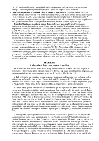 Ap 10.7 o anjo também o havia anunciado expressamente que o sétimo toque de trombeta traz
consigo a consumação dos planos históricos de Deus e seu império único definitivo.
15 O sétimo anjo tocou a trombeta, e houve no céu grandes vozes. Enquanto a visão da sétima
abertura de selo abordou o fim com extraordinária reserva e, além disso, apenas no seu lado obscuro
(cf. o comentário a Ap 8.1), na visão atual os acontecimentos se clareiam de forma crescente. A
reserva, porém, ainda permanece em vigor. Nem mesmo aqui João está vendo o evento propriamente
dito, que revoluciona tudo. Porém podemos inferi-lo a partir do eco que repercute aqui.
Dizendo: O reino do mundo se tornou de nosso Senhor e do seu Cristo (―E disseram:
Realizou-se o reino do mundo de nosso Senhor e de seu Ungido‖ [tradução do autor]). No centro
daquilo que se realizou está um reino. Ele é definido com maior exatidão como o reino do mundo.
Em Mt 4.8 o diabo oferece os ―reinos do mundo‖. Em Ap 17.18 a ―prostituta Babilônia‖ detém o
domínio ―sobre os reis da terra‖. Aqui, no entanto, aconteceu algo que passou esse domínio sobre o
mundo às mãos de Deus e de Cristo. Não pode tratar-se de um evento interno da história, mas
unicamente da submissão definitiva dos detentores anteriores pela vinda de Cristo para o juízo.
A constatação de que a formulação se assemelha ao Sl 2 confere certeza à interpretação acima.
Então, o horizonte é esse: reis e povos se rebelam contra a instalação do Ungido de Deus no reino
mundial, mas Deus não cede. Sua determinação é, a qualquer custo, dar a seu Ungido ―as nações por
herança e as extremidades da terra por possessão‖ (Sl 2.8). Na verdade o Sl 2 não contém mais o
desfecho desse conflito, mas somente ainda o ultimato de Deus a seus oponentes: submissão
voluntária ou destruição, bem-aventurança ou ameaça de juízo. Em seguida pode-se presumir um
certo período de reflexão. Na presente visão, contudo, ele já está esgotado, também a luta decisiva
ficou para trás, e o domínio do mundo não se encontra mais apenas de direito, mas também de fato
nas mãos de Cristo.
EXCURSO 8
A soberania de Deus como tema do Apocalipse
De acordo com a estatística do vocábulo, o Ap não fala do reino de Deus com uma freqüência
impactante. Não obstante, como nenhum outro livro do NT, o Ap traz o assunto em foto ampliada. As
passagens principais são os três cânticos de louvor de Ap 11.15-17; 12.10 e 19.6.
a. Pela própria forma essas três passagens conservam uma relação estreita com o AT, que prefere
nitidamente a afirmação viva, verbal: ―Deus é Rei, será Rei, tornou-se Rei‖. A formação abstrata
―domínio real, reino de Deus‖ impôs-se somente mais tarde, no judaísmo e depois na primeira igreja.
O Ap, portanto, retoma a raiz dessa esperança. Há dois traços básicos que a caracterizam:
b. ―Deus é Rei‖ jamais tem um sentido diferente de que ele é grande Rei. Deus não se insere, p.
ex., na série de príncipes citadinos locais ou nacionais. Pelo contrário, eles são os vice-reis de Deus,
o ―Rei dos reis e Senhor dos senhores‖ da terra inteira (cf. Ap 1.5; 17.14; 19.16). Essa sua soberania
universal é pressuposta justamente no Sinai, onde ele escolhe para si um povo único: ―Toda a terra é
minha‖ (Êx 19.5). Israel se diferencia dos demais povos não pela relação que o torna propriedade de
Deus, mas tão somente pela sua função de sacerdote. É esse senhorio universal de seu Deus que o
Israel do NT também tem de manter constantemente diante dos olhos. Jamais somente os que crêem
estão em jogo sob esse Deus. Ele não olha calorosamente para a igreja e gelidamente para o resto da
humanidade, para realidades de injustiça, para a sedução, opressão, fome e morte. Da constatação de
que Deus é Rei sempre fazem parte também a ruptura para o abrangente, a referência à humanidade
toda.
c. Em segundo lugar os profetas mantiveram viva a consciência de que esse ser Rei da parte de
Deus em sentido pleno é algo que ainda está por vir. ―Venha o teu reino!‖ Portanto, não deve ser
confundido com o governo geral de Deus sobre o mundo no presente. Tão certo como permanece que
em nenhum momento, nem mesmo no tempo mais escuro, Deus abdicou, de sorte que seu trono
estivesse vazio, tão certo é que uma coisa ainda precisa chegar: sua glorificação sobre o trono. Esse é
o problema básico da atualidade: que o Senhor de todos os senhores não está sendo glorificado, e que
os não-senhores ou sub-senhores estão sendo glorificados, ou seja: a prostração está no lugar errado.
A não-glorificação de Deus na verdade não abala o seu senhorio (Sl 2.4), mas ele demanda uma
resposta à sua soberania. Também sua igreja sofre diante do fato de que o Senhor e sua glorificação
 