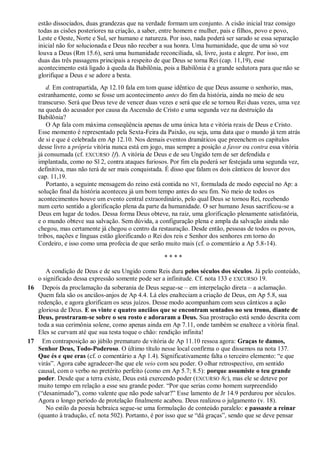 estão dissociados, duas grandezas que na verdade formam um conjunto. A cisão inicial traz consigo
todas as cisões posteriores na criação, a saber, entre homem e mulher, pais e filhos, povo e povo,
Leste e Oeste, Norte e Sul, ser humano e natureza. Por isso, nada poderá ser sarado se essa separação
inicial não for solucionada e Deus não receber a sua honra. Uma humanidade, que de uma só voz
louva a Deus (Rm 15.6), será uma humanidade reconciliada, sã, livre, justa e alegre. Por isso, em
duas das três passagens principais a respeito de que Deus se torna Rei (cap. 11,19), esse
acontecimento está ligado à queda da Babilônia, pois a Babilônia é a grande sedutora para que não se
glorifique a Deus e se adore a besta.
d. Em contrapartida, Ap 12.10 fala em tom quase idêntico de que Deus assume o senhorio, mas,
estranhamente, como se fosse um acontecimento antes do fim da história, ainda no meio de seu
transcurso. Será que Deus teve de vencer duas vezes e será que ele se tornou Rei duas vezes, uma vez
na queda do acusador por causa da Ascensão de Cristo e uma segunda vez na destruição da
Babilônia?
O Ap fala com máxima conseqüência apenas de uma única luta e vitória reais de Deus e Cristo.
Esse momento é representado pela Sexta-Feira da Paixão, ou seja, uma data que o mundo já tem atrás
de si e que é celebrada em Ap 12.10. Nos demais eventos dramáticos que preenchem os capítulos
desse livro a própria vitória nunca está em jogo, mas sempre a posição a favor ou contra essa vitória
já consumada (cf. EXCURSO 1f). A vitória de Deus e de seu Ungido tem de ser defendida e
implantada, como no Sl 2, contra ataques furiosos. Por fim ela poderá ser festejada uma segunda vez,
definitiva, mas não terá de ser mais conquistada. É disso que falam os dois cânticos de louvor dos
cap. 11,19.
Portanto, a seguinte mensagem do reino está contida no NT, formulada de modo especial no Ap: a
solução final da história aconteceu já um bom tempo antes do seu fim. No meio de todos os
acontecimentos houve um evento central extraordinário, pelo qual Deus se tornou Rei, recebendo
num certo sentido a glorificação plena da parte da humanidade. O ser humano Jesus sacrificou-se a
Deus em lugar de todos. Dessa forma Deus obteve, na raiz, uma glorificação plenamente satisfatória,
e o mundo obteve sua salvação. Sem dúvida, a configuração plena e ampla da salvação ainda não
chegou, mas certamente já chegou o centro da restauração. Desde então, pessoas de todos os povos,
tribos, nações e línguas estão glorificando o Rei dos reis e Senhor dos senhores em torno do
Cordeiro, e isso como uma profecia de que serão muito mais (cf. o comentário a Ap 5.8-14).
* * * *
A condição de Deus e de seu Ungido como Reis dura pelos séculos dos séculos. Já pelo conteúdo,
o significado dessa expressão somente pode ser a infinitude. Cf. nota 133 e EXCURSO 19.
16 Depois da proclamação da soberania de Deus segue-se – em interpelação direta – a aclamação.
Quem fala são os anciãos-anjos de Ap 4.4. Lá eles enalteciam a criação de Deus, em Ap 5.8, sua
redenção, e agora glorificam os seus juízos. Desse modo acompanham com seus cânticos a ação
gloriosa de Deus. E os vinte e quatro anciãos que se encontram sentados no seu trono, diante de
Deus, prostraram-se sobre o seu rosto e adoraram a Deus. Sua prostração está sendo descrita com
toda a sua cerimônia solene, como apenas ainda em Ap 7.11, onde também se enaltece a vitória final.
Eles se curvam até que sua testa toque o chão: rendição infinita!
17 Em contraposição ao júbilo prematuro de vitória de Ap 11.10 ressoa agora: Graças te damos,
Senhor Deus, Todo-Poderoso. O último título nesse local confirma o que dissemos na nota 137.
Que és e que eras (cf. o comentário a Ap 1.4). Significativamente falta o terceiro elemento: ―e que
virás‖. Agora cabe agradecer-lhe que ele veio com seu poder. O olhar retrospectivo, em sentido
causal, com o verbo no pretérito perfeito (como em Ap 5.7; 8.5): porque assumiste o teu grande
poder. Desde que a terra existe, Deus está exercendo poder (EXCURSO 8c), mas ele se deteve por
muito tempo em relação a esse seu grande poder. ―Por que serias como homem surpreendido
(―desanimado‖), como valente que não pode salvar?‖ Esse lamento de Jr 14.9 perdurou por séculos.
Agora o longo período de protelação finalmente acabou. Deus realizou o julgamento (v. 18).
No estilo da poesia hebraica segue-se uma formulação de conteúdo paralelo: e passaste a reinar
(quanto à tradução, cf. nota 502). Portanto, é por isso que se ―dá graças‖, sendo que se deve pensar
 