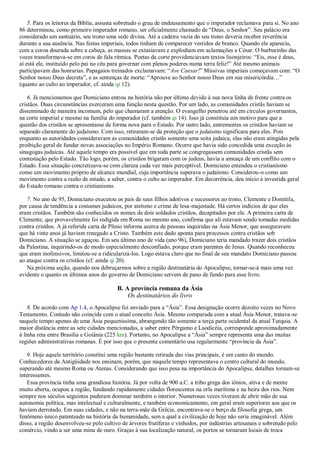 5. Para os leitores da Bíblia, assusta sobretudo o grau de endeusamento que o imperador reclamava para si. No ano
86 determinou, como primeiro imperador romano, ser oficialmente chamado de ―Deus, o Senhor‖. Seu palácio era
considerado um santuário, seu trono uma sede divina. Até a cadeira vazia do seu trono deveria receber reverência
durante a sua ausência. Nas festas imperiais, todos tinham de comparecer vestidos de branco. Quando ele aparecia,
com a coroa dourada sobre a cabeça, as massas se extasiavam e explodiam em aclamações a César. O burburinho das
vozes transformava-se em coros de fala rítmica. Poetas da corte providenciavam textos lisonjeiros: ―Eis, esse é deus,
aí está ele, instituído pelo pai no céu para governar com plenos poderes numa terra feliz!‖ Até mesmo animais
participavam das honrarias. Papagaios treinados exclamavam: ―Ave Caesar!‖ Missivas imperiais começavam com: ―O
Senhor nosso Deus decreta‖, e as sentenças de morte: ―Aprouve ao Senhor nosso Deus em sua misericórdia…‖
(quanto ao culto ao imperador, cf. ainda qi 12).
6. Já mencionamos que Domiciano entrou na história não por último devido à sua nova linha de frente contra os
cristãos. Duas circunstâncias exerceram uma função nesta questão. Por um lado, as comunidades cristãs haviam se
disseminado de maneira incomum, pelo que chamaram a atenção. O evangelho penetrou até em círculos governantes,
na corte imperial e mesmo na família do imperador (cf. também qi 14). Isso já constituía um motivo para que a
questão dos cristãos se apresentasse de forma nova para o Estado. Por outro lado, entrementes os cristãos haviam se
separado claramente do judaísmo. Com isso, retiraram-se da proteção que o judaísmo significara para eles. Pois
enquanto as autoridades consideravam as comunidades cristãs somente uma seita judaica, elas não eram atingidas pela
proibição geral de fundar novas associações no Império Romano. Ocorre que havia sido concedida uma exceção às
sinagogas judaicas. Até aquele tempo era possível que em toda parte se congregassem comunidades cristãs sem
contestação pelo Estado. Tão logo, porém, os cristãos brigaram com os judeus, havia a ameaça de um conflito com o
Estado. Essa situação concretizava-se com clareza cada vez mais perceptível. Domiciano entendeu o cristianismo
como um movimento próprio de alcance mundial, cuja importância superava o judaísmo. Considerou-o como um
movimento contra a razão de estado, a saber, contra o culto ao imperador. Em decorrência, deu início à investida geral
do Estado romano contra o cristianismo.
7. No ano de 95, Domiciano executou os pais de seus filhos adotivos e sucessores ao trono, Clemente e Domitila,
por causa de tendência a costumes judaicos, por ateísmo e crime de lesa-majestade. Há certos indícios de que eles
eram cristãos. Também são conhecidos os nomes de dois soldados cristãos, decapitados por ele. A primeira carta de
Clemente, que provavelmente foi redigida em Roma no mesmo ano, confirma que ali estavam sendo tomadas medidas
contra cristãos. A já referida carta de Plínio informa acerca de pessoas inquiridas na Ásia Menor, que asseguravam
que há vinte anos já haviam renegado a Cristo. Também este dado aponta para processos contra cristãos sob
Domiciano. A situação se aguçou. Em seu último ano de vida (ano 96), Domiciano teria mandado trazer dois cristãos
da Palestina, inquirindo-os de modo especialmente desconfiado, porque eram parentes de Jesus. Quando reconheceu
que eram inofensivos, limitou-se a ridicularizá-los. Logo estava claro que no final de seu mandato Domiciano passou
ao ataque contra os cristãos (cf. ainda qi 20).
Na próxima seção, quando nos debruçarmos sobre a região destinatária do Apocalipse, tornar-se-á mais uma vez
evidente o quanto os últimos anos do governo de Domiciano servem de pano de fundo para esse livro.
B. A província romana da Ásia
Os destinatários do livro
8. De acordo com Ap 1.4, o Apocalipse foi enviado para a ―Ásia‖. Essa designação ocorre dezoito vezes no Novo
Testamento. Contudo não coincide com o atual conceito Ásia. Mesmo comparada com a atual Ásia Menor, tratava-se
naquele tempo apenas de uma Ásia pequeníssima, abrangendo tão somente a terça parte ocidental da atual Turquia. A
maior distância entre as sete cidades mencionadas, a saber entre Pérgamo e Laodicéia, corresponde aproximadamente
à linha reta entre Brasília e Goiânia (225 km). Portanto, no Apocalipse a ―Ásia‖ sempre representa uma das muitas
regiões administrativas romanas. É por isso que o presente comentário usa regularmente ―província da Ásia‖.
9. Hoje aquele território constitui uma região bastante retirada das vias principais, é um canto do mundo.
Conhecedores da Antigüidade nos ensinam, porém, que naquele tempo representava o centro cultural do mundo,
superando até mesmo Roma ou Atenas. Considerando que isso pesa na importância do Apocalipse, detalhes tornam-se
interessantes.
Essa província tinha uma grandiosa história. Já por volta de 900 a.C. a tribo grega dos iônios, ativa e de mente
muito aberta, ocupou a região, fundando rapidamente cidades florescentes na orla marítima e na beira dos rios. Nem
sempre nos séculos seguintes puderam dominar também o interior. Numerosas vezes tiveram de abrir mão de sua
autonomia política, mas intelectual e culturalmente, e também economicamente, em geral eram superiores aos que os
haviam derrotado. Em suas cidades, e não na terra-mãe da Grécia, encontrava-se o berço da filosofia grega, um
fenômeno único patenteado na história da humanidade, sem a qual a civilização de hoje não seria imaginável. Além
disso, a região desenvolveu-se pelo cultivo de árvores frutíferas e vinhedos, por indústrias artesanais e sobretudo pelo
comércio, vindo a ser uma mina de ouro. Graças à sua localização natural, os portos se tornaram locais de troca
 