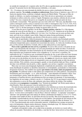 no sentido de veneração (cf. o exposto sobre Ap 4.9), não no agradecimento por um benefício
pessoal. No presente louvor não falam pessoas redimidas, e sim anjos.
18 O v. 18 começa com uma retomada da rebelião dos povos contra a instituição do Messias no
senhorio supremo. Na verdade, as nações se enfureceram. Dessa forma se sintetiza o que o Sl 2.1-3
ilustra da seguinte forma, conforme a tradução vigorosa de Martin Buber: ―Para que as tribos do
mundo se rebelam, e as nações resmungam no vazio! Reis da terra se apresentam, em conjunto
reclamam os nobres contra ele, contra o Ungido: Rompamos suas amarras, soltemos de nós as suas
cordas!‖ Era essa a resposta dos povos ao evangelho da ascensão ao poder por parte do Jesus
crucificado e ressuscitado. ―Não queremos que esse reine sobre nós!‖ Não esse, mas Barrabás! A ira
contra a mensagem, porém, torna-se concreta na ira contra os mensageiros (Ap 12.12,17; 14.8; 19.2).
Foi assim que outrora ―vociferou‖ também Saulo com ameaças e morticínios contra os discípulos do
Senhor‖ (At 9.1). De fato perseguia ao Senhor na pessoa deles (At 9.4).
A essa fúria dos povos responde a ira de Deus. Chegou, porém, a tua ira. O AT fala algumas
centenas de vezes da ira de Deus (p. ex., novamente no Sl 2.5,11,12). Ausência de ira faz parte do
conceito grego de Deus, não do bíblico (cf. EXCURSO 13a). Um Deus sem ira seria um Deus sem
amor, pois sua ira na verdade é amor ferido. Depois de muitas formas preliminares de sua ira
acontece agora a forma derradeira, que derrota a fúria dos povos contra o evangelho.
No intuito de aprofundar a linha do pensamento, segue-se novamente uma formulação paralela.
Chegou também o tempo determinado para serem julgados os mortos. Por meio do texto somos
realmente transportados para o momento da ressurreição dos mortos. As visões das trombetas levam,
pois, ao fim extremo da história. Contudo, abre-se uma saída positiva e uma negativa.
Para se dar o galardão aos teus servos, os profetas. Os servos fiéis ouvem o sim pleno de seu
amor, o que obviamente não tem nada a ver com uma premiação por mérito de obras. O círculo de
destinatários é delineado com duas formulações de três elementos cada. A primeira série começa com
duas expressões que já aparecem muitas vezes coligadas no AT: teus servos, os profetas. Na
explicação de Ap 1.1 mostrou-se que, na perspectiva peculiar do Ap, os que crêem em Cristo formam
uma comunidade de profetas. Entrementes o trecho Ap 11.3-13 o confirmou de maneira impactante.
Se esses servos são profetas em vista de seu serviço, são santos em vista de seu vínculo mais íntimo.
Esses santos de forma alguma devem ser imaginados como um segundo grupo ao lado das pessoas
antes referidas. Pelo contrário, nessa passagem, quando se trata do prêmio dado por Deus, os servos
são duas vezes definidos mais de perto, a saber, segundo o seu serviço e segundo a sua natureza.
Mais uma vez ressoa uma designação duplamente completada dos premiados, como também hoje
numa distribuição de prêmios se identifica claramente os contemplados, acumulando-se solenemente
designações honrosas. Eles também são aqueles que temem o teu nome, tanto aos pequenos como
aos grandes. No judaísmo tardio os não-judeus que compareciam aos cultos judaicos, sem passarem
formalmente para essa religião – p. ex., pela circuncisão – eram chamados de tementes a Deus. Esse
uso terminológico, porém, ainda não aparece no AT. Ali são honrados como os tementes a Deus
justamente os israelitas devotos, que permanecem fiéis nos tempos de apostasia. O Ap transcende o
uso lingüístico de seu tempo e retoma o uso do AT. Conforme Ap 19.5 os que temem o nome de Deus
são exatamente os servos de Deus, não realmente uma classe inferior de cristãos. Eles também
coincidem com os pequenos e os grandes. Essa ―fórmula da totalidade‖ (de Wette) anula todas as
classificações. Deus não passa por cima de nenhum de seus fiéis.
Por meio de uma expressão muito sucinta também se faz referência ao reverso da ressurreição dos
mortos. Também é hora de destruir os que destroem a terra. Em Ap 19.2 eles recebem o nome
coletivo ―Babilônia‖. A Babilônia deteriora a terra por meio de idolatria universal. Já em Gn 6.11,12
diz-se: ―A terra estava corrompida à vista de Deus e cheia de violência‖. A expressão ―corromper‖,
―destruir‖ está apontando para uma espécie de ofensa e profanação do templo (cf. 1Co 3.17). A terra
foi criada como templo de Deus, no qual Deus deveria ser louvado. Mas ela foi deturpada em sua
finalidade e transformada de casa de oração em covil de ladrões. Este período de Noé retorna no fim
dos tempos: ―Assim como foi nos dias de Noé, será também nos dias do Filho do Homem‖ (Lc
17.26). Essa deterioração não exclui a destruição material. A Babilônia traz consigo um pouco de
ouro e de lantejoulas e depois muitos destroços, fumaça e desolação (cap. 18). Sucessos iniciais
submergem em guerras, fome, morte e pestes (Ap 6.1-8).
A punição corresponde à culpa, sim a culpa torna-se punição, ao inverter-se e recair sobre a
cabeça do causador. Destruidores são destruídos, o mal não faz bem. Seria terrível se fosse diferente.
 