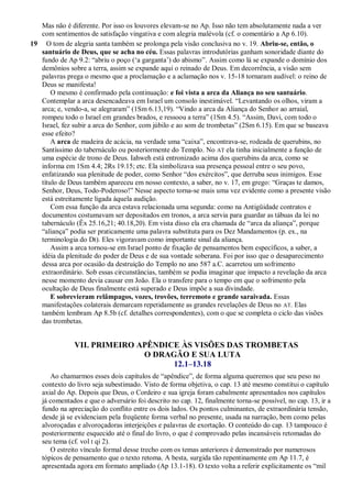 Mas não é diferente. Por isso os louvores elevam-se no Ap. Isso não tem absolutamente nada a ver
com sentimentos de satisfação vingativa e com alegria malévola (cf. o comentário a Ap 6.10).
19 O tom de alegria santa também se prolonga pela visão conclusiva no v. 19. Abriu-se, então, o
santuário de Deus, que se acha no céu. Essas palavras introdutórias ganham sonoridade diante do
fundo de Ap 9.2: ―abriu o poço (‗a garganta‘) do abismo‖. Assim como lá se expande o domínio dos
demônios sobre a terra, assim se expande aqui o reinado de Deus. Em decorrência, a visão sem
palavras prega o mesmo que a proclamação e a aclamação nos v. 15-18 tornaram audível: o reino de
Deus se manifesta!
O mesmo é confirmado pela continuação: e foi vista a arca da Aliança no seu santuário.
Contemplar a arca desencadeava em Israel um consolo inestimável. ―Levantando os olhos, viram a
arca; e, vendo-a, se alegraram‖ (1Sm 6.13,19). ―Vindo a arca da Aliança do Senhor ao arraial,
rompeu todo o Israel em grandes brados, e ressoou a terra‖ (1Sm 4.5). ―Assim, Davi, com todo o
Israel, fez subir a arca do Senhor, com júbilo e ao som de trombetas‖ (2Sm 6.15). Em que se baseava
esse efeito?
A arca de madeira de acácia, na verdade uma ―caixa‖, encontrava-se, rodeada de querubins, no
Santíssimo do tabernáculo ou posteriormente do Templo. No AT ela tinha inicialmente a função de
uma espécie de trono de Deus. Iahweh está entronizado acima dos querubins da arca, como se
informa em 1Sm 4.4; 2Rs 19.15; etc. Ela simbolizava sua presença pessoal entre o seu povo,
enfatizando sua plenitude de poder, como Senhor ―dos exércitos‖, que derruba seus inimigos. Esse
título de Deus também apareceu em nosso contexto, a saber, no v. 17, em grego: ―Graças te damos,
Senhor, Deus, Todo-Poderoso!‖ Nesse aspecto torna-se mais uma vez evidente como a presente visão
está estreitamente ligada àquela audição.
Com essa função da arca estava relacionada uma segunda: como na Antigüidade contratos e
documentos costumavam ser depositados em tronos, a arca servia para guardar as tábuas da lei no
tabernáculo (Êx 25.16,21; 40.18,20). Em vista disso ela era chamada de ―arca da aliança‖, porque
―aliança‖ podia ser praticamente uma palavra substituta para os Dez Mandamentos (p. ex., na
terminologia do Dt). Eles vigoravam como importante sinal da aliança.
Assim a arca tornou-se em Israel ponto de fixação de pensamentos bem específicos, a saber, a
idéia da plenitude do poder de Deus e de sua vontade soberana. Foi por isso que o desaparecimento
dessa arca por ocasião da destruição do Templo no ano 587 a.C. acarretou um sofrimento
extraordinário. Sob essas circunstâncias, também se podia imaginar que impacto a revelação da arca
nesse momento devia causar em João. Ela o transfere para o tempo em que o sofrimento pela
ocultação de Deus finalmente está superado e Deus impõe a sua divindade.
E sobrevieram relâmpagos, vozes, trovões, terremoto e grande saraivada. Essas
manifestações colaterais demarcam repetidamente as grandes revelações de Deus no AT. Elas
também lembram Ap 8.5b (cf. detalhes correspondentes), com o que se completa o ciclo das visões
das trombetas.
VII. PRIMEIRO APÊNDICE ÀS VISÕES DAS TROMBETAS
O DRAGÃO E SUA LUTA
12.1–13.18
Ao chamarmos esses dois capítulos de ―apêndice‖, de forma alguma queremos que seu peso no
contexto do livro seja subestimado. Visto de forma objetiva, o cap. 13 até mesmo constitui o capítulo
axial do Ap. Depois que Deus, o Cordeiro e sua igreja foram cabalmente apresentados nos capítulos
já comentados e que o adversário foi descrito no cap. 12, finalmente torna-se possível, no cap. 13, ir a
fundo na apreciação do conflito entre os dois lados. Os pontos culminantes, de extraordinária tensão,
desde já se evidenciam pela freqüente forma verbal no presente, usada na narração, bem como pelas
alvoroçadas e alvoroçadoras interjeições e palavras de exortação. O conteúdo do cap. 13 tampouco é
posteriormente esquecido até o final do livro, o que é comprovado pelas incansáveis retomadas do
seu tema (cf. vol I qi 2).
O estreito vínculo formal desse trecho com os temas anteriores é demonstrado por numerosos
tópicos de pensamento que o texto retoma. A besta, surgida tão repentinamente em Ap 11.7, é
apresentada agora em formato ampliado (Ap 13.1-18). O texto volta a referir explicitamente os ―mil
 