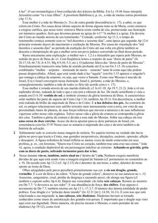 à luz‖. O uso terminológico é bem conhecido dos leitores da Bíblia. Em Lc 19.44 Jesus interpela
Jerusalém como ―tu e teus filhos‖. A prostituta Babilônia é, p. ex., a mãe de muitas outras prostitutas
(Ap 17.5).
Essa mulher é a mãe do Messias (v. 5) e de outra grande descendência (v. 17), a saber, os que
crêem em Cristo. Por causa desse último aspecto de forma alguma trata-se de Maria, como ensinava
a exegese católica, que nesse texto venerava Maria como rainha do céu, promovendo sua ilustração
em inúmeros quadros. Será que devemos pensar na igreja do NT? ―A mulher é a igreja. Ela deveria
dar Cristo ao mundo através de seu testemunho.‖ Contudo, conforme Ap 11.3, o tempo do
testemunho começa somente com os ―mil duzentos e sessenta dias‖, uma época que segundo Ap 12.6
principia somente depois do nascimento e exaltação do Messias. Por causa da vinculação dos ―mil
duzentos e sessenta dias‖ ao período da exaltação do Cristo até sua volta em glória também se
descarta a interpretação de que a mulher seria um povo judaico convertido no final desse período.
Resta unicamente uma explicação: a mulher nos v. 1,2 é a Jerusalém que espera pelo Messias, no
sentido do povo de Deus do AT. Com freqüência lemos a respeito de suas ―dores de parto‖ (Is
26.17,18; 66.7,8; Jr 4.31; Mq 4.9,10; 5.3; etc.). O judaísmo falava das ―dores de parto do Messias‖.
Simultaneamente transcorre uma linha de sentido profundo até Eva em Gn 3.15. Os conceitos
combinados ―mulher – serpente – inimizade de morte – semente‖ tanto lá como aqui não podem
passar despercebidos. Afinal, aqui está sendo dado à luz ―aquele‖ (em Gn 3.15 aparece o singular!)
que esmaga a cabeça da serpente, ou seja, que vence a Satanás. Como esse Messias é nascido de
Israel, Eva e Israel convergem nessa ilustração. Israel é, portanto, a mãe do Messias, e,
conseqüentemente, também a mãe de todos os fiéis (de acordo com o v. 17).
Essa mulher é ornada através de seu marido (Iahweh; cf. Is 61.10; Ap 19.7; 21.2). João a vê em
esplendor divino, rodeada de tudo o que o céu tem a oferecer de luz. De modo semelhante é vista a
amada em Ct 6.10: vestida do sol, o símbolo cósmico da glória luminosa de Deus. A característica
solar também faz parte do aspecto de Cristo (Ap 1.16; também Ap 10.1). Em decorrência, a mulher
está rodeada do brilho da majestade de Deus e de Cristo. E a lua debaixo dos pés. Ao contrário do
sol, os antigos relacionavam esse satélite terrestre mais intensamente com a terra, em vista de sua
proximidade maior do planeta, de suas forças telúricas que movem a natureza e de suas influências
vigorosas sobre nossa vida orgânica. Talvez nessa vida a glória da criatura se contraponha à glória
dos céus. Também a glória da criatura é devida a essa mãe do Messias. Sobre sua cabeça ela traz
uma coroa de doze estrelas. Acaso ela devia apontar para os doze patriarcas de Israel, em
consonância com Gn 37.9? Nesse caso se somaria à majestade dos céus e da terra também a da
história da salvação.
2 Subitamente tudo se converte numa imagem de miséria. No aspecto terreno na verdade não havia
glória no povo que trazia o Cristo, mas gemidos inexprimíveis, decepções, escárnio, opressão, aflição
e desespero. A figura sofredora de Israel refletia-se muitas vezes de modo comovente em seus
profetas, p. ex., em Jeremias. ―Quem traz Cristo no coração, também traz uma cruz nas costas.‖ João
vê, agora, a condição deplorável de um personagem indefeso ao extremo. Achando-se grávida, grita
com as dores de parto, sofrendo tormentos para dar à luz.
3 Nesse instante viu-se, também, outro sinal no (―dentro do‖) céu. Nenhum exegeta manifesta
dúvidas de que aqui está sendo visto a imagem original de Satanás (cf. pormenores no comentário ao
v. 9). De acordo com Ap 13.2 (cf. Ap 2.13) ele é detentor de um trono, a saber, detentor do trono
oposto ao trono de Deus.
Olhos arregalados pelo pavor percebem primeiramente sua cor: e eis um dragão, grande,
vermelho. É a cor da fúria e da cólera. ―Cheio de grande cólera‖, descreve-se sua natureza no v. 12.
Assassino, sanguinário, cruel, prenhe de desgraça e causando pavor, ele alonga sua figura (cf.
também o exposto sobre Ap 6.4). Depois sua voracidade: ele tinha sete cabeças. Remete ao monstro
em Dn 7.7: ―e devorava ao seu redor‖. E sua abundância de força: dez chifres. Este aspecto é
novamente de Dn 7.7; também retorna em Ap 13.1; 17.3,7. O número dez denota totalidade do poder
político. Esse dragão é o ―príncipe deste mundo‖ (Jo 12.31 [RC]; 14.30; 16.11). É com isso que está
relacionada a sua majestade: e, nas cabeças, sete diademas. Diademas haviam se tornado
conhecidos como sinais de autenticação dos grandes reis persas. É importante que o dragão seja visto
aqui com sua dignidade. Desta maneira, ele precisa encarar o Messias, o outro portador de um
diadema (Ap 19.12), como rival.
 