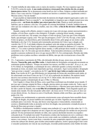 4 O poder trabalha de mãos dadas com os meios da mentira e traição. Por isso reaparece aqui (Ap
9.10,19!) a arma da cauda. A sua cauda arrastava a terça parte das estrelas do céu, as quais
lançou para a terra. Ele se desmascara como hostil ao céu e a Deus. Golpeia a ordem instituída por
Deus e visa o caos sem luz. O dragão é contrário aos luzeiros e contrário à luz, igualmente contra o
Messias como a ―luz do mundo‖.
O que já pôde ser depreendido da descrição da natureza do dragão empurra agora para a ação: e o
dragão se deteve (―havia se erguido‖) – na Antigüidade se imaginava que o dragão conservasse uma
postura ereta – em frente da mulher que estava para dar à luz. Planta-se muito próximo da
indefesa, que se contorce e dá à luz. Um quadro de extrema brutalidade. Contudo, também torna-se
claro que seu verdadeiro alvo não é a mulher, mas sim o filho: a fim de lhe devorar o filho quando
nascesse.
Quando a igreja sofre aflições, jamais é a igreja em si que está em jogo, jamais necessariamente a
religião, a fé em Deus, orações e atos litúrgicos. O dragão, o príncipe desse mundo, consegue
conviver com tudo isso. Ele sempre visa atingir o Cristo na igreja. É por isso que Cristo interpela
Saulo, que persegue a igreja, com: ―Por que me persegues a mim?‖ [At 9.4]. Ou seja, a luta é pelo
Cristo na igreja e, em decorrência, pelo testemunho desse Cristo, pelo apego ao seu nome e pela
fidelidade a ele (Ap 2.13). Somente pelo testemunho persistente de Cristo é que o dragão será
vencido (Ap 12.11). A atividade religiosa de qualquer sorte não atinge as questões de poder. No
entanto, quando Jesus de Nazaré aparece como o verdadeiro portador do diadema (cf. o exposto
sobre o v. 3) e como o príncipe legítimo desse mundo, o velho príncipe desse mundo se empina (cf. o
comentário a Ap 1.4). Ele sente que tem de abdicar. Toda Jerusalém estremeceu com Herodes
quando as pessoas souberam do novo rei que nascera (Mt 2.3). Em contraposição, Herodes não tinha
problemas com os judeus escribas e saturados de Bíblia, mas que não reverenciavam a Jesus (Mt
2.4,5).
5 O v. 5 apresenta o nascimento do Filho, não deixando dúvidas de que, nesse caso, se trata do
Messias. Nasceu-lhe, pois, um filho varão. A duplicidade de formulação corresponde novamente ao
sentimento poético hebraico. ―Porque um menino nos nasceu, um filho se nos deu‖, lê-se, p. ex., em
Is 9.6.Afinal, na Antigüidade, a constatação do sexo, sobretudo quando a criança nascida era
destinada ao trono, era muito mais importante que hoje, num parto. Aqui é acrescentada a designação
―para governar o mundo‖, com palavras do Sl 2: que há de reger todas as nações com cetro de
ferro. Esse trecho do Sl 2, que dificilmente era interpretado de forma não messiânica pelo judeu, já
foi relacionado com Jesus Cristo em Ap 2.27 (cf. ali a explicação de detalhes). De maneira muito
decisiva isso acontece uma terceira vez em Ap 19.15. Deste modo, não deveria mais haver
discordância quanto à interpretação de que o Filho é o Messias.
Este Ungido é o braço forte de Deus, com o qual Deus confirmará sua divindade nesse mundo. É
por isso que o inimigo original de Deus, o dragão, precisa entrar em campo contra ele. Tudo o que é
antidivino também é anticristão e vice-versa. Em decorrência, o Messias nasce para dentro da esfera
de ódio e poder de Satanás, mas o seu filho foi arrebatado para Deus. ―Está chegando aquele que
manda neste mundo. Ele não tem poder sobre mim‖, diz Jesus em Jo 14.30 (BLH), pois ele deve ser
rei por direito divino. Ao chocar-se com o Crucificado, Satanás colide com Deus, que quebra o seu
poder (1Jo 3.8).
Enquanto esse arrebatamento se apresenta exteriormente como salvamento bem-sucedido diante
do poder do dragão, ele possui também um conteúdo que vai além. Significa ao mesmo tempo
exaltação para o seu trono. Ou seja, não houve uma fuga para o transcendente, renunciando ao
cosmos e abandonando todas as posições em favor do dragão, mas justamente a tomada de posse à
direita de Deus para governar o mundo!
Na Bíblia o arrebatamento também é sempre uma exaltação (cf. o que já foi dito sobre Ap 11.12),
e a exaltação sempre deve despertar em nós a figura de uma justificação nos moldes de um processo
judicial. Os réus permaneciam deitados no chão, mas a pessoa declarada inocente era erguida e
colocada de pé. O exaltado tem razão! Os primeiros cristãos não hesitaram em crer e confessar o fato
meramente exterior da elevação de Jesus na cruz como sendo sua verdadeira exaltação, ou pelo
menos o seu começo. Assim como hoje o vencedor de uma competição esportiva é erguido e aparece
acima das cabeças dos demais, para receber emocionados aplausos, assim a igreja prega Cristo como
o vencedor justamente em vista de sua crucificação, investido poderosamente como Senhor de todos
 