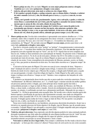 7
Houve peleja no céu. (Por um lado) Miguel e os seus anjos pelejaram contra o dragão.
Também (por outro lado) pelejaram o dragão e seus anjos;
8
todavia, não prevaleceram; nem mais se achou no céu o lugar deles.
9
E foi expulso o grande dragão, a antiga serpente, que se chama diabo e Satanás, o sedutor
de todo o mundo (habitado), sim, foi atirado para a terra, e, (expulsos) com ele, os seus
anjos.
10
Então, ouvi grande voz do céu, proclamando: Agora, veio a salvação, o poder, o reino do
nosso Deus e a autoridade do seu Cristo, pois foi expulso o acusador de nossos irmãos, o
mesmo que os acusa de dia e de noite, diante do nosso Deus.
11
Eles, pois, o venceram por causa do sangue do Cordeiro e por causa da palavra do
testemunho que deram e, mesmo em face da morte, não amaram a própria vida.
12
Por isso, festejai, ó céus, e vós, os que neles habitais. Ai da terra e do mar, pois o diabo
desceu até vós, cheio de grande cólera, sabendo que pouco tempo (ainda) lhe resta.
7 Houve peleja no céu. Um dos dois contendores é apresentado com maiores detalhes no v. 9. Em
contraste, nada é dito a respeito de seu antagonista fora desse versículo, e mesmo aqui ouvimos
apenas o seu nome. Por isso, até o EXCURSO 10 (após o v. 11) também nós falaremos, sem
comentários, de ―Miguel‖. De um lado estavam Miguel e os seus anjos, prontos para lutar e, de
outro lado, pelejaram o dragão e seus anjos.
Esse breve versículo contém três vezes ―peleja‖ ou ―pelejar‖. Conseqüentemente à entronização
do Messias, no v. 5 sucedem fatos inéditos nas dimensões espirituais. Essa luta no céu requer ser
justaposta com uma segunda luta aqui na ―terra‖, em Ap 19.19. Aquela luta na terra completa essa
luta no céu. Ambas as lutas terminam com a precipitação de Satanás. No presente texto é Satanás que
cai do céu para a terra (v. 9), lá ele cai da terra para o abismo (Ap 20.3). Em ambos os casos o juízo é
executado por meio de um anjo. Aqui ele se chama Miguel, ao passo que no outro texto falta a
citação de seu nome. Como conseqüência da entronização do Messias, portanto, ocorre, no fundo,
uma só luta, que porém se desenrola em dois atos. No meio deles encontra-se o ―pequeno tempo‖ do
v. 12.
A iniciativa da luta parte de Miguel. Ele entra em cena já com a intenção de lutar, ―disposto a
lutar‖ (tradução do autor) e envolver o dragão numa refrega. A maioria dos comentários conta a
história de modo inverso: depois que o Messias lhe escapou, o dragão parte bufando para a caçada
em sua perseguição e invade o local de refúgio do fugitivo. Então Miguel se lhe opõe com suas
tropas e rechaça com eficácia o ―ataque ao céu‖. Satanás e seus comparsas são lançados de volta
sobre a terra.
É produtivo na interpretação desse trecho que não se perca nada dos versículos anteriores. Para o
―arrebatamento‖ do Messias elaboramos, no v. 5, o fundo legal: o menino nascido da mulher ganhou
um processo judicial contra o dragão, que como príncipe desse mundo queria tirar dele a
extraordinária posição e o lugar ao lado de Deus, a saber, sua condição de Messias e de Filho de
Deus, e, desse modo, a soberania sobre o mundo. Através do arrebatamento para o trono de Deus o
menino, no entanto, é confirmado em tudo isso e plenamente justificado. Abusando de seu cargo, o
―acusador‖ (v. 10) havia apresentado uma acusação falsa. De acordo com o direito israelita agora não
bastava apenas a justificação do que havia sido injustamente acusado, mas ainda era obrigatório
processar o falso acusador (Dt 19.16-19). Cabia-lhe a mesma punição que ele havia desejado para o
inocente. O dragão queria roubar de Cristo o lugar ao lado de Deus. Por isso perde o seu próprio
lugar no céu, a saber, sua função de acusador (v. 8b).
Nesse novo trecho desenrola-se, nos bastidores, um processo decorrente do primeiro. Já por isso a
iniciativa no segundo processo de forma alguma é do dragão, mas do Messias, que de acusado passa
a acusador. Contudo Miguel é seu advogado e executor penal. O dragão empenha tudo para assegurar
sua posição: pelejaram o dragão e seus anjos (cf. nota 538).
8 Todavia, não prevaleceram. Essa expressão sem dúvida alguma poderia ter uma conotação judicial,
deixando transparecer que João sabia da realidade de uma disputa jurídica por trás do ―sinal‖ de uma
luta física. Nessa contenda judicial o dragão não foi capaz de subsistir, porque desbaratou
irremediavelmente sua posição ao acusar falsamente o Justo e Santo.
Nem mais se achou no céu o lugar deles. Para sempre e cabalmente foi-lhe tirada a decisiva base
de operação – se bem que não a única (cf. abaixo)! Nunca mais ele será aceito no céu como acusador.
 