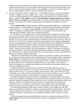 Definitivamente não conseguirá mais nada ali. No céu permanecem no governo tão somente Deus e o
Ungido entronizado com ele. A palavra bíblica sobre o lugar (nota 192), que não se pode achar mais,
torna-se inesquecivelmente palpável em Ez 27: um esplêndido e vistoso navio mercante afunda no
mar. As vagas fecham-se sobre ele e cobrem de silêncio tudo o que havia.
9 Às três ocorrências de ―peleja‖ e ―pelejar‖ no v. 7 correspondem aqui, no v. 9, as três repetições de
―lançado‖, ―jogado‖ (cf. BLH) (―expulso‖ [BJ]). ―Lançar‖ é um termo que já encontramos muitas
vezes nas execuções penais do Ap. O condenado é identificado quatro vezes, ou seja, de todos os
lados e à exaustão. E foi expulso (―lançado‖) o grande dragão, a antiga serpente, que se chama
diabo (―Diábolos‖) e Satanás. Essa forma de falar soa como um extrato da leitura de uma sentença.
No início são referidos com exatidão os dados pessoais do condenado, sua origem e sua ação e
omissão.
Ele é o grande dragão. ―Dragão‖ designava sobretudo uma serpente gigantesca, e singularmente
a serpente marinha e o monstro marinho. Isso pode ser lembrado pelo jato de água que esse dragão
expele segundo o v. 15. Contudo, o aposto grande extrapola esse dragão acima de todos os seres
naturais. Um gigantesco dragão gigante! Forma-se, pois, um quadro sobre uma grandeza que
transcende toda a zoologia, a saber, sobre a realidade do satânico.
No Ap Satanás é o adversário de Deus. Gostaria certamente de ser o antideus, mas não consegue
mais que ser um ―macaco de Deus‖ (Lutero). Se ele fosse antideus, estaríamos sob o dualismo de
dois poderes autônomos. O povo de Deus tem de prestar atenção para que não conceda essa honra a
Satanás. ―Ele vive do respeito que lhe devotamos‖ (Lamparter). Por isso não nos cabe crer nele, mas
resistir a ele (1Pe 5.9; Tg 4.7). Tampouco devemos querer imaginá-lo com exatidão, aprofundando-
nos numa contemplação do satânico, visando a elaboração de uma doutrina detalhada sobre Satanás e
espalhando ao nosso redor certezas de Satanás. Nem sequer quando outros demonstram a
inexistência de Satanás discutiremos tenazmente com eles. Faz muito bem referir a afirmação de
Goethe: ―O povo não sente o diabo, nem mesmo quando ele o assedia‖. Porém, quem se alonga no
ensino sobre Satanás e os demônios não ganha absolutamente nada para a salvação. A Idade Média
era exuberante em fé no diabo, mas foi muito pobre em reconhecimento de Cristo, sendo mantida em
algemas pela violência, injustiça e ignorância.
Também aqui providenciamos tão somente um esboço esquemático do satânico, sem sistematizá-
lo com todos os possíveis pontos de vista e questionamentos. O grande dragão também é chamado de
antiga serpente. No ambiente de Israel a serpente desempenhava um papel inimaginável para nós.
Ela era divulgada e conhecida em quase todos os lugares. Cultos à serpente são comprovadamente
existentes desde 4.500 a.C. Diversas circunstâncias favorecem esses cultos: o olhar superior e
hipnótico da serpente, sua mordida quase imperceptível, porém fatal, sua falsidade e rapidez, bem
como a possibilidade de treiná-la.
Entretanto, ela não era encarada apenas como poder de destruição. Sobretudo os gregos a
treinavam como animal doméstico e a veneravam como poder da vida. Pois a serpente está ligada de
maneira especial à terra, vive em grotas e fendas, arrasta-se sobre o chão, parece comer terra. Era
considerada como ―alma‖ da terra, como divindade da terra. Uma vez, porém, que a terra é símbolo
do que é maternal e feminino, a serpente aparece nas imagens das deusas de fertilidade.
Por habitar freqüentemente perto de vertentes, a serpente parece estar relacionada com tesouros
subterrâneos escondidos. Era reputada como um animal vidente, que profere oráculos. Os devotos lhe
prestavam veneração sobretudo em fontes medicinais, uma vez que não somente possuía veneno, mas
também o antídoto. Cf. a referência ao florescente culto à serpente salvadora (Asklépios) no
comentário a Ap 2.13. Finalmente a observação de como a serpente perde a pele, parecendo
rejuvenescer e renovar-se dessa maneira, tornava-a um símbolo do renascimento e da vida eterna.
Com elevada consideração geral do culto à serpente em todos os povos adjacentes, não causa
espécie que Israel tenha considerado a serpente como representação do mundo gentílico. Advém daí
a ojeriza radical contra as serpentes no AT. Ela jamais foi usada como animal doméstico, animal
sacrificial ou alimento. Ela personifica o que é gosmento, cambiante, dúbio, assassino e, por isso,
satânico.
A presente passagem registra uma identificação expressa com a serpente do paraíso, de Gn 3: a
antiga serpente. Por mais velha que seja, ela jamais esqueceu sua inimizade contra Deus e tudo o
que é divino.
 