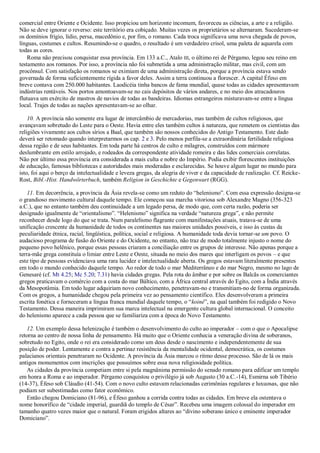 comercial entre Oriente e Ocidente. Isso propiciou um horizonte incomum, favoreceu as ciências, a arte e a religião.
Não se deve ignorar o reverso: este território era cobiçado. Muitas vezes os proprietários se alternaram. Sucederam-se
os domínios frígio, lídio, persa, macedônio e, por fim, o romano. Cada troca significava uma nova chegada de povos,
línguas, costumes e cultos. Resumindo-se o quadro, o resultado é um verdadeiro crisol, uma paleta de aquarela com
todas as cores.
Roma não precisou conquistar essa província. Em 133 a.C., Atalo III, o último rei de Pérgamo, legou seu reino em
testamento aos romanos. Por isso, a província não foi submetida a uma administração militar, mas civil, com um
procônsul. Com satisfação os romanos se eximiam de uma administração direta, porque a província estava sendo
governada de forma suficientemente rígida a favor deles. Assim a terra continuou a florescer. A capital Éfeso em
breve contava com 250.000 habitantes. Laodicéia tinha bancos de fama mundial, quase todas as cidades apresentavam
indústrias rentáveis. Nos portos amontoavam-se no cais depósitos de vários andares, e no meio dos atracadouros
flutuava um exército de mastros de navios de todas as bandeiras. Idiomas estrangeiros misturavam-se entre a língua
local. Trajes de todas as nações apresentavam-se ao olhar.
10. A província não somente era lugar de intercâmbio de mercadorias, mas também de cultos religiosos, que
avançavam sobretudo do Leste para o Oeste. Havia entre eles também cultos à natureza, que remetem os cientistas das
religiões vivamente aos cultos sírios a Baal, que também são nossos conhecidos do Antigo Testamento. Este dado
deverá ser retomado quando interpretarmos os cap. 2 e 3. Pelo menos perfila-se a extraordinária fertilidade religiosa
dessa região e de seus habitantes. Em toda parte há centros de culto e milagres, construídos com mármore
deslumbrante em estilo arrojado, e rodeados da correspondente atividade romeira e das lides comerciais correlatas.
Não por último essa província era considerada a mais culta e nobre do Império. Podia exibir florescentes instituições
de educação, famosas bibliotecas e autoridades mais moderadas e esclarecidas. Se houve algum lugar no mundo para
isto, foi aqui o berço da intelectualidade e leveza gregas, da alegria de viver e da capacidade de realização. Cf. Reicke-
Rost, Bibl.-Hist. Handwörterbuch, também Religion in Geschichte e Gegenwart (RGG).
11. Em decorrência, a província da Ásia revela-se como um reduto do ―helenismo‖. Com essa expressão designa-se
o grandioso movimento cultural daquele tempo. Ele começou sua marcha vitoriosa sob Alexandre Magno (356-323
a.C.), que no entanto também deu continuidade a um legado persa, de modo que, com certa razão, poderia ser
designado igualmente de ―orientalismo‖. ―Helenismo‖ significa na verdade ―natureza grega‖, e não permite
reconhecer desde logo do que se trata. Num paralelismo flagrante com manifestações atuais, tratava-se de uma
unificação crescente da humanidade de todos os continentes nas maiores unidades possíveis, e isso às custas da
peculiaridade étnica, racial, lingüística, política, social e religiosa. A humanidade toda devia tornar-se um povo. O
audacioso programa de fusão do Oriente e do Ocidente, no entanto, não traz de modo totalmente injusto o nome do
pequeno povo helênico, porque essas pessoas criaram a conciliação entre os grupos de interesse. Não apenas porque a
terra-mãe grega constituía o limiar entre Leste e Oeste, situada no meio dos mares que interligam os povos – e que
este tipo de pessoas evidenciava uma rara lucidez e intelectualidade aberta. Os gregos estavam literalmente presentes
em todo o mundo conhecido daquele tempo. Ao redor de todo o mar Mediterrâneo e do mar Negro, mesmo no lago de
Genesaré (cf. Mt 4.25; Mc 5.20; 7.31) havia cidades gregas. Pela rota do âmbar e por sobre os Balcãs os comerciantes
gregos praticavam o comércio com a costa do mar Báltico, com a África central através do Egito, com a Índia através
da Mesopotâmia. Em todo lugar adquiriam novo conhecimento, penetravam-no e transmitiam-no de forma organizada.
Com os gregos, a humanidade chegou pela primeira vez ao pensamento científico. Eles desenvolveram a primeira
escrita fonética e forneceram a língua franca mundial daquele tempo, o ―koiné‖, na qual também foi redigido o Novo
Testamento. Dessa maneira imprimiram sua marca intelectual na emergente cultura global internacional. O conceito
do helenismo aparece a cada pessoa que se familiariza com a época do Novo Testamento.
12. Um exemplo dessa helenização é também o desenvolvimento do culto ao imperador – com o que o Apocalipse
retorna ao centro de nossa linha de pensamento. Há muito que o Oriente conhecia a veneração divina de soberanos,
sobretudo no Egito, onde o rei era considerado como um deus desde o nascimento e independentemente de sua
posição de poder. Lentamente e contra a pertinaz resistência da mentalidade ocidental, democrática, os costumes
palacianos orientais penetraram no Ocidente. A província da Ásia marcou o ritmo desse processo. São de lá os mais
antigos monumentos com inscrições que possuímos sobre essa nova religiosidade política.
As cidades da província competiam entre si pela magnânima permissão do senado romano para edificar um templo
em honra a Roma e ao imperador. Pérgamo conquistou o privilégio já sob Augusto (30 a.C.-14), Esmirna sob Tibério
(14-37), Éfeso sob Cláudio (41-54). Com o novo culto estavam relacionadas cerimônias regulares e luxuosas, que não
podiam ser subestimadas como fator econômico.
Então chegou Domiciano (81-96), e Éfeso ganhou a corrida contra todas as cidades. Em breve ela ostentava o
nome honorífico de ―cidade imperial, guardiã do templo de César‖. Recebeu uma imagem colossal do imperador em
tamanho quatro vezes maior que o natural. Foram erigidos altares ao ―divino soberano único e eminente imperador
Domiciano‖.
 