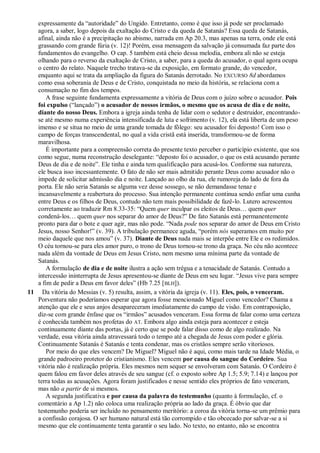 expressamente da ―autoridade‖ do Ungido. Entretanto, como é que isso já pode ser proclamado
agora, a saber, logo depois da exaltação do Cristo e da queda de Satanás? Essa queda de Satanás,
afinal, ainda não é a precipitação no abismo, narrada em Ap 20.3, mas apenas na terra, onde ele está
grassando com grande fúria (v. 12)! Porém, essa mensagem da salvação já consumada faz parte dos
fundamentos do evangelho. O cap. 5 também está cheio dessa melodia, embora ali não se esteja
olhando para o reverso da exaltação de Cristo, a saber, para a queda do acusador, o qual agora ocupa
o centro do relato. Naquele trecho tratava-se da exposição, em formato grande, do vencedor,
enquanto aqui se trata da ampliação da figura do Satanás derrotado. No EXCURSO 8d abordamos
como essa soberania de Deus e de Cristo, conquistada no meio da história, se relaciona com a
consumação no fim dos tempos.
A frase seguinte fundamenta expressamente a vitória de Deus com o juízo sobre o acusador. Pois
foi expulso (―lançado‖) o acusador de nossos irmãos, o mesmo que os acusa de dia e de noite,
diante do nosso Deus. Embora a igreja ainda tenha de lidar com o sedutor e destruidor, encontrando-
se até mesmo numa experiência intensificada de luta e sofrimento (v. 12), ela está liberta de um peso
imenso e se situa no meio de uma grande tomada de fôlego: seu acusador foi deposto! Com isso o
campo de forças transcendental, no qual a vida cristã está inserida, transformou-se de forma
maravilhosa.
É importante para a compreensão correta do presente texto perceber o particípio existente, que soa
como segue, numa reconstrução deselegante: ―deposto foi o acusador, o que os está acusando perante
Deus de dia e de noite‖. Ele tinha e ainda tem qualificação para acusá-los. Conforme sua natureza,
ele busca isso incessantemente. O fato de não ser mais admitido perante Deus como acusador não o
impede de solicitar admissão dia e noite. Lançado ao olho da rua, ele rumoreja do lado de fora da
porta. Ele não seria Satanás se alguma vez desse sossego, se não demandasse tenaz e
incansavelmente a reabertura do processo. Sua intenção permanente continua sendo enfiar uma cunha
entre Deus e os filhos de Deus, contudo não tem mais possibilidade de fazê-lo. Lutero acrescentou
corretamente ao traduzir Rm 8.33-35: ―Quem quer inculpar os eleitos de Deus… quem quer
condená-los… quem quer nos separar do amor de Deus?‖ De fato Satanás está permanentemente
pronto para dar o bote e quer agir, mas não pode. ―Nada pode nos separar do amor de Deus em Cristo
Jesus, nosso Senhor!‖ (v. 39). A tribulação permanece aguda, ―porém nós superamos em muito por
meio daquele que nos amou‖ (v. 37). Diante de Deus nada mais se interpõe entre Ele e os redimidos.
O céu tornou-se para eles amor puro, o trono de Deus tornou-se trono da graça. No céu não acontece
nada além da vontade de Deus em Jesus Cristo, nem mesmo uma mínima parte da vontade de
Satanás.
A formulação de dia e de noite ilustra a ação sem trégua e a tenacidade de Satanás. Contudo a
intercessão ininterrupta de Jesus apresentou-se diante de Deus em seu lugar. ―Jesus vive para sempre
a fim de pedir a Deus em favor deles‖ (Hb 7.25 [BLH]).
11 Da vitória do Messias (v. 5) resulta, assim, a vitória da igreja (v. 11). Eles, pois, o venceram.
Porventura não poderíamos esperar que agora fosse mencionado Miguel como vencedor? Chama a
atenção que ele e seus anjos desapareceram imediatamente do campo de visão. Em contraposição,
diz-se com grande ênfase que os ―irmãos‖ acusados venceram. Essa forma de falar como uma certeza
é conhecida também nos profetas do AT. Embora algo ainda esteja para acontecer e esteja
continuamente diante das portas, já é certo que se pode falar disso como de algo realizado. Na
verdade, essa vitória ainda atravessará todo o tempo até a chegada de Jesus com poder e glória.
Continuamente Satanás é Satanás e tenta condenar, mas os cristãos sempre serão vitoriosos.
Por meio do que eles vencem? De Miguel? Miguel não é aqui, como mais tarde na Idade Média, o
grande padroeiro protetor do cristianismo. Eles vencem por causa do sangue do Cordeiro. Sua
vitória não é realização própria. Eles mesmos nem sequer se envolveram com Satanás. O Cordeiro é
quem falou em favor deles através de seu sangue (cf. o exposto sobre Ap 1.5; 5.9; 7.14) e lançou por
terra todas as acusações. Agora foram justificados e nesse sentido eles próprios de fato venceram,
mas não a partir de si mesmos.
A segunda justificativa e por causa da palavra do testemunho (quanto à formulação, cf. o
comentário a Ap 1.2) não coloca uma realização própria ao lado da graça. É óbvio que dar
testemunho poderia ser incluído no pensamento meritório: a coroa da vitória torna-se um prêmio para
a confissão corajosa. O ser humano natural está tão corrompido e tão obcecado por salvar-se a si
mesmo que ele continuamente tenta garantir o seu lado. No texto, no entanto, não se encontra
 
