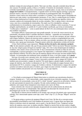 nenhum vestígio de uma teologia do mérito. Não é por seu falar, mas pelo conteúdo dessa fala que
eles vencem. O conteúdo, porém, é Deus e o Cordeiro. O mistério do testemunho vitorioso é o
conteúdo testemunhado, que coloca a testemunha em segundo plano, ou seja, trata-se novamente do
sangue do Cordeiro. Conseqüentemente, o segundo motivo de forma alguma restringe a graça do
primeiro motivo, mas deve ser encontrado exatamente no prolongamento dela. Na realidade, o
primeiro e único motivo da vitória sobre o acusador é o Cordeiro. Essa vitória agora é formulada em
palavras por cada cristão e em determinados momentos. É isso. Não é o conhecimento do Cordeiro,
nem a crença intelectual no Cordeiro, nem o louvor interno do Cordeiro que significa vitória, mas
somente a palavra do testemunho diante de ouvidos estranhos. Não é a igreja crente e devota que
vence, mas sim a comunidade de testemunhas. Ela expõe sua fé às intempéries, entrega-a
confiantemente às circunstâncias, ergue-a para a luz, sobre os telhados e entre as pessoas. É esse ser
atingido espiritualmente, no sentido do NT, pelo Cordeiro sacrificado, que torna as testemunhas
―ovelhas para o matadouro‖ – como se pode deduzir de Rm 8.36 e da continuação desse versículo –
mas também vencedores.
Em tempos difíceis a igreja passa por uma grande tentação. Ao invés de vencer através de seu
testemunho, ela poderia tentar o caminho alternativo: hibernar – suspender seu testemunho. Em
linguagem figurada, ela se esconde em sua toca, enrola-se e vive de seus estoques, até que voltem a
raiar tempos melhores. Depois ela tenciona tornar a aparecer e aceitar as congratulações por estar
novamente presente. O Ap, no entanto, afirma em toda a sua extensão: permanece não a igreja que
hiberna, mas a igreja que testemunha. Ninguém jamais subirá dos alojamentos cristãos de inverno.
A frase final confirma o que expusemos. Mesmo em face da morte, não amaram a própria
vida. Se não amaram a própria vida, que foi que amaram então? Talvez sua morte? Bousset encontra
no Ap uma ―alegria quase selvagem no martírio‖ (pág. 161). Isto é uma interpretação de tendência
romântica. Eles amam a Jesus acima de tudo. O Ap é extremamente reticente ao falar de amor. Em
contrapartida, as poucas passagens a esse respeito são impactantes, e sobretudo também a presente,
pela referência indireta. Ela deixa claro que de maneira alguma está em jogo um amor próprio fútil e
refinado. As testemunhas são totalmente amor estendido até Jesus, e isto para sempre, até a morte.
Será que, de acordo com o presente texto, são vitoriosos somente aqueles cristãos que, além de seu
testemunho, dão também seu sangue? Acaso é necessário, portanto, que ao sangue do Cordeiro
também seja acrescentado o sangue do martírio? De modo algum o grande dragão vermelho teme
sangue de mártires, mas lambe-o avidamente (cf. Ap 17.6). Enxurradas de sangue humano não o
atormentam (Sl 79.3), somente o sangue do Cordeiro o derrota. Evidentemente o sangue dos mártires
constitui um indício marcante para o Cordeiro, que é digno de amor extremo. Contudo, o sangue do
Cordeiro também está presente sem essa ilustração, e é isto que importa.
EXCURSO 10
Miguel em Ap 12.7
a. Em relação ao personagem de Miguel observamos as omissões que encontramos durante a
exegese. Somente no v. 7 ele é mencionado, sendo esquecido já nos versículos seguintes. Ao nome
nem ao menos foi acrescentado, como em Jd 9, o título ―arcanjo‖, apesar de seu adversário, Satanás,
ter sido apresentado de maneira tão completa. Ele não realiza nenhuma intercessão como no
judaísmo, nem sequer deixa transparecer uma relação com o povo de Deus.
Essas omissões não visavam ser superpostas por toda sorte de conhecimento da ciência das
religiões, mas precisam ser interpretadas. Que significa essa descrição tão reticente de um
personagem que era tão vivo e familiar para o judaísmo?
Sem dúvida os leitores devem lembrar-se do arcanjo, mas sem que ele próprio seja o personagem
referido. Ele é mencionado apenas como tipo, como ―sinal‖ (Ap 12.1,3). Do que ―Miguel‖ seria um
―sinal‖?
b. Na igreja antiga se gostava de equiparar Miguel com Cristo. De fato ele se encontra numa
proximidade extraordinária com Cristo também no presente texto. E apesar disso sua figura não
obtém os mínimos sinais de majestade, sem os quais o Ap não fala de Cristo. Tampouco seriam
motivo de surpresa, nesse caso, as muitas omissões. Miguel se mostra forte na luta contra o dragão,
porém não assume a posição central da ação, desaparecendo novamente depois de concluir sua tarefa.
 