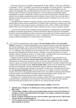É por essa razão que se recomenda a interpretação de O. Betz. Miguel é ―sinal‖ para o Paracleto
(―Advogado‖, Lutero: ―Consolador‖) dos discursos de despedida. No sistema judicial o ―advogado‖ é
a figura oposta ao ―acusador‖. No judaísmo esse cargo competia ao arcanjo Miguel, mas nos
discursos de despedida cabe ao Espírito Santo (Jo 14.16,26; 15.26; 16.7). Contudo, não é o próprio
Cristo que deveria destruir as obras de Satanás (1Jo 3.8)? Nos discursos de despedida aparece
repetidamente a seguinte consideração: na Páscoa ocorre uma troca de posições. Enquanto Jesus se
retira do foro do mundo, atuando desde então no tribunal celestial em favor dos seus (nota 566), o
Espírito é enviado à igreja na terra e assume a assistência perante os tribunais terrenos (Jo 16.8-11;
Mc 13.11 e par.).
Conseqüentemente, resultam as seguintes conexões: através da exaltação de Cristo, a posição de
Satanás diante de Deus tornou-se insustentável. O Espírito Santo executa nele a sentença, que o atira
à terra. Entretanto, como ele agora ameaça os discípulos na terra, o Pai e o Filho enviam também o
Espírito Santo à terra. O Espírito Santo é agora o Paracleto na terra, e Cristo, o Paracleto celestial.
c. Por meio dessa leitura ficam elucidados diversos pormenores: a simplicidade na caracterização
de Miguel corresponde integralmente à reticência do Paracleto depois dos discursos de despedida.
Ele não se coloca pessoalmente no centro, mas assume uma posição que de todas as maneiras serve a
Cristo. Também a escolha de Miguel como ―sinal― é compreensível, uma vez que esse personagem
era bem conhecido do judaísmo e de muitos leitores como Paracleto.
* * * *
12 O v. 12 já faz a transição para a seção seguinte: Por isso, festejai, ó céus, e vós, os que neles
habitais (―acampais‖). Novamente depreende-se que um grupo de pessoas está sendo endereçado, e
por meio da interpelação ―céus‖ somos informados não sobre seu local de estadia, mas sobre sua
natureza (quanto à adjetivação de pessoas por meio de indicações de lugar, cf. o comentário a Ap
11.1.). A referência ―céu‖ contrapõe-se no Ap à expressão ―terra‖, como também na continuação do
presente trecho. Regularmente faz parte do céu o ―acampar‖, como faz parte da terra o ―morar‖.
Também a fala dos ―moradores da terra‖, ou ―sobre a terra‖, continha sempre uma caracterização da
essência e da mentalidade dessas pessoas (cf. o comentário a Ap 3.10).
Enquanto as pessoas de Deus são chamadas para um santa alegria, ressoa um ai para os de
mentalidade terrena. Ai da terra e do mar, pois o diabo (―Diábolos‖) desceu até vós. Também
interiormente ele chega como quem desce, como um vencido e que afunda mais e mais. Contudo,
somente a igreja, que recebeu um olhar espiritual por meio da profecia, sabe algo a respeito dele, pois
o dragão expõe uma imagem oposta: cheio de grande cólera. Assim como um animal feroz alvejado
por um tiro na perseguição, ele agora é duplamente perigoso. Dentro do espaço que lhe resta
intensifica-se sua força de ação e aumenta a sua pressão. Contudo, todo o seu poder não tem futuro.
Ele sabe que pouco tempo lhe resta. Seu prazo esgotou-se, na verdade, em Ap 20.2. Seu poder,
portanto, não somente está geograficamente restrito à terra, mas também cronologicamente limitado
ao fim dos tempos. Essa finitude de seu tempo é para ele um pesadelo e motivo de uma raiva
impotente, ao passo que para a igreja constitui consolo e força (Ap 6.11).
Ele próprio sabe. Contudo não quer que os humanos o saibam. Devem acreditar que as condições
atuais persistirão, conformando-se com o presente. Não devem alçar o olhar por sobre a grande
nuvem de poeira que ele agita na terra, até Deus no céu, onde já está tudo resolvido.
3. A ira do dragão deposto contra a mulher, 12.13-17a
13
Quando, pois, o dragão se viu atirado para a terra, perseguiu a mulher que dera à luz o
filho varão;
14
e foram dadas à mulher as duas asas da grande águia, para que voasse até ao deserto, ao
seu lugar, aí onde é sustentada durante um tempo, (dois) tempos e metade de um tempo,
fora da vista da serpente.
15
Então, a serpente arrojou da sua boca, atrás da mulher, água como um rio, a fim de fazer
com que ela fosse arrebatada pelo rio.
16
A terra, porém, socorreu a mulher; e a terra abriu a boca e engoliu o rio que o dragão
tinha arrojado de sua boca.
 