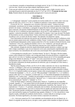 o seu elemento, tornando-se integralmente um dragão terrível. Já Ap 12.12 falou sobre seu vínculo
com esse mar, vínculo este que agora adquire importância central.
1 Como que por ordem de seu amo, e como criatura do dragão, surge o órgão executor, que se
encarrega da guerra anticristã anunciada em Ap 12.17 (cf. Ap 13.4,7). Vi emergir do mar uma
besta. Estamos diante de uma das grandes passagens do NT acerca do anticristo.
EXCURSO 11
O anticristo e Ap 13
a. A designação ―anticristo‖ ocorre somente em escritos tardios do NT, a saber, cinco vezes nas
cartas de João (1Jo 2.18,22; 4.3 e 2Jo 7). Também no judaísmo o nome aparece tardiamente.
O texto de 1Jo 2.18 – marquemos esse versículo como texto central – começa com uma
constatação: encontramo-nos no tempo escatológico. Foi assim que todas as igrejas do cristianismo
primitivo do século I o entendiam, e a pregação na igreja lhes havia ensinado que nesse tempo final
atua o anticristo. Ele pertence fundamentalmente ao fim dos tempos, que é também a época da igreja.
O texto de 1Jo 4.3 confirma isso para aquela época: ele já veio! É o que também diz o versículo
seguinte: o anticristo preenche e domina o mundo atual. No entanto, como é que ele atua? Ele dispõe
de funcionários na terra: em decorrência ―muitos anticristos têm surgido‖ (1Jo 2.18). Neles podemos
reconhecer a ele e ao início do fim dos tempos. Sua aparição visa despertar a igreja.
Estes funcionários do anticristo são pessoas que no passado estiveram expostos à influência cristã,
sem no entanto jamais terem sido verdadeiros cristãos. Foram ―cristãos de nome‖, decaíram e depois
se manifestaram abertamente contra a igreja cristã (1Jo 2.19). Isso sucedia na forma da heresia, como
―mentirosos‖ (1Jo 2.22), ―profetas de mentira‖ (1Jo 4.1-3) e ―sedutores‖, por trás dos quais está
precisamente o sedutor (2Jo 7). Essas expressões marcam-nos como criaturas de Satanás.
João, portanto, designa de anticristo aquele determinado grande mentiroso e sedutor, que rege
todo o tempo escatológico e que em seu transcurso envia suas concretizações repetidamente para
atuar na história. Isso naturalmente não exclui uma concretização final, especialmente perigosa.
b. Essa perspectiva coincide com o ―cavaleiro branco‖ de Ap 6.2. Tão logo o fim dos tempos
comece, pela exaltação do Cordeiro, este cavalga para dentro da arena da história e completa selo
após selo (cf. EXCURSO 4). Também a passagem bastante obscura de Jo 5.43 foi entendida pela igreja
antiga como falando do anticristo. O ―outro‖ vem como concorrente de Cristo, aparecendo
imediatamente após a vinda de Cristo. Ele vem com autoridade própria (―em seu próprio nome‖) –
isso faz parte exatamente da atitude jactanciosa do anticristo, que se contrapõe ao Cristo manso e
humilde de coração.
Não há certeza absoluta se Paulo, em 2Co 6.14-16, tinha o anticristo em vista ao citar Belial (RC,
TEB) [RA: ―o Maligno‖]. Para esse uso terminológico existem somente comprovantes de época
posterior. Em contrapartida, um escrito dos tempos iniciais de Paulo contém um paralelo evidente:
2Ts 2.1-12. O apóstolo lembra à jovem igreja o ensino sobre um personagem de ateísmo consciente
(―homem da iniqüidade‖, v. 3,8, cf. v. 4), um ―filho da perdição‖ [―destruidor‖] (v. 3; cf. também o
exposto sobre Ap 9.11!) e ―insurreto‖ [―contra tudo‖] (v. 4). Essa última designação tem parentesco
lingüístico com ―contra-cristo‖. Também esse personagem encontrou-se uma vez em uma espécie de
discipulado, o que é apontado pela posterior ―apostasia‖ no v. 3. Assim como os anticristos em 1Jo,
ele se caracteriza por ―mentira‖ e ―sedução‖ (v. 9-11).
O fato de Paulo esperar o anticristo somente para o futuro (v. 3) poderia ser um empecilho.
Contudo, segundo o v. 7 esse agente futuro já está atuando de maneira perceptível nos tempos de
Paulo, embora ainda não de forma totalmente desembaraçada e manifesta. Sua ―parusia‖ (cf. a
expressão do v. 9 com o v. 1!), portanto, ainda pode estar em aberto, mas há precursores que já a
anunciam. Conseqüentemente, esse texto se encaixa bem no quadro que obtivemos das cartas de
João. Na presente questão consideramos importante a constatação de que Paulo havia apresentado
essa visão da história à igreja em Tessalônica logo quando a fundou (v. 5). Em vista da breve visita
naquela ocasião, realizada sob condições desfavoráveis, o ensino tinha de se restringir ao mais
necessário. De forma significativa, este ensino incluía a expectativa do anticristo.
c. O v. 4 do texto central em 2Ts 2 está embebido com formulações do livro de Daniel, do AT.
Daniel vê surgindo do mar dos povos, um após o outro, quatro reinos mundiais na figura de bestas
 