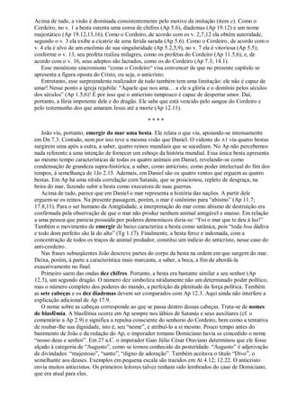 Acima de tudo, a visão é dominada consistentemente pelo motivo da imitação (item e). Como o
Cordeiro, no v. 1 a besta ostenta uma coroa de chifres (Ap 5.6), diademas (Ap 19.12) e um nome
majestático (Ap 19.12,13,16). Como o Cordeiro, de acordo com os v. 2,7,12 ela obtém autoridade,
segundo o v. 3 ela exibe a cicatriz de uma ferida sarada (Ap 5.6). Como o Cordeiro, de acordo com o
v. 4 ela é alvo de um encômio de sua singularidade (Ap 5.2,5,9), no v. 7 ela é vitoriosa (Ap 5.5);
conforme o v. 13, seu profeta realiza milagres, como os profetas do Cordeiro (Ap 11.5,6), e, de
acordo com o v. 16, seus adeptos são lacrados, como os do Cordeiro (Ap 7.3; 14.1).
Esse monótono sincronismo ―como o Cordeiro― visa convencer de que no presente capítulo se
apresenta a figura oposta do Cristo, ou seja, o anticristo.
Entretanto, esse surpreendente realizador de tudo também tem uma limitação: ele não é capaz de
amar! Nesse ponto a igreja rejubila: ―Àquele que nos ama… a ele a glória e o domínio pelos séculos
dos séculos‖ (Ap 1.5,6)! É por isso que o anticristo tampouco é capaz de despertar amor. Daí,
portanto, a fúria impotente dele e do dragão. Ele sabe que está vencido pelo sangue do Cordeiro e
pelo testemunho dos que amaram Jesus até a morte (Ap 12.11).
* * * *
João viu, portanto, emergir do mar uma besta. Ele relata o que viu, apoiando-se intensamente
em Dn 7.3. Contudo, nem por isto teve a mesma visão que Daniel. O vidente do AT viu quatro bestas
surgirem uma após a outra, a saber, quatro reinos mundiais que se sucediam. No Ap não percebemos
nada referente a uma intenção de fornecer um esboço da história mundial. Essa única besta apresenta
ao mesmo tempo características de todas os quatro animais em Daniel, revelando-se como
condensação de grandeza supra-histórica, a saber, como anticristo, como poder intelectual do fim dos
tempos, à semelhança de 1Jo 2.15. Ademais, em Daniel são os quatro ventos que erguem as quatro
bestas. Em Ap há uma nítida correlação com Satanás, que se posicionou, repleto de desgraça, na
beira do mar, fazendo subir a besta como executora de suas guerras.
Acima de tudo, parece que em Daniel o mar representa a história das nações. A partir dele
erguem-se os reinos. Na presente passagem, porém, o mar é sinônimo para ―abismo‖ (Ap 11.7;
17.8,11). Para o ser humano da Antigüidade, a interpretação do mar como abismo de destruição era
confirmada pela observação de que o mar não produz nenhum animal amigável e manso. Em relação
a uma pessoa que parecia possuída por poderes demoníacos dizia-se: ―Foi o mar que te deu à luz!‖
Também o movimento de emergir de baixo caracteriza a besta como satânica, pois ―toda boa dádiva
e todo dom perfeito são lá do alto‖ (Tg 1.17). Finalmente, a besta feroz e indomada, com a
concentração de todos os traços de animal predador, constitui um indício do anticristo, nesse caso do
anti-cordeiro.
Nas frases subseqüentes João descreve partes do corpo da besta na ordem em que surgem do mar.
Deixa, porém, à parte a característica mais marcante, a saber, a boca, a fim de abordá-la
exaustivamente no final.
Primeiro saem das ondas dez chifres. Portanto, a besta era bastante similar a seu senhor (Ap
12.3), um segundo dragão. O número dez simboliza nitidamente não um determinado poder político,
mas o número completo dos poderes do mundo, a perfeição da plenitude da força política. Também
as sete cabeças e os dez diademas devem ser comparados com Ap 12.3. Aqui ainda não interfere a
explicação adicional de Ap 17.9.
O nome sobre as cabeças corresponde ao que se passa dentro dessas cabeças. Trata-se de nomes
de blasfêmia. A blasfêmia ocorre em Ap sempre nos lábios de Satanás e seus auxiliares (cf. o
comentário a Ap 2.9) e significa a repulsa consciente do senhorio do Cordeiro, bem como a tentativa
de roubar-lhe sua dignidade, isto é, seu ―nome‖, e atribuí-lo a si mesmo. Pouco tempo antes do
banimento de João e da redação do Ap, o imperador romano Domiciano havia se concedido o nome
―nosso deus e senhor‖. Em 27 a.C. o imperador Gaio Júlio César Otaviano determinou que ele fosse
alçado à categoria de ―Augusto‖, como se tornou conhecido da posteridade. ―Augusto‖ é adjetivação
de divindades: ―majestoso‖, ―santo‖, ―digno de adoração‖. Também aceitava o título ―Divo‖, o
semelhante aos deuses. Exemplos em pequena escala são trazidos em At 4.12; 12.22. O anticristo
envia muitos anticristos. Os primeiros leitores talvez tenham sido lembrados do caso de Domiciano,
que era atual para eles.
 