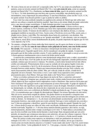 2 De resto a besta era um ser misto (cf. a exposição sobre Ap 9.17), seu corpo era semelhante a uma
pantera, como no terceiro animal em Daniel (Dn 7.6), e seus pés como de urso, como no segundo
animal em Daniel (Dn 7.5), e finalmente sua boca como de leão, igual à do primeiro animal em Dn
7.4. Nos v. 5,6 João demonstra que esta boca não evocava voracidade, mas produzia uma voz
intimidadora, com a impostação da autoconfiança. É uma boca blasfema, como em Dn 7.8,25; 11.36,
no quarto animal. Essa bocarra profere o que se podia ler sobre os chifres.
Essa visão traz uma confusão tamanha na seqüência dos animais de Daniel que não sobra mais
nada do seu esboço a respeito da história mundial. Aqui trata-se do retrato falado do poder anticristão
único, que atua no tempo escatológico. É dado destaque peculiar à sua natureza blasfema.
E deu-lhe o dragão o seu poder, o seu trono e grande autoridade. A besta aceitou o que o
Cristo rejeitou, conforme Lc 4.6-8. Permitiu que fosse feito representante plenipotenciário do
príncipe desse mundo. O número de três dádivas é um simulacro das dádivas divinas, e a mesma
equipagem também se encontra em Cristo. Assim como o Pai divino envia seu Filho, assim, pois, o
dragão envia a besta, o anti-filho. Por intermédio dessa besta ele construirá o seu domínio. Sua
―grande cólera‖ (Ap 12.12) concretiza-se na ―grande autoridade‖. E não obstante, visto no contexto
todo, trata-se, nessa fúria e nesse desdobramento de poder, do poder impotente de alguém que foi três
vezes deposto (Ap 12.9).
3 No entanto, o dragão deu à besta ainda algo bem especial, que de agora em diante se torna o centro
do capítulo: e ele lhe deu uma de suas cabeças como golpeada de morte, mas essa ferida mortal
foi curada. Por causa do v. 14 deve-se descartar a interpretação da ferida como sendo uma
enfermidade grave. Segundo aquele texto, ela foi causada por um golpe de espada. A expressão
pressupõe que de fato tenha ocorrido a morte. É certo também que se pressupõe a cura já acontecida.
A besta apareceu imediatamente com a cicatriz da ferida mortal sarada.
A maioria dos comentaristas aderem a uma interpretação antiga desse texto, a saber, recorrendo à
lenda da volta de Nero. Em 9 de junho do ano 68 este famigerado imperador, estando politicamente
acabado, ordenou que um escravo o matasse. No entanto, a morte deste homem terrível não obteve
crédito em toda parte. Primeiramente dizia-se que na verdade ele teria apenas fugido à terra dos
partos (cf. o comentário a Ap 6.2) e de lá retornaria à frente de hordas de partos para vingar-se,
trazendo horrores ainda maiores. Depois que transcorreram décadas sem que Nero voltasse, sua
morte forçosamente tinha de obter crédito. Mas, por volta da virada do século, a lenda havia
adquirido um novo formato: Nero torna a viver e vem vindo! Essa expectativa está comprovada
precisamente para a Ásia Menor. Será que João alude a ela? Seria Nero o anticristo?
Talvez os cristãos sentissem alívio logo depois da morte de Nero: o anticristo está morto!
Contudo, é impossível imaginar que, gerações mais tarde, cristãos ainda fossem dessa opinião.
Afinal, depois de Nero surgiram outros imperadores cruéis e blasfemos. Que motivos havia para que
Nero retornasse? De qualquer modo o anticristianismo já estava florescendo. O golpe de espada do
escravo de Nero não significava um golpe mortal para a causa do dragão. Introduzir a lenda de Nero
na interpretação, na verdade, não deixa de dar a impressão de ser uma recurso precário.
Mais atrativa vem a ser a referência de Berkhof à relação profunda do cap. 13 com o cap. 12 (pág.
132). Lá constatávamos que o dragão foi derrotado por Miguel. Em termos figurados ele está morto.
Mas ele revive nessa besta surgida do abismo. Seu poder mostra-se novamente e conquista uma
vitória aparente, apesar de sua cicatriz. Esta leitura, porém, possui uma desvantagem em comum com
todas as demais. Ao interpretar o v. 3a, ela insere um determinado acontecimento, agora não mais
meramente histórico, mas ainda assim um evento celestial. Será que o texto realmente nos convida a
isso? Cabe-nos perguntar e identificar: quem foi que desferiu o golpe de espada? Quando fez isso?
etc. A besta desde já surge aos olhos de João como sacrificada, nitidamente marcada por uma ferida
mortal cicatrizada. Segundo o v. 5 ela atua dessa maneira durante quarenta e dois meses, ou seja,
ininterruptamente, durante todo o tempo escatológico (EXCURSO 7). Nada indica a circunstância de
que ela teria recebido essa ferida mortal durante o atual tempo final, desaparecendo por um certo
período, de maneira que começasse uma época sem anticristo, até que ela voltasse a aparecer. Ela se
apresenta para o mundo todo sob as características dos v. 1-3, inclusive a ferida mortal sarada.
Rissi faz justiça a todos esses aspectos, ao interpretar o sinal nos parâmetros do motivo da
imitação (EXCURSO 11e). Essa besta é a simuladora perfeita do Cordeiro, até no que é decisivo.
Assim como um trecho decisivo descreve o Cordeiro ―como tendo sido morto‖ (Ap 5.6), assim lemos
agora sobre a besta: ―como golpeada de morte‖ (v. 3 [no grego, o mesmo verbo]). Comporta-se de
 