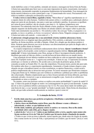 modo diabólico como o Cristo perfeito, imitando até mesmo a mensagem da Sexta-Feira da Paixão.
A besta tem capacidade para fazer soar os sons mais imponentes de morte, ressurreição, renovação e
renascimento, prometendo responder às perguntas fundamentais da humanidade. Essa mensagem da
ferida mortal evidencia-se como central para o cap. 13 (mencionada três vezes). Precisamente a ela
refere-se também a adoração em dimensões universais.
E toda a terra se maravilhou, seguindo a besta. ―Maravilhar-se‖ significa repetidamente no AT
o espanto diante do sobre-humano. Também João jamais utiliza o vocábulo para a admiração aberta e
alegre por parte de um discípulo, mas para o susto que confunde e paralisa. As pessoas se ajoelham
por causa do pavor indefeso, não de coração e por amor (v. 4). Aplauso tempestuoso sem
entusiasmo! Em submissão total elas ficam olhando a besta, perplexas. Não ousam fazer nenhuma
objeção enquanto ela desfila pelas suas fileiras em atitude senhoril, sem sequer voltar-se para elas.
Tanto mais atentamente sua auxiliar (v. 16) controla a todos: faz com que ―todos, os pequenos e os
grandes, os ricos e os pobres, os livres e os escravos‖ adorem a besta. Ninguém consegue eximir-se.
A besta tem todos sob controle – a terra toda (cf. v. 7).
4 E adoraram o dragão porque deu a sua autoridade à besta; também adoraram a besta.
Dificilmente deve-se imaginar aqui duas genuflexões. Pelo contrário, a adoração visível da besta
significa, de forma encoberta, servidão a Satanás. Afinal, foi o dragão que deu plenos poderes à
besta. Somente quem discerne esse envio da besta e seu direcionamento por parte do dragão sabe: a
terra está de joelhos diante de Satanás!
As ovações tempestuosas constituem endeusamento direto da besta. Quem é semelhante à besta?
Ou seja, igual a ela em poder, como esclarece a segunda pergunta retórica: Quem pode pelejar
contra ela? A besta é proclamada como Deus, porque só Deus é incomparavelmente poderoso. A
blasfêmia que pode ser lida nos chifres e ouvida da boca da besta obtém eco no mundo inteiro.
Uma aclamação de teor idêntico também era bem conhecida no culto ao imperador daqueles dias
(nota 10). O próprio nome no v. 1 sugeria essa correlação. A besta no cap. 13 representa um sistema
estatal que a si mesmo se sobreleva. De acordo com a convicção da primeira igreja, de fato
concedeu-se poder ao Estado (Rm 13), mas não onipotência. Ele possui meios, porém não para tudo.
Ele também sabe disso e o experimenta repetidamente. Justamente o Estado romano chegou a uma
situação em que a decadência moral, as crises econômicas, os apertos financeiros, a ruína social e
política simplesmente não se deixavam mais governar. Foi nesse momento que Domiciano começou
a fuga para frente (qi 4). Ordenou que com violência se celebrasse e jubilasse por sobre os problemas
não solucionados. Mandou simplesmente que os fatos fossem narrados de forma diferente, que fosse
aclamado salvador, invencível, e que se anunciassem evangelho e paz. Assim ele se sobrelevou,
suspendendo-se nisso a si próprio.
No entanto, como esse processo curioso se explica com maior profundidade? A partir do medo! O
cap. 12 falava da queda do dragão no medo e no constrangimento de quem já está derrotado. A partir
daí ele se eleva à potência infinita e presunçosa (Ap 12.12). Por causa desse medo ele também gera
uma besta do mar, e a sua ―grande autoridade‖ no fundo é grande medo. Desta forma ela dissemina o
medo, até que todos aclamem medrosamente ao medroso: quem é como tu!
5. A atuação da besta, 13.5-8
5
Foi-lhe dada uma boca que proferia arrogâncias e blasfêmias e autoridade para agir
quarenta e dois meses;
6
e abriu a boca em blasfêmias contra Deus, para lhe difamar o nome e difamar o
tabernáculo, a saber, os que habitam no céu.
7
Foi-lhe dado, também, que pelejasse contra os santos e os vencesse. Deu-se-lhe ainda
autoridade sobre cada tribo, povo, língua e nação;
8
e adorá-la-ão (―adorá-lo-ão‖) todos os que habitam sobre a terra, aqueles cujos nomes não
foram escritos no Livro da Vida do Cordeiro que foi morto desde a fundação do mundo
(―Todos os que vivem na terra o adorarão, menos aqueles que, desde antes da criação do mundo,
têm o nome escrito no Livro da Vida, o qual pertence ao Cordeiro, que foi morto‖ [BLH] cf. nota
611).
 