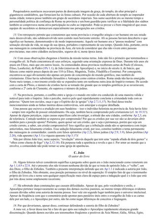 Pesquisadores austríacos escavaram partes da destroçada imagem da graça, do templo, do altar principal e
gigantescos candelabros, que forneciam luz às festas cultuais. Por ocasião de cada abertura do templo ao imperador
numa cidade, tomava posse também um grupo de sacerdotes imperiais. Seu sumo sacerdote era ao mesmo tempo a
personalidade política de confiança de Roma na província e um bom guardião para verificar se a fidelidade dos súditos
também se comprovava numa ativa participação no culto ao imperador. Pode-se provar e é bem imaginável que essas
equipes de sacerdotes se destacavam especialmente nas perseguições aos cristãos.
13. Um retrospecto permite que constatemos que nesta província o evangelho atingiu o ser humano em seu estado
mais desenvolvido, não subdesenvolvido nem contido num horizonte estreito. Ali as pessoas haviam descoberto o que
significa ser humano, demonstrando-o de modo impressionante. Aquele ser humano era a ―pessoa moderna‖ com
sensação elevada da vida, no auge de sua época, portadora e representante de seu tempo. Quando João, portanto, envia
sua mensagem às comunidades na província da Ásia, ele tem de considerar que elas não vivem entre pessoas
provincianas, mas entre cidadãos esclarecidos, seguros de si, numa época áurea.
14. Com essas observações chegamos à história da missão nestas terras. João não foi o primeiro que testemunhou o
evangelho ali. Já Paulo concentrara ali seus esforços, seguindo uma orientação expressa de Deus. Durante três anos ele
atuou em Éfeso, mais que em outros locais. As comunidades dessa província receberam cartas de Paulo (Colossos,
Éfeso, Laodicéia), de Pedro (1Pe 1.1), de João (missivas do Apocalipse) e, no início do século II, de Inácio, que
faleceu como mártir pouco depois do ano 110 (a Éfeso, Magnésia, Trales, Filadélfia e Esmirna). Por conseguinte,
encontrava-se aqui obviamente não apenas um ponto de concentração do mundo gentílico, mas também do
cristianismo. Éfeso havia substituído Jerusalém e Antioquia como centros cristãos. Roma ainda não havia emergido.
Neste meio tempo, o movimento cristão não se expandira tanto em nenhuma outra área do Império romano. De acordo
com a carta de Plínio, o número de cristãos havia se tornado tão grande que os templos gentílicos já se esvaziavam;
conforme a 2ª carta de Clemente, ele superava o número de judeus.
15. Na província, portanto, o conflito entre a igreja e o mundo em redor era conduzido de uma maneira válida e
notável para todo o Império. João o percebe, motivo pelo qual repetidamente conclama a cristandade toda com as
palavras: ―Quem tem ouvidos, ouça o que o Espírito diz às igrejas‖ (Ap 2.7,11,17). No final desse trecho
mencionaremos ainda as linhas mestras dessa controvérsia, sem antecipar a exegese detalhada.
Uma pessoa que escreve a erudição em suas bandeiras – isso o indivíduo helenista na província da Ásia havia feito
– sempre tem orgulho de possuir entendimento. Ou seja, também havia compreensão pelo cristianismo (cf. At 19.31!).
Apesar de alguns percalços, cujas causas específicas cabe investigar, a atitude das sete cidades, conforme Ap 2,3, era
de tolerância. Contudo também se esperava por compreensão! Por que os cristãos por sua vez não se deveriam abrir
também para a posição oposta? Portanto, quem quiser ser um cristão, que o seja e permaneça, porém que seja um
cristão correto, a saber, um cristão compreensível! Isso significa que a tribulação ainda não se apresentava com trajes
anticristãos, mas falsamente cristãos. Essa sedução falsamente cristã, por isso, constitui também o tema permanente
das mensagens às comunidades: cautela com falsos apóstolos (Ap 2.2), falsos judeus (Ap 2.9; 3.9), falsos profetas (Ap
2.20), vida aparente (Ap 3.1) e riqueza aparente (Ap 3.17)!
Não por último João traz, neste aspecto, ―revelação‖ através daquele que tem uma ―espada afiada de dois gumes‖ e
―olhos como chama de fogo‖ (Ap 2,12.18). Ele perpassa toda a aparência e revela o que é. Por amor ao mundo que a
envolve, a comunidade não pode tornar-se uma igreja de aparências.
C. João
O autor do livro
16. Alguns leitores talvez considerem supérflua a pergunta sobre quem era o João mencionado como remetente em
Ap 1.1,4,9 e 22.8. Até o presente eles não tiveram nenhuma dúvida de que se trata do apóstolo João, o ―velho‖, um
dos Doze, o filho de Zebedeu. Também a presente interpretação defende que em Ap 1.1 é indicada a autoria por João,
o filho de Zebedeu. Não obstante, essa posição permanece no nível da suposição. O simples fato de que o testemunho
próprio do livro cita o nome sem qualquer especificação mais clara dá espaço para a indagação qual é o João que está
por trás desse nome amplamente recorrente.
17. Há sobretudo duas constatações que causam dificuldades. Apesar de que, pelo vocabulário e estilo, o
Apocalipse pertence inequivocamente ao campo dos demais escritos joaninos, ao mesmo tempo diferenças evidentes
causam dúvidas sobre uma autoria da mesma pessoa. Isso vale em segundo lugar também para o universo intelectual.
Apesar da freqüência com que o comentário pode apontar para paralelos úteis entre o evangelho de João e as cartas
dele por um lado, e o Apocalipse por outro, não há como negar diferenças de conceitos e linguagem.
18. Por que deveríamos, apesar disso, continuar defendendo a autoria do filho de Zebedeu?
A meu ver, a favor dessa tese há o fato de que após sua redação o Apocalipse rapidamente alcançou grande
disseminação. Quando damos ouvidos aos testemunhos freqüentes e positivos da Ásia Menor, Gália, África, Egito,
 