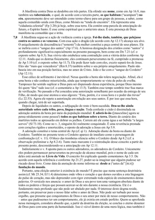 A blasfêmia contra Deus se desdobra em três partes. Ela ofende seu nome, como em Ap 16.9, mas
também seu tabernáculo, o qual, de acordo com a terceira parte, os que habitam (―acampam‖) no
céu, aparentemente deve ser entendido como termo-chave para um grupo de pessoas, a saber, como
aquela comunhão unida com Deus, como Moisés na ―tenda do encontro‖. Ela representa uma
―cidadania celestial‖ (Fp 3.20) já hoje, sobre essa terra. Ela contém uma parcela de antecipação do
futuro, o Espírito Santo. É esse cerne espiritual que o anticristo ataca. É esta presença de Deus
manifesta na comunhão que o irrita.
7,8 À blasfêmia segue-se a ação de violência contra a igreja. Foi-lhe dado, também, que pelejasse
contra os santos e os vencesse. Com essa ação o dragão (de acordo com Ap 12.17) alcança seu alvo.
O aniquilamento da descendência (―semente‖) da mulher constitui a peça central de seus planos. Ele
se inebria com o ―sangue dos santos‖ (Ap 17.6). A honrosa designação dos cristãos como ―santos‖ é
profundamente significativa especialmente na presente passagem, bem como em Dn 7.21 (cf. o
exposto sobre Ap 8.3). Sua vitória não estabelece uma contradição com a vitória deles conforme Ap
12.11. Ainda que os destrua fisicamente, eles continuam perseverantes na fé, cumprindo a promessa
de Ap 3.10 (cf. o exposto sobre Ap 11.7). Ele pode fazer tudo com eles, exceto separá-los de Jesus.
Eles são ―mais que vencedores‖ (Rm 8.37) também sobre o seu próprio aniquilamento. Paulo não
baseia isto em sua posição heróica, mas no amor de Cristo. João o faz com o ―sangue do Cordeiro‖
(Ap 12.11).
Esse cálice de sofrimento é inevitável. Nessa questão a besta não tolera negociação. Afinal, ela é
uma besta e não conhece misericórdia, ainda que temporariamente se vista de peles de ovelha.
Tampouco faz sentido suplicar a Deus para ser dispensado dessa experiência, porque Deus mesmo
foi quem ―deu‖ tudo isso (cf. o comentário a Ap 13.5). Também esse tempo sombrio traz Sua marca
de verificação. No passado o Pai concedeu uma autorização semelhante por ocasião da entrega de seu
Filho, de modo que esse atestou a seus algozes: ―Esta, porém, é a vossa hora e o poder das trevas‖
(Lc 22.53). Agora ele repete a autorização em relação aos seus santos. É por isso que essa hora,
quando chegar, terá de ser suportada.
Depois de liquidados os santos, a subjugação do resto é bem-sucedida. Deu-se-lhe ainda
autoridade sobre cada tribo, povo, língua e nação. Toda confusão e cisão é dissimulada na
adoração unitária da besta por meio da população mundial: E adorá-lo-ão ([masculino] agora se
pensa nitidamente como pessoa!) todos os que habitam sobre a terra. Diante do cenário dos
martírios todos se apressarão em dobrar os joelhos. Correm até ele como água a ser bebida ―a largos
sorvos‖ (Sl 73.10). Como no v. 3, ninguém foi realmente conquistado. É uma reverência prestada
com corações rígidos e amortecidos, o oposto da adoração a Jesus em Ap 5.9.
A adoração constitui o tema central do Ap (cf. qi 1). Adoração diante da besta ou diante do
Cordeiro. Também no presente texto o Cordeiro aparece de imediato como o personagem de
confrontação (cf. v. 11). O bloco das trombetas silencia sobre o Cordeiro desde Ap 8.2 (cf. a
observação preliminar a Ap 8.2-6). Tanto mais marcante é a reintrodução desse conceito a partir do
presente ponto, desconsiderando-se a antecipação em Ap 12.11.
Indiretamente o v. 8 aponta para os outros adoradores, os adoradores do Cordeiro. Unicamente
eles podem permanecer perseverantes na provação de alcance mundial, pois o nome de cada um
deles está anotado no Livro da Vida. O conceito foi explicado quando comentamos Ap 3.5. De
acordo com aquela referência e conforme Ap 21.27, poder-se-ia imaginar que alguém pudesse ser
riscado desse livro. Como data da anotação do nome informa-se: desde a (―antes da‖ [BLH])
fundação do mundo.
Portanto, uma eleição anterior à existência do mundo? É preciso que numa sentença doutrinária
assim (cf. Mt 25.34; Ef 1.4) detectemos onde vibra o coração e que demos ouvidos a esta linguagem
do pulso do coração, mas não depreender com rigor extremado toda espécie de ensinamentos destas
palavras. O versículo nos anuncia: o amor de Deus a seu povo tem uma vantagem absoluta diante de
todos os poderes e forças que possam acercar-se de nós durante a nossa existência. Ele é o
fundamento mais profundo que não pode ser abalado por nada. O interesse deste dogma reside,
portanto, em preservar puro o nosso falar sobre o amor de Deus. Não pode ser turbado por nosso
orgulho, que presume que conquistamos de Deus o seu amor por meio de nosso comportamento. Não
– antes que pudéssemos ter um comportamento, ele já existia em estado perfeito. Quem se aprofunda
nessa mensagem, considera absurdo que, a partir da doutrina da eleição, se conclua o eterno desamor
de Deus para com uma parte da humanidade. Isso é viável dentro de uma mera lógica, mas também é
 