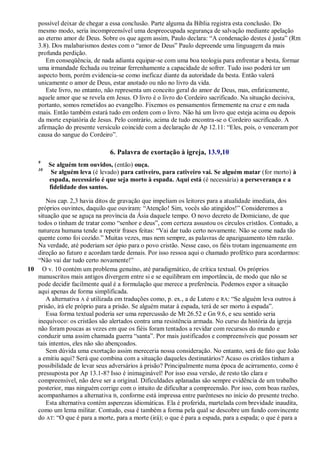possível deixar de chegar a essa conclusão. Parte alguma da Bíblia registra esta conclusão. Do
mesmo modo, seria incompreensível uma despreocupada segurança de salvação mediante apelação
ao eterno amor de Deus. Sobre os que agem assim, Paulo declara: ―A condenação destes é justa‖ (Rm
3.8). Dos malabarismos destes com o ―amor de Deus‖ Paulo depreende uma linguagem da mais
profunda perdição.
Em conseqüência, de nada adianta equipar-se com uma boa teologia para enfrentar a besta, formar
uma irmandade fechada ou treinar ferrenhamente a capacidade de sofrer. Tudo isso poderá ter um
aspecto bom, porém evidencia-se como ineficaz diante da autoridade da besta. Então valerá
unicamente o amor de Deus, estar anotado ou não no livro da vida.
Este livro, no entanto, não representa um conceito geral do amor de Deus, mas, enfaticamente,
aquele amor que se revela em Jesus. O livro é o livro do Cordeiro sacrificado. Na situação decisiva,
portanto, somos remetidos ao evangelho. Fixemos os pensamentos firmemente na cruz e em nada
mais. Então também estará tudo em ordem com o livro. Não há um livro que esteja acima ou depois
da morte expiatória de Jesus. Pelo contrário, acima de tudo encontra-se o Cordeiro sacrificado. A
afirmação do presente versículo coincide com a declaração de Ap 12.11: ―Eles, pois, o venceram por
causa do sangue do Cordeiro‖.
6. Palavra de exortação à igreja, 13.9,10
9
Se alguém tem ouvidos, (então) ouça.
10
Se alguém leva (é levado) para cativeiro, para cativeiro vai. Se alguém matar (for morto) à
espada, necessário é que seja morto à espada. Aqui está (é necessária) a perseverança e a
fidelidade dos santos.
Nos cap. 2,3 havia ditos de gravação que impeliam os leitores para a atualidade imediata, dos
próprios ouvintes, daquilo que ouviram: ―Atenção! Sim, vocês são atingidos!‖ Consideremos a
situação que se aguça na província da Ásia daquele tempo. O novo decreto de Domiciano, de que
todos o tinham de tratar como ―senhor e deus‖, com certeza assustou os círculos cristãos. Contudo, a
natureza humana tende a repetir frases feitas: ―Vai dar tudo certo novamente. Não se come nada tão
quente como foi cozido.‖ Muitas vezes, mas nem sempre, as palavras de apaziguamento têm razão.
Na verdade, até poderiam ser ópio para o povo cristão. Nesse caso, os fiéis trotam ingenuamente em
direção ao futuro e acordam tarde demais. Por isso ressoa aqui o chamado profético para acordarmos:
―Não vai dar tudo certo novamente!‖
10 O v. 10 contém um problema genuíno, até paradigmático, de crítica textual. Os próprios
manuscritos mais antigos divergem entre si e se equilibram em importância, de modo que não se
pode decidir facilmente qual é a formulação que merece a preferência. Podemos expor a situação
aqui apenas de forma simplificada.
A alternativa A é utilizada em traduções como, p. ex., a de Lutero e RA: ―Se alguém leva outros à
prisão, irá ele próprio para a prisão. Se alguém matar à espada, terá de ser morto à espada‖.
Essa forma textual poderia ser uma repercussão de Mt 26.52 e Gn 9.6, e seu sentido seria
inequívoco: os cristãos são alertados contra uma resistência armada. No curso da história da igreja
não foram poucas as vezes em que os fiéis foram tentados a revidar com recursos do mundo e
conduzir uma assim chamada guerra ―santa‖. Por mais justificados e compreensíveis que possam ser
tais intentos, eles não são abençoados.
Sem dúvida uma exortação assim mereceria nossa consideração. No entanto, será de fato que João
a emitiu aqui? Será que combina com a situação daqueles destinatários? Acaso os cristãos tinham a
possibilidade de levar seus adversários à prisão? Principalmente numa época de acirramento, como é
pressuposta por Ap 13.1-8? Isso é inimaginável! Por isso essa versão, de resto tão clara e
compreensível, não deve ser a original. Dificuldades aplanadas são sempre evidência de um trabalho
posterior, mas ninguém corrige com o intuito de dificultar a compreensão. Por isso, com boas razões,
acompanhamos a alternativa B, conforme está impressa entre parênteses no início do presente trecho.
Esta alternativa contém asperezas idiomáticas. Ela é proferida, martelada com brevidade inaudita,
como um lema militar. Contudo, essa é também a forma pela qual se descobre um fundo convincente
do AT: ―O que é para a morte, para a morte (irá); o que é para a espada, para a espada; o que é para a
 