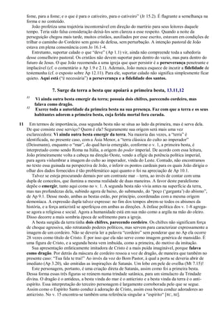fome, para a fome; e o que é para o cativeiro, para o cativeiro‖ (Jr 15.2). É flagrante a semelhança na
forma e no conteúdo.
João profetiza uma trajetória incontornável em direção do martírio para seus leitores daquele
tempo. Teria sido falsa consideração deixá-los sem clareza a esse respeito. Quando a noite da
perseguição chegou mais tarde, muitos cristãos, auxiliados por esse escrito, estavam em condições de
trilhar o caminho do Cordeiro sem gesto de defesa, sem perturbação. A intenção pastoral de João
estava em plena consonância com Jo 16.1-4.
Entretanto, suportar calado o que ―deve‖ (Ap 1.1) vir, ainda não compreende toda a sabedoria
desse conselheiro pastoral. Os cristãos não devem suportar para dentro do vazio, mas para dentro do
futuro de Jesus. O que João recomenda a uma igreja que quer persistir é a perseverança penetrante e
implacável (cf. o comentário a Ap 1.9 e 2.1). Ademais, João nunca esquece de incutir a fidelidade de
testemunha (cf. o exposto sobre Ap 12.11). Para ele, suportar calado não significa simplesmente ficar
quieto. Aqui está (―é necessária‖) a perseverança e a fidelidade dos santos.
7. Surge da terra a besta que apoiará a primeira besta, 13.11,12
11
Vi ainda outra besta emergir da terra; possuía dois chifres, parecendo cordeiro, mas
falava como dragão.
12
Exerce toda a autoridade da primeira besta na sua presença. Faz com que a terra e os seus
habitantes adorem a primeira besta, cuja ferida mortal fora curada.
11 Em termos de importância, essa segunda besta não se situa ao lado da primeira, mas é serva dela.
De que consiste esse serviço? Quem é ela? Seguramente sua origem será mais uma vez
esclarecedora: Vi ainda outra besta emergir da terra. Na maioria das vezes, a ―terra‖ é
identificada, no presente caso, com a Ásia Menor, a ―terra clássica do culto ao imperador‖
(Deissmann), enquanto o ―mar‖, do qual havia emergido, conforme o v. 1, a primeira besta, é
interpretado como sendo Roma na Itália, a origem do poder imperial. De acordo com essa leitura,
João primeiramente volta a cabeça na direção Oeste, vendo a efígie da potência política imperial,
para agora vislumbrar a imagem do culto ao imperador, vinda do Leste. Contudo, não encontramos
no texto essa guinada na perspectiva de João, e inferir os pontos cardeais para os quais João dirigia o
olhar dos dados fornecidos é tão problemático aqui quanto o foi na apreciação de Ap 10.1.
Talvez se esteja procurando demais por um contraste mar – terra, ao invés de contar com uma
dupla de conceitos, que ilumina a mesma realidade de duas maneiras. A favor deste paralelismo
depõe o emergir, tanto aqui como no v. 1. A segunda besta não vivia antes na superfície da terra,
mas nas profundezas dela, subindo agora de baixo, do submundo, do ―poço (‗garganta‘) do abismo‖,
de Ap 9.1. Desse modo, ambas as bestas estão, por princípio, coordenadas com a mesma origem
demoníaca. A expressão dupla talvez expresse: no fim dos tempos abrem-se todos os abismos da
história, e a força anticristã se aperfeiçoa em ambas as direções. À ênfase política dos v. 1-8 agrega-
se agora a religiosa e social. Agora a humanidade está em sua mão como a argila na mão do oleiro.
Disso decorre a mais sombria época de sofrimento para a igreja.
A besta surgida da terra tinha dois chifres, parecendo cordeiro. Os chifres não significam força
de choque agressiva, não retratando poderes políticos, mas servem para caracterizar expressamente a
imagem de um cordeiro. Não se deveria ler a palavra ―cordeiro‖ sem ponderar que no Ap ela ocorre
28 vezes como título de Cristo. É por isso que ela não serve como imagem genérica de mansidão. É
uma figura de Cristo, e a segunda besta vem imbuída, como a primeira, do motivo da imitação.
Sua apresentação enfaticamente imitadora de Cristo é a mais puída imaginável, porque falava
como dragão. Por detrás da máscara de cordeiro ressoa a voz de dragão, de maneira que também no
presente caso: ―Tua fala te trai!‖ Ao invés da voz do Bom Pastor, à qual a porta se deveria abrir de
imediato (Ap 3.20), são emitidas as inspirações de Satanás. Um lobo em pele de ovelha (Mt 7.15)!
Este personagem, portanto, é uma criação direta de Satanás, assim como foi a primeira besta.
Dessa forma essas três figuras se reúnem numa trindade satânica, para um simulacro da Trindade
divina. O dragão é o antideus, a besta vinda do mar é o anticristo e a besta vinda da terra é o anti-
espírito. Essa interpretação do terceiro personagem é largamente corroborada pelo que se segue.
Assim como o Espírito Santo conduz à adoração de Cristo, assim essa besta conduz adoradores ao
anticristo. No v. 15 encontra-se também uma referência singular a ―espírito― [RC, BJ].
 