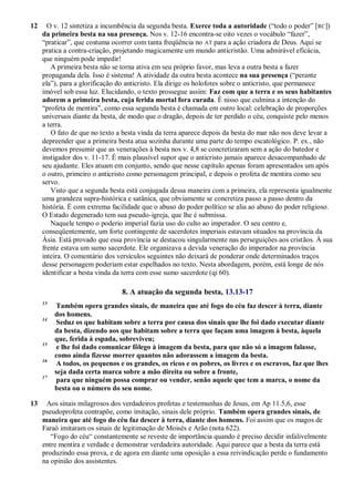 12 O v. 12 sintetiza a incumbência da segunda besta. Exerce toda a autoridade (―todo o poder‖ [RC])
da primeira besta na sua presença. Nos v. 12-16 encontra-se oito vezes o vocábulo ―fazer‖,
―praticar‖, que costuma ocorrer com tanta freqüência no AT para a ação criadora de Deus. Aqui se
pratica a contra-criação, projetando magicamente um mundo anticristão. Uma admirável eficácia,
que ninguém pode impedir!
A primeira besta não se torna ativa em seu próprio favor, mas leva a outra besta a fazer
propaganda dela. Isso é sistema! A atividade da outra besta acontece na sua presença (―perante
ela‖), para a glorificação do anticristo. Ela dirige os holofotes sobre o anticristo, que permanece
imóvel sob essa luz. Elucidando, o texto prossegue assim: Faz com que a terra e os seus habitantes
adorem a primeira besta, cuja ferida mortal fora curada. É nisso que culmina a intenção do
―profeta de mentira‖, como essa segunda besta é chamada em outro local: celebração de proporções
universais diante da besta, de modo que o dragão, depois de ter perdido o céu, conquiste pelo menos
a terra.
O fato de que no texto a besta vinda da terra aparece depois da besta do mar não nos deve levar a
depreender que a primeira besta atua sozinha durante uma parte do tempo escatológico. P. ex., não
devemos presumir que as venerações à besta nos v. 4,8 se concretizaram sem a ação do batedor e
instigador dos v. 11-17. É mais plausível supor que o anticristo jamais aparece desacompanhado de
seu ajudante. Eles atuam em conjunto, sendo que nesse capítulo apenas foram apresentados um após
o outro, primeiro o anticristo como personagem principal, e depois o profeta de mentira como seu
servo.
Visto que a segunda besta está conjugada dessa maneira com a primeira, ela representa igualmente
uma grandeza supra-histórica e satânica, que obviamente se concretiza passo a passo dentro da
história. É com extrema facilidade que o abuso do poder político se alia ao abuso do poder religioso.
O Estado degenerado tem sua pseudo-igreja, que lhe é submissa.
Naquele tempo o poderio imperial fazia uso do culto ao imperador. O seu centro e,
conseqüentemente, um forte contingente de sacerdotes imperiais estavam situados na província da
Ásia. Está provado que essa província se destacou singularmente nas perseguições aos cristãos. À sua
frente estava um sumo sacerdote. Ele organizava a devida veneração do imperador na província
inteira. O comentário dos versículos seguintes não deixará de ponderar onde determinados traços
desse personagem poderiam estar espelhados no texto. Nesta abordagem, porém, está longe de nós
identificar a besta vinda da terra com esse sumo sacerdote (qi 60).
8. A atuação da segunda besta, 13.13-17
13
Também opera grandes sinais, de maneira que até fogo do céu faz descer à terra, diante
dos homens.
14
Seduz os que habitam sobre a terra por causa dos sinais que lhe foi dado executar diante
da besta, dizendo aos que habitam sobre a terra que façam uma imagem à besta, àquela
que, ferida à espada, sobreviveu;
15
e lhe foi dado comunicar fôlego à imagem da besta, para que não só a imagem falasse,
como ainda fizesse morrer quantos não adorassem a imagem da besta.
16
A todos, os pequenos e os grandes, os ricos e os pobres, os livres e os escravos, faz que lhes
seja dada certa marca sobre a mão direita ou sobre a fronte,
17
para que ninguém possa comprar ou vender, senão aquele que tem a marca, o nome da
besta ou o número do seu nome.
13 Aos sinais milagrosos dos verdadeiros profetas e testemunhas de Jesus, em Ap 11.5,6, esse
pseudoprofeta contrapõe, como imitação, sinais dele próprio. Também opera grandes sinais, de
maneira que até fogo do céu faz descer à terra, diante dos homens. Foi assim que os magos de
Faraó imitaram os sinais de legitimação de Moisés e Arão (nota 622).
―Fogo do céu― constantemente se reveste de importância quando é preciso decidir infalivelmente
entre mentira e verdade e demonstrar verdadeira autoridade. Aqui parece que a besta da terra está
produzindo essa prova, e de agora em diante uma oposição a essa reivindicação perde o fundamento
na opinião dos assistentes.
 