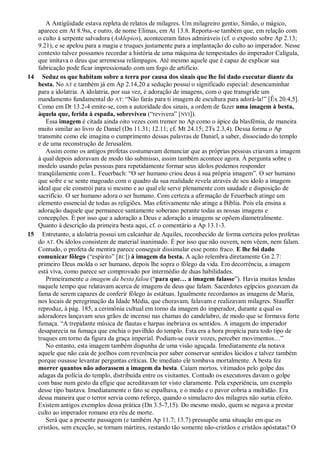 A Antigüidade estava repleta de relatos de milagres. Um milagreiro gentio, Simão, o mágico,
aparece em At 8.9ss, e outro, de nome Elimas, em At 13.8. Reporta-se também que, em relação com
o culto à serpente salvadora (Asklepios), aconteceram fatos admiráveis (cf. o exposto sobre Ap 2.13;
9.21), e se apelou para a magia e truques justamente para a implantação do culto ao imperador. Nesse
contexto talvez possamos recordar a história de uma máquina de tempestades do imperador Calígula,
que imitava o deus que arremessa relâmpagos. Até mesmo aquele que é capaz de explicar sua
fabricação pode ficar impressionado com um fogo de artifício.
14 Seduz os que habitam sobre a terra por causa dos sinais que lhe foi dado executar diante da
besta. No AT e também já em Ap 2.14,20 a sedução possui o significado especial: desencaminhar
para a idolatria. A idolatria, por sua vez, é adoração de imagens, com o que transgride um
mandamento fundamental do AT: ―Não farás para ti imagem de escultura para adorá-la!‖ [Êx 20.4,5].
Como em Dt 13.2-4 emite-se, com a autoridade dos sinais, a ordem de fazer uma imagem à besta,
àquela que, ferida à espada, sobreviveu (―revivera‖ [NVI]).
Essa imagem é citada ainda oito vezes com tremor no Ap como o ápice da blasfêmia, de maneira
muito similar ao livro de Daniel (Dn 11.31; 12.11; cf. Mt 24.15; 2Ts 2.3,4). Dessa forma o Ap
transmite como ele imagina o cumprimento dessas palavras de Daniel, a saber, dissociado do templo
e de uma reconstrução de Jerusalém.
Assim como os antigos profetas costumavam denunciar que as próprias pessoas criavam a imagem
à qual depois adoravam de modo tão submisso, assim também acontece agora. À pergunta sobre o
modelo usando pelas pessoas para repetidamente formar seus ídolos podemos responder
tranqüilamente com L. Feuerbach: ―O ser humano criou deus à sua própria imagem‖. O ser humano
que sofre e se sente magoado com o quadro da sua realidade revela através de seu ídolo a imagem
ideal que ele constrói para si mesmo e ao qual ele serve plenamente com saudade e disposição de
sacrifício. O ser humano adora o ser humano. Com certeza a afirmação de Feuerbach atinge um
elemento essencial de todas as religiões. Mas efetivamente não atinge a Bíblia. Pois ela ensina a
adoração daquele que permanece santamente soberano perante todas as nossas imagens e
concepções. É por isso que a adoração a Deus e adoração a imagens se opõem diametralmente.
Quanto à descrição da primeira besta aqui, cf. o comentário a Ap 13.1-3.
15 Entretanto, a idolatria possui um calcanhar de Aquiles, reconhecido de forma certeira pelos profetas
do AT. Os ídolos consistem de material inanimado. É por isso que não ouvem, nem vêem, nem falam.
Contudo, o profeta de mentira parece conseguir dissimular esse ponto fraco. E lhe foi dado
comunicar fôlego (―espírito‖ [RC]) à imagem da besta. A ação relembra diretamente Gn 2.7:
primeiro Deus molda o ser humano, depois lhe sopra o fôlego da vida. Em decorrência, a imagem
está viva, como parece ser comprovado por intermédio de duas habilidades.
Primeiramente a imagem da besta falou (―para que… a imagem falasse‖). Havia muitas lendas
naquele tempo que relatavam acerca de imagens de deus que falam. Sacerdotes egípcios gozavam da
fama de serem capazes de conferir fôlego às estátuas. Igualmente recordamos as imagens de Maria,
nos locais de peregrinação da Idade Média, que choravam, falavam e realizavam milagres. Stauffer
reproduz, à pág. 185, a cerimônia cultual em torno da imagem do imperador, durante a qual os
adoradores lançavam seus grãos de incenso nas chamas do candelabro, de modo que se formava forte
fumaça. ―A trepidante música de flautas e harpas inebriava os sentidos. A imagem do imperador
desaparecia na fumaça que enchia o pavilhão do templo. Esta era a hora propícia para todo tipo de
truques em torno da figura da graça imperial. Podiam-se ouvir vozes, perceber movimentos…‖
No entanto, esta imagem também dispunha de uma visão aguçada. Imediatamente ela notava
aquele que não caía de joelhos com reverência por saber conservar sentidos lúcidos e talvez também
porque ousasse levantar perguntas críticas. De imediato ele tombava mortalmente. A besta fez
morrer quantos não adorassem a imagem da besta. Caíam mortos, vitimados pelo golpe das
adagas da polícia do templo, distribuída entre os visitantes. Contudo os executores davam o golpe
com base num gesto da efígie que acreditavam ter visto claramente. Pela experiência, um exemplo
desse tipo bastava. Imediatamente o fato se espalhava, e o medo e o pavor cobria a multidão. Era
dessa maneira que o terror servia como reforço, quando o simulacro dos milagres não surtia efeito.
Existem antigos exemplos dessa prática (Dn 3.5-7,15). Do mesmo modo, quem se negava a prestar
culto ao imperador romano era réu de morte.
Será que a presente passagem (e também Ap 11.7; 13.7) pressupõe uma situação em que os
cristãos, sem exceção, se tornam mártires, restando tão somente não-cristãos e cristãos apóstatas? O
 