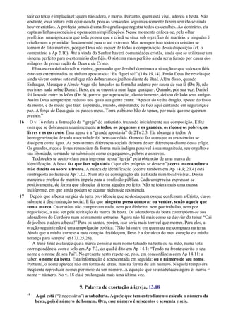 teor do texto é implacável: quem não adora, é morto. Portanto, quem está vivo, adorou a besta. Não
obstante, essa leitura está equivocada, pois os versículos seguintes somente fazem sentido se ainda
houver cristãos. A profecia jamais é uma fotografia que registra todos os detalhes. Ao contrário, ela
capta as linhas essenciais e opera com simplificações. Nesse momento enfoca-se, pelo olhar
profético, uma época em que toda pessoa que é cristã se situa sob o prefixo do martírio, e ninguém é
cristão sem a prontidão fundamental para o ato extremo. Mas nem por isso todos os cristãos se
tornam de fato mártires, porque Deus não requer de todos a comprovação dessa disposição (cf. o
comentário a Ap 2.10). Até a vinda do Senhor haverá comunidades cristãs, ainda que se utilizasse um
sistema perfeito para o extermínio dos fiéis. O sistema mais perfeito ainda seria furado por causa dos
milagres de preservação de Deus e de Cristo.
Elias estava deitado sob o zimbro, pensando que Jezabel dominava a situação e que todos os fiéis
estavam exterminados ou tinham apostatado: ―Eu fiquei só!‖ (1Rs 19.14). Então Deus lhe revela que
ainda vivem outros sete mil que não dobraram os joelhos diante de Baal. Além disso, quando
Sadraque, Mesaque e Abede-Nego são lançados na fornalha ardente por causa de sua fé (Dn 3), não
ouvimos nada sobre Daniel. Ileso, ele se encontra num lugar qualquer. Quando, por sua vez, Daniel
foi lançado entre os leões (Dn 6), parece que a provação, aleatoriamente, deixou de lado seus amigos.
Assim Deus sempre tem redutos nos quais sua gente canta: ―Apesar do velho dragão, apesar do fosso
da morte, e do medo que traz! Esperneia, mundo, empinando; eu fico aqui cantando em segurança e
paz. A força de Deus guia os passos meus. Terra e abismo hão de temer, por mais que me queiram
premer.‖
16 O v. 16 relata a formação da ―igreja‖ do anticristo, trazendo inicialmente sua composição. E fez
com que se dobrassem unanimemente a todos, os pequenos e os grandes, os ricos e os pobres, os
livres e os escravos. Essa agora é a ―grande apostasia‖ de 2Ts 2.3. Ela abrange a todos. A
homogeneização de toda a sociedade foi bem-sucedida. O medo faz com que as resistências se
dissipem como água. As persistentes diferenças sociais deixam de ser diferenças diante dessa efígie.
Os grandes, ricos e livres renunciam da forma mais indigna possível à sua magnitude, seu orgulho e
sua liberdade, tornando-se submissos como os pequenos, pobres e escravos.
Todos eles se acotovelam para ingressar nessa ―igreja‖ pela obtenção de uma marca de
identificação. A besta faz que lhes seja dada (―que eles próprios se dessem‖) certa marca sobre a
mão direita ou sobre a fronte. A marca de identificação (ocorre também em Ap 14.9; 20.4) está
contraposta ao lacre de Ap 7.2,3. Num ato de consagração ela é afixada num local visível. Dessa
maneira o profeta de mentira impele para a confissão pública. Cada um precisa expressar-se
positivamente, de forma que silenciar já torna alguém perfeito. Não se tolera mais uma massa
indiferente, em que ainda podem se ocultar nichos de resistência.
17 Depois que a besta surgida da terra providencia que se destaquem os que confessam a Cristo, ela os
submete à discriminação social. E fez que ninguém possa comprar ou vender, senão aquele que
tem a marca. Os cristãos não compravam nada, nem por dinheiro, nem por trabalho, nem por
negociação, a não ser pela aceitação da marca da besta. Os adoradores da besta contrapõem-se aos
adoradores do Cordeiro num acirramento extremo. Agora não há mais como se desviar do tema: ―Cai
de joelhos e adora a besta!‖ Para os santos, porém, isso seria mais terrível que morrer. Para eles, a
oração seguinte não é uma empolgação poética: ―Não há outro em quem eu me compraza na terra.
Ainda que a minha carne e o meu coração desfaleçam, Deus é a fortaleza do meu coração e a minha
herança para sempre‖ (Sl 73.25,26).
A frase final esclarece que a marca consiste num nome tatuado na testa ou na mão, numa total
correspondência com o selo em Ap 7.3, do qual é dito em Ap 14.1: ―Tendo na fronte escrito o seu
nome e o nome de seu Pai‖. No presente texto repete-se, pois, em concordância com Ap 14.11: a
saber, o nome da besta. Esta informação é acrescentada em seguida: ou o número do seu nome.
Portanto, o nome aparece não em forma de letras, mas na forma de um número. Naquele tempo era
freqüente reproduzir nomes por meio de um número. A equação que se estabeleceu agora é: marca =
nome = número. No v. 18 ela é prolongada mais uma última vez.
9. Palavra de exortação à igreja, 13.18
18
Aqui está (―é necessária‖) a sabedoria. Aquele que tem entendimento calcule o número da
besta, pois é número de homem. Ora, esse número é seiscentos e sessenta e seis.
 