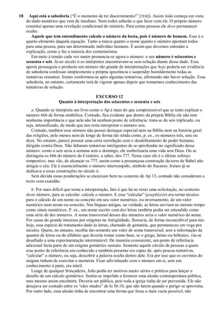 18 Aqui está a sabedoria (―É o momento de ter discernimento!‖ [TEB]). Assim João começa em vista
do dado numérico que vem de imediato. Nem todos saberão o que fazer com ele. O próprio número
constitui apenas uma revelação condicional do mistério. Para certas pessoas ele deve permanecer
oculto.
Aquele que tem entendimento calcule o número da besta, pois é número de homem. Esse é o
quarto elemento daquela equação. Tanto a marca quanto o nome quanto o número apontam todos
para uma pessoa, para um determinado indivíduo humano. É assim que devemos entender a
explicação, como o faz a maioria dos comentaristas.
Em meio à tensão cada vez maior pronuncia-se agora o número: e seu número é seiscentos e
sessenta e seis. Já no século II os intérpretes encontravam-se sem solução diante desse dado. Essa
aporia prosseguiu e produziu um número tão grande de interpretações que hoje poderia ser evidência
de sabedoria confessar simplesmente a própria ignorância e suspender humildemente todas as
tentativas restantes. Ireneo conformou-se após algumas tentativas, afirmando não haver solução. Essa
sabedoria, no entanto, certamente terá de vigorar apenas depois que tomarmos conhecimento das
tentativas de solução.
EXCURSO 12
Quanto à interpretação dos seiscentos e sessenta e seis
a. Quando se interpreta um livro como o Ap é mais do que compreensível que se tente explicar o
número 666 de forma simbólica. Contudo, fica evidente que dentro da própria Bíblia ele não tem
nenhuma importância e que nela não há nenhum ponto de referência: trata-se do seis triplicado, ou
seja, intensificado, de modo que nos resta interpretar o número seis.
Contudo, também esse número não possui destaque especial nem na Bíblia nem na história geral
das religiões, pelo menos nem de longe de forma tão nítida como, p. ex., os números três, sete ou
doze. No entanto, parece possuir uma certa correlação com o desdobramento do poder humano,
dirigido contra Deus. Não faltaram tentativas inteligentes de se aprofundar no significado desse
número: como o seis seria a semana sem o domingo, ele simbolizaria uma vida sem Deus. Ou se
distinguia os 666 do número do Cordeiro, a saber, dos 777. Nesse caso ele é o último esforço
tempestivo, mas vão, de alcançar os 777, assim como a presunçosa construção da torre de Babel não
atingiu o céu. Ele é essencialmente o número interrompido, símbolo do fracasso. Ireneo já se
dedicava a essas construções no século II.
Sem dúvida essas ponderações se encaixam bem no contexto de Ap 13, contudo não consideram o
texto com exatidão.
b. Por mais difícil que torne a interpretação, fato é que há no texto uma solicitação, no contexto
deste número, para se calcular: calcule o número. E esse ―calcular‖ (psephízein) era termo técnico
para o cálculo de um nome ou conceito em seu valor numérico, ou inversamente, de um valor
numérico num nome ou conceito. Nas línguas antigas, na verdade, as letras serviam ao mesmo tempo
como sinais numéricos. P. ex., um nome escrito com dez letras também podia ser entendido como
uma série de dez números. A soma transversal desses dez números seria o valor numérico do nome.
Por causa do grande interesse por enigmas na Antigüidade, florescia, de forma inconcebível para nós
hoje, essa espécie de tratamento dado às letras, chamado de gematria, que permaneceu em voga por
séculos. Quem, no entanto, recebia tão-somente um valor de soma transversal, sem a informação da
quantia de letras ou do alfabeto que deveria tomar como base, se o grego, latino ou hebraico, via-se
desafiado a uma experimentação interminável. De maneira consistente, um ponto de referência
adicional fazia parte de um enigma gemátrico sensato. Somente aquele círculo de pessoas a quem
esse ponto de referência era conhecido e também presente era capaz de, após poucas tentativas,
―calcular‖ o número, ou seja, descobrir a palavra oculta dentro dele. Era por isso que os ouvintes do
enigma tinham de exercitar a memória. Ficar adivinhando com o número em si, sem um
conhecimento à parte, era inútil.
Longe de qualquer brincadeira, João podia ter motivos muito sérios e práticos para lançar o
desafio de um cálculo gemátrico. Sentia-se impelido a fornecer uma alusão contemporânea pública,
mas mesmo assim encoberta. Deveria ser pública, pois toda a igreja tinha de ser prevenida. Ele não
desejava ser contado entre os ―cães mudos‖ de Is 56.10, que não latem quando o perigo se aproxima.
Por outro lado, essa alusão tinha de encontrar uma forma que fosse a mais vazia possível, não
 