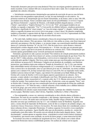fornecendo elementos para provocar uma denúncia! Para isso um enigma gemátrico prestava-se de
modo excelente. Com o número 666 em si era possível fazer tudo e nada. Isto é comprovado por um
apanhado dos cálculos efetuados.
c. Inicialmente comunicaremos interpretações que partem da convicção de que no caso da besta
deve tratar-se de uma grandeza supra-pessoal, ou seja, de uma instituição ou um coletivo. As
primeiras tentativas de interpretação que nos foram transmitidas, as de Ireneo, entre os anos 180-189,
enveredam nessa direção. Ireneo considera nada menos de três possibilidades: EUANTHAS (―aquele
que floresce belamente‖, cognome de Dionísio, a divindade predileta daquela época), LATEINOS
(―latino‖, equivalente a ―Império Romano‖?) e TEITAN (de ―Titã‖, personagem lendário de um
rebelde, ou segundo o imperador ―Tito‖?). Com auxílio do alfabeto hebraico, estudiosos posteriores
decifraram o significado de ―césar romano‖ ou ―caos do tempo original‖ (= dragão). Adesão especial
obteve a sugestão de pensar em KAISAR THEOS (em grego, o césar é deus). De maneira complicada
também se descobriu o suposto título do Papa no número: VICARIUS FILII DEI (―representante do Filho
de Deus‖). Contudo, não há comprovação de um titulo oficial assim.
d. Por outro lado, também merece consideração a busca de um personagem histórico cujo nome se
oculta atrás desse número. Pelo que parece, João tinha em vista ambas as coisas, uma força impessoal
anticristã, que perpassa o fim dos tempos, e, ao mesmo tempo, sua concretização manifesta naquela
época (cf. o pronome feminino ―la‖ em Ap 13.8!). Não há como levar a sério demais o interesse
pastoral pelos cristãos daquele século. Precisamente no v. 18 João visa algo que era presente para
seus leitores, e para o qual havia um ponto de referência no contexto deles. Toda a interpretação que
constate apenas generalidades nesse versículo permanecerá insatisfatória.
Entretanto, qual pode ter sido a pessoa em mente? Nas tentativas de solução praticamente nenhum
imperador do primeiro século ficou intacto (cf. acima a eventual interpretação de que fosse Tito). No
ano de 1865 T. Zahn calculou, como brincadeira, GAIOS KAISAR (o imperador Gaio nos é mais
conhecido pelo apelido Calígula). Não levou muito tempo para que essa brincadeira encontrasse um
sério defensor na pessoa de O. Holtzmann. Calígula era um demônio de crueldade e um blasfemo
jactancioso, que também erigiu uma estátua no Templo de Jerusalém (cf. Ap 13.14) e que mesmo
após enfermidade mortal convalesceu milagrosamente (cf. o comentário a Ap 13.3). No entanto, com
toda a certeza deve ser descartado, uma vez que falecera já no ano 41. Sobretudo, seu nome combina
apenas com o número 616, de base textual mais fraca (cf. nota 639). Por ser imperador muito tardio,
também é preciso deixar de lado Trajano, cujo número foi calculado já na Idade Média por Hugo
Grotius sob o nome de família ULPIOS (com alguns aspectos questionáveis no cálculo). Até o
presente, a maior adesão é em relação à identificação com Nero. Obviamente pensa-se em Nero
porque, segundo a lenda, ressuscitará (cf. o exposto sobre Ap 13.3). Mesmo sem recorrer a essa lenda
a idéia faz sentido: Nero poderia fazer a função de tipo. O anticristo, como um segundo ―Nero‖, terá
as feições dele. Contudo, por que essa comunicação teria de ser apresentada de forma tão codificada
como acontece no v. 18? Além do mais, o cálculo referente a Nero trabalha com o alfabeto hebraico
ao invés do grego, que com certeza seria muito mais plausível.
Da abundância de cálculos sejam mencionados: Maomé, o príncipe dos vândalos Geiserico,
diversos papas, Martinho Lutero, João Calvino, Napoleão, Guilherme II, Hitler e Mussolini.
e. Em contrapartida, a nosso ver, merecem consideração os dois cálculos abaixo referentes a
Domiciano. Por meio de um caminho complicado e, não obstante, impressionante, R. Schütz chegou
a DOMITIANUS CAESER. De modo mais convincente ainda, Stauffer chega a Domiciano, porque
descobre um texto que combinaria com Ap 13.1: um verdadeiro nome de blasfêmia. Segundo esse
autor, o nome oficial de imperador de Domiciano, como de fato se comprova de achados antigos, era:
Autokrátor Kaísar Dometianos Sebástos Germanikós. Por meio desse título ele é emoldurado como o
único soberano divino e imperador Domiciano. O vaidoso cognome Germanikós evoca expedições
vitoriosas contra os germanos. Agora Stauffer aduz que em documentos, moedas etc., nomes tão
complicados eram abreviados. De acordo com um método de abreviação daquela época, ―muito
documentado‖, contam apenas as seguintes letras: A(utokrátor) KAI(sar) DOMET(ianos) SEB(ástos)
GE(rmanikós), que trazem como resultado, na escrita de letras gregas, a soma transversal de 666.
Se levarmos em conta as condições do surgimento do livro, esse cálculo com o título oficial
imperial de Domiciano merece credibilidade genuína. Ele acabara de ordenar em lei aquela
 