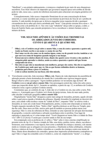 ―blasfêmia‖, o seu próprio endeusamento, e começava a implantá-la por meio de seus obsequiosos
sacerdotes. Esse título ofensivo do imperador que governava naquela época sem sombra de dúvida
pode ter sido, nesse caso, o ponto de referência necessário para solucionar um enigma gemátrico (cf.
acima).
Conseqüentemente, João acusa o imperador Domiciano de ser uma concretização da besta
anticristã, e o sumo sacerdote que começa a se movimentar na província da Ásia de ser o profeta de
mentira. E cada membro da igreja que se deixava enquadrar nesse esquema devido a quaisquer
circunstâncias devia saber que estava carimbado pela ―besta‖. Uma paixão extrema ferve nesse v. 18,
uma fúria como a de profetas do AT. Seu voto é que ―sabedoria‖ desça sobre as igrejas, a saber, a
força do Espírito Santo, que concede perspicácia e leva a reconhecer o número humano como o
número da besta.
VIII. SEGUNDO APÊNDICE ÀS VISÕES DAS TROMBETAS
OS ABRIGADOS JUNTO DO CORDEIRO:
CENTO E QUARENTA E QUATRO MIL
14.1-5
1
Olhei, e eis o Cordeiro em pé sobre o monte Sião, e com ele cento e quarenta e quatro mil,
tendo na fronte escrito o seu nome e o nome de seu Pai.
2
Ouvi uma voz do céu como voz de muitas águas, como voz de grande trovão; também a voz
que ouvi era como de harpistas quando tangem a sua harpa.
3
Entoavam novo cântico diante do trono, diante dos quatro seres viventes e dos anciãos. E
ninguém pôde aprender o cântico, senão os cento e quarenta e quatro mil que foram
comprados da terra.
4
São estes os que não se macularam com mulheres, porque são castos. São eles os seguidores
do Cordeiro por onde quer que vá. São os que foram redimidos dentre os homens,
primícias para Deus e para o Cordeiro;
5
e não se achou mentira na sua boca; não têm mácula.
1 Visivelmente comovido, João recomeça: Olhei, e eis. Depois da visão deprimente da assembléia de
adoração perante a besta dominadora do mundo lhe é concedida uma vigorosa imagem oposta.
Bengel observa sobre a passagem: ―Agora também podemos ver novamente algo de bom‖. O
Cordeiro (estava) em pé sobre o monte Sião. Este personagem central das visões dos selos estava
como que esquecido desde Ap 8.1. Somente no apêndice, a partir do cap. 12, os atributos do Cordeiro
voltaram à tona e agora o próprio Cordeiro retorna.
Constatamos que, ao contrário do cap. 5, João não vê o Cordeiro no céu, mas sobre a terra. Pelo
menos o v. 4 pressupõe que o Cordeiro vai à frente da igreja terrena. Antes de mais nada, porém,
cabe elucidar a indicação geográfica sobre o monte Sião.
Originalmente ―monte Sião‖ designava a parte mais antiga de Jerusalém, portanto, aquele elevado
sobre o qual estava erguida a fortaleza dos jebuseus. Quando Jerusalém foi ampliada no decorrer dos
anos, essa cidade velha recebeu o nome de ―cidade de Davi‖, enquanto ―Sião‖ se referia a toda a
Jerusalém, às vezes até a todo Israel. Principalmente, porém, o nome está relacionado ao monte do
Templo enquanto moradia de Deus. ―Subir a Sião‖ significa deslocar-se até Deus no Templo, para
dar-lhe culto. Deus mora em Sião, motivo pelo qual ali também as pessoas podem morar com
segurança. Sião é a zona da soberania de Deus, tornando-se uma expressão de salvação desvinculada
da geografia, e conceito central para a salvação escatológica entre os profetas. Esse lugar de
esperança é anunciado no NT como tempo atual: ―Vocês chegaram ao monte Sião e à cidade do Deus
vivo‖ (Hb 12.22 [BLH]). É assim que o escritor saúda os fiéis de seu tempo.
Em comparação com as profecias do AT sobre o ―Sião― salta à vista a enorme simplificação no
presente texto do Ap. O AT ilustra o templo do Sião, seus átrios, portões, torres, altares, sua altura e
formosura, seus ornamentos e sua riqueza, bem como a multidão de crianças e animais, e do mesmo
modo os visitantes que se achegam com seus presentes, e finalmente as belas celebrações, refeições
festivas e cânticos de louvor. Também vislumbra-se o assédio dos inimigos contra esse monte de
Deus. Diante dessa abundância de conteúdos, apenas duas impressões predominantes contrapõem-se
aqui! Sião é o lugar da comunhão com o Cordeiro e, como tal, simplesmente ―monte‖, i. é, abrigo:
 