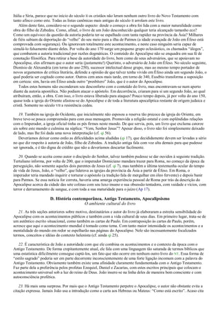 Itália e Síria, parece que no início do século II os cristãos não leram nenhum outro livro do Novo Testamento com
tanto afinco como este. Todas as listas canônicas mais antigas do século II arrolam este livro.
Além deste fato, considere-se o segundo aspecto: desde o começo a obra foi lida com a maior naturalidade como
obra do filho de Zebedeu. Como, afinal, o livro de um João desconhecido qualquer teria alcançado tamanho eco?
Como um equívoco da questão da autoria poderia ter-se espalhado com tanta rapidez na província da Ásia? Milhares
de fiéis sabiam da deportação do ―velho‖ do seu meio para a ilha de Patmos (a idade avançada de João em Éfeso está
comprovada com segurança). Ou ignoravam totalmente este acontecimento, e neste caso ninguém seria capaz de
simulá-lo falsamente diante deles. Por volta do ano 170 surge um pequeno grupo eclesiástico, os chamados ―álogos‖,
que combatem a autoria tradicional por razões dogmáticas. O conteúdo do Apocalipse não se enquadra em sua fé de
conotação filosófica. Para retirar a base da autoridade do livro, bem como de seus adversários, que se apoiavam no
Apocalipse, eles afirmam que o autor seria (justamente!) Querinto, o adversário de João em Éfeso. No século seguinte,
Dionísio de Alexandria (em torno do ano 250), sucessor intelectual desse grupo, mas ao mesmo tempo portador de
novos argumentos de crítica literária, defende a opinião de que talvez tenha vivido em Éfeso ainda um segundo João, o
qual poderia ser cogitado como autor. Outros cem anos mais tarde, em torno de 340, Eusébio transforma a suposição
em certeza: sim, havia em Éfeso ainda outro ―presbítero‖ João, que é o autor do Apocalipse.
Todos estes homens não esconderam seu desconforto com o conteúdo do livro, mas encontravam-se num aperto
diante da autoria apostólica. Não podiam atacar o apóstolo. Em decorrência, criaram para si um segundo João, ao qual
atribuíram, então, a obra. Com isso, o livro estava liberado para ataques! Pouco tempo depois, já por volta do ano 150,
quase toda a igreja do Oriente afastou-se do Apocalipse e de toda a literatura apocalíptica restante de origem judaica e
cristã. Somente no século VII a resistência cedeu.
19. Também na igreja do Ocidente, que inicialmente não esposou a reserva tão precoce da igreja do Oriente, em
breve teve-se pouca compreensão para com essa mensagem. Promovida a religião estatal e com esplêndidas relações
com o Imperador, a igreja oficial tinha os pés firmes neste mundo. De que servia, pois, um livro que exclama catorze
ais sobre este mundo e culmina na súplica: ―Vem, Senhor Jesus‖? Apesar disso, o livro não foi simplesmente deixado
de lado, mas lhe foi dada uma nova interpretação (cf. qi 56).
Deveríamos deixar como estão as dificuldades acima aludidas (qi 17), que decididamente devem ser levadas a sério
no que diz respeito à autoria de João, filho de Zebedeu. A tradição antiga fala com voz alta demais para que pudesse
ser ignorada, e é tão digna de crédito que não a deveríamos descartar facilmente.
20. Quando se aceita como autor o discípulo do Senhor, talvez também pudesse se dar ouvidos à seguinte tradição.
Tertuliano informa, por volta de 200, que o imperador Domiciano mandara trazer para Roma, no começo da época da
perseguição, não somente aqueles dois parentes de Jesus (cf. qi 7), mas também a última testemunha ocular do tempo
de vida de Jesus, João, o ―velho‖, que liderava as igrejas da província da Ásia a partir de Éfeso. Em Roma, o
imperador teria mandado inquirir e torturar o apóstolo (a tradição fala de mergulhar em óleo fervente) e depois banir
para Patmos. Se essa notícia for correta, haveria uma amarga experiência pessoal de Roma por trás da descrição do
Apocalipse acerca da cidade das sete colinas com seu luxo insano e sua obsessão tentadora, com vaidade e vícios, com
terror e derramamento de sangue, e com toda a sua maturidade para o juízo (Ap 17).
D. História contemporânea, Antigo Testamento, Apocalipsismo
O ambiente cultural do livro
21. As três seções anteriores sobre motivo, destinatários e autor do livro já elaboraram a estreita sensibilidade do
Apocalipse com os acontecimentos públicos e também com a vida cultural de seus dias. Em primeiro lugar, trata-se de
um autêntico escrito situacional, como também as cartas de Paulo. Em contraposição às cartas de Paulo, porém,
acresce que aqui o acontecimento mundial é tomado como tema. Com tanto maior intensidade os acontecimentos e a
mentalidade do mundo em redor se espelharão nas páginas do Apocalipse. Nele são incessantemente focalizados
termos, conceitos e idéias do contexto helenista (cf. ainda qi 25).
22. É característica de João a autoridade com que ele combina os acontecimentos e o contexto da época com o
Antigo Testamento. De forma crepitantemente atual, ele fala com uma linguagem tão saturada de termos bíblicos que
uma estatística dificilmente consegue captá-los, um fato que não ocorre em nenhum outro livro do NT. Essa forma de
―estilo sagrado‖ poderia ser em parte decorrente inconscientemente de uma forte ligação incomum com a palavra do
Antigo Testamento. Obviamente também existe uma afinidade claramente fundamentada com o Antigo Testamento.
Faz parte dela a preferência pelos profetas Ezequiel, Daniel e Zacarias, com estes escritos principais que colocam o
acontecimento universal sob a luz do reino de Deus. João insere-se na linha deles de maneira bem consciente e com
autoconsciência profética.
23. Há mais uma surpresa. Por mais que o Antigo Testamento perpetre o Apocalipse, o autor não obstante evita a
citação expressa. Jamais João usa a introdução como a carta aos Hebreus ou Mateus: ―Como está escrito‖. Acaso cita
 