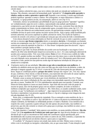 devemos imaginar os vinte e quatro anciãos-anjos como os cantores, como em Ap 5.9, mas sim um
círculo maior.
Por ser cântico celestial de anjos, esse novo cântico não pode ser entoado por nenhuma voz
humana. Não obstante, uma parte da humanidade pode ―aprendê-lo‖. E ninguém pôde aprender o
cântico, senão os cento e quarenta e quatro mil. Segundo o uso corrente, o termo aqui utilizado
poderia significar: aprender a cantar o cântico. Por conseguinte, os anjos liderariam o cântico e o
ensinariam, e a igreja poderia um dia, na consumação, aderir ao coro (Ap 15.3).
Entretanto, merece ser ponderada a possibilidade de que no grego posterior ―aprender‖ significa:
ser verdadeiramente capaz de ouvir o cântico, representando uma audição aprofundada e
compreensiva, que inclui um ato de aquisição intelectual. Nesse caso, a presente frase não fala de
cantar conjuntamente no futuro, mas de compreender agora, evocando textos como Ap 2.17; 7.9;
19.12. Todos eles falam de um conhecimento secreto, do qual participa somente a igreja fiel, de
realidades divinas às quais existe apenas um único acesso divino. Aqui a igreja, ainda assediada pela
torrente anticristã, tem acesso espiritual ao júbilo celestial de vitória. Ela recebe do Espírito a
corrente de consolo e de certeza e é governada por uma paz que está acima de todo o entendimento.
Com clareza desejável somos informados no final do versículo de que os cento e quarenta e quatro
mil são os mesmos que foram comprados dentre os moradores da terra. A formulação soa bastante
sucinta em comparação com Ap 5.9 (cf. o texto correspondente), porém possui um forte peso no atual
contexto por causa da repetição no final do v. 4. Eles foram ―comprados para fora da terra‖. Aqui a
terra constitui a posição oposta ao Sião.
Até agora os que João viu foram definidos de acordo com sua localização e sua origem. Com o
objetivo de obter uma identificação inequívoca acrescenta-se, nos v. 4,5, uma explicação adicional de
acordo com a natureza deles. Três vezes João reitera: Estes (cf. RC). O tom evoca o júbilo de Adão
em Gn 2.23, quando recebeu sua mulher: ―Esta é agora osso dos meus ossos e carne da minha carne;
esta será chamada varoa, porquanto do varão foi tomada (esta)‖ (RC). Obviamente quem fala nesses
versículos é João, porém em suas palavras reside algo da impetuosa satisfação de Jesus por sua
amada noiva comprada.
4 O primeiro motivo de sua satisfação: São estes os que não se macularam com mulheres. A
metáfora do adultério atesta aos que são vistos em Sião que eles estão livres da idolatria, a saber, da
adoração à imagem segundo Ap 13.14 (cf. o texto de lá). Eles não fazem parte dos que adoram a
besta. Segue-se a definição positiva: porque são castos (―porque são virgens‖ [RC, TEB, BJ]). Apesar
de que, conforme a frase inicial, se fala de homens, essa expressão não tem razão de causar espécie,
porque no grego e no latim ―virgem‖ é tanto masculino quanto feminino.
Portanto, acaso se pensa em homens que vivem abstêmios do matrimônio? Em 1Co 7 Paulo
recomenda, com vistas à tribulação do fim, que atinge com intensidade especial os pais de família,
que não se casem. Também Mt 19.12 foi repetidamente aduzido para essa questão. Contudo, essa
leitura de forma alguma se insere no atual contexto. Aqui João não tem uma visão do grupo de
ascetas na igreja, mas sim da própria igreja com seu número completo, de todos os homens e
mulheres comprados que seguem ao Cordeiro (v. 4b). Além disso, os casados acabariam sendo, neste
contexto, os que ―se lambuzam com mulheres‖ – algo impossível no pensamento da Bíblia. Na
Escritura o matrimônio é um presente sagrado de Deus e o Ap até o emprega como imagem da mais
elevada dignidade (Ap 19–22).
Resta, pois, a compreensão figurada da virgindade. Ela se contrapõe a outra metáfora do Ap, a
―prostituição‖. Em ambos os casos o Ap é devedor do AT: trata-se de pureza ou contaminação em
relação à idolatria, de fidelidade ou infidelidade perante o Criador e Redentor. Essa metáfora diz a
respeito dos cento e quarenta e quatro mil que eles não apenas são preservados, mas também se
preservam, que eles não somente se situam sob a graça que os protege, mas também no amor, com o
qual se entregam a Jesus.
No dado seguinte a ―castidade‖ deles aparece sem metáfora, ou numa metáfora diferente. São eles
(―estes‖ [RC]) os seguidores do Cordeiro por onde quer que vá. Aqui deveria dissipar-se a última
dúvida de que os que se encontram no Sião ainda não constituem a igreja aperfeiçoada, pois
decididamente não se pensa num passeio por todos os cantos do céu. Pelo contrário, a expressão faz
pressentir que ainda haverá um destino obscuro e grave para os seguidores.
O vocábulo ―ir‖ (hypágein) merece um estudo mais atento em João. Muitas vezes o termo se
refere a um ir em direção ao incógnito e abscôndito, sim, ao que causa medo. É uma situação à qual
 