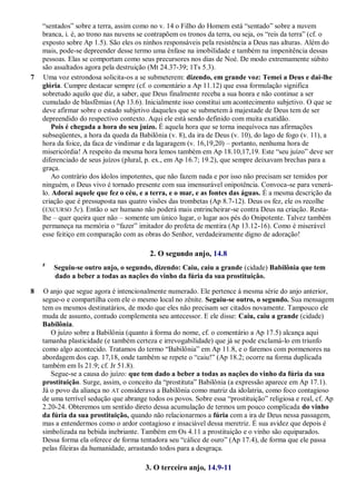―sentados‖ sobre a terra, assim como no v. 14 o Filho do Homem está ―sentado‖ sobre a nuvem
branca, i. é, ao trono nas nuvens se contrapõem os tronos da terra, ou seja, os ―reis da terra‖ (cf. o
exposto sobre Ap 1.5). São eles os ninhos responsáveis pela resistência a Deus nas alturas. Além do
mais, pode-se depreender desse termo uma ênfase na imobilidade e também na impenitência dessas
pessoas. Elas se comportam como seus precursores nos dias de Noé. De modo extremamente súbito
são assaltados agora pela destruição (Mt 24.37-39; 1Ts 5.3).
7 Uma voz estrondosa solicita-os a se submeterem: dizendo, em grande voz: Temei a Deus e dai-lhe
glória. Cumpre destacar sempre (cf. o comentário a Ap 11.12) que essa formulação significa
sobretudo aquilo que diz, a saber, que Deus finalmente receba a sua honra e não continue a ser
cumulado de blasfêmias (Ap 13.6). Inicialmente isso constitui um acontecimento subjetivo. O que se
deve afirmar sobre o estado subjetivo daqueles que se submetem à majestade de Deus tem de ser
depreendido do respectivo contexto. Aqui ele está sendo definido com muita exatidão.
Pois é chegada a hora do seu juízo. É aquela hora que se torna inequívoca nas afirmações
subseqüentes, a hora da queda da Babilônia (v. 8), da ira de Deus (v. 10), do lago de fogo (v. 11), a
hora da foice, da faca de vindimar e da lagaragem (v. 16,19,20) – portanto, nenhuma hora de
misericórdia! A respeito da mesma hora lemos também em Ap 18.10,17,19. Este ―seu juízo‖ deve ser
diferenciado de seus juízos (plural, p. ex., em Ap 16.7; 19.2), que sempre deixavam brechas para a
graça.
Ao contrário dos ídolos impotentes, que não fazem nada e por isso não precisam ser temidos por
ninguém, o Deus vivo é tornado presente com sua imensurável onipotência. Convoca-se para venerá-
lo. Adorai aquele que fez o céu, e a terra, e o mar, e as fontes das águas. É a mesma descrição da
criação que é pressuposta nas quatro visões das trombetas (Ap 8.7-12). Deus os fez, ele os recolhe
(EXCURSO 5c). Então o ser humano não poderá mais entrincheirar-se contra Deus na criação. Resta-
lhe – quer queira quer não – somente um único lugar, o lugar aos pés do Onipotente. Talvez também
permaneça na memória o ―fazer‖ imitador do profeta de mentira (Ap 13.12-16). Como é miserável
esse feitiço em comparação com as obras do Senhor, verdadeiramente digno de adoração!
2. O segundo anjo, 14.8
8
Seguiu-se outro anjo, o segundo, dizendo: Caiu, caiu a grande (cidade) Babilônia que tem
dado a beber a todas as nações do vinho da fúria da sua prostituição.
8 O anjo que segue agora é intencionalmente numerado. Ele pertence à mesma série do anjo anterior,
segue-o e compartilha com ele o mesmo local no zênite. Seguiu-se outro, o segundo. Sua mensagem
tem os mesmos destinatários, de modo que eles não precisam ser citados novamente. Tampouco ele
muda de assunto, contudo complementa seu antecessor. E ele disse: Caiu, caiu a grande (cidade)
Babilônia.
O juízo sobre a Babilônia (quanto à forma do nome, cf. o comentário a Ap 17.5) alcança aqui
tamanha plasticidade (e também certeza e irrevogabilidade) que já se pode exclamá-lo em triunfo
como algo acontecido. Tratamos do termo ―Babilônia‖ em Ap 11.8, e o faremos com pormenores na
abordagem dos cap. 17,18, onde também se repete o ―caiu!‖ (Ap 18.2; ocorre na forma duplicada
também em Is 21.9; cf. Jr 51.8).
Segue-se a causa do juízo: que tem dado a beber a todas as nações do vinho da fúria da sua
prostituição. Surge, assim, o conceito da ―prostituta‖ Babilônia (a expressão aparece em Ap 17.1).
Já o povo da aliança no AT considerava a Babilônia como matriz da idolatria, como foco contagioso
de uma terrível sedução que abrange todos os povos. Sobre essa ―prostituição‖ religiosa e real, cf. Ap
2.20-24. Obteremos um sentido direto dessa acumulação de termos um pouco complicada do vinho
da fúria da sua prostituição, quando não relacionarmos a fúria com a ira de Deus nessa passagem,
mas a entendermos como o ardor contagioso e insaciável dessa meretriz. É sua avidez que depois é
simbolizada na bebida inebriante. Também em Os 4.11 a prostituição e o vinho são equiparados.
Dessa forma ela oferece de forma tentadora seu ―cálice de ouro‖ (Ap 17.4), de forma que ele passa
pelas fileiras da humanidade, arrastando todos para a desgraça.
3. O terceiro anjo, 14.9-11
 