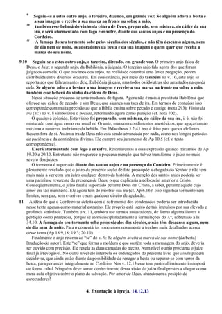 9
Seguiu-se a estes outro anjo, o terceiro, dizendo, em grande voz: Se alguém adora a besta e
a sua imagem e recebe a sua marca na fronte ou sobre a mão,
10
também esse beberá do vinho da cólera de Deus, preparado, sem mistura, do cálice da sua
ira, e será atormentado com fogo e enxofre, diante dos santos anjos e na presença do
Cordeiro.
11
A fumaça do seu tormento sobe pelos séculos dos séculos, e não têm descanso algum, nem
de dia nem de noite, os adoradores da besta e da sua imagem e quem quer que receba a
marca do seu nome.
9,10 Seguiu-se a estes outro anjo, o terceiro, dizendo, em grande voz. O primeiro anjo falou de
Deus, o Juiz; o segundo anjo, da Babilônia, a julgada. O terceiro anjo fala agora dos que foram
julgados com ela. O que ouvimos dos anjos, na realidade constitui uma única pregação, porém
distribuída entre diversos oradores. Em consonância, por meio do também no v. 10, este anjo se
reporta aos que falaram antes dele. Babilônia já caiu, mas todos os idólatras são arrastados na queda
dela. Se alguém adora a besta e a sua imagem e recebe a sua marca na fronte ou sobre a mão,
também esse beberá do vinho da cólera de Deus.
Nessa situação processa-se uma mudança de figura. Agora não é mais a prostituta Babilônia que
oferece seu cálice de pecado, e sim Deus, que alcança sua taça de ira. Em termos de conteúdo isso
corresponde com muita precisão ao que a Bíblia ensina sobre pecado e castigo (nota 293). Vinho da
ira (RC) no v. 8 simbolizou o pecado, retornando agora como punição (cf. nota 702).
O quadro é colorido. Este vinho foi preparado, sem mistura, do cálice da sua ira, i. é, não foi
misturado com água como era usual no Oriente, mas com condimentos anestésicos, que aguçavam ao
máximo a natureza inebriante da bebida. Em 3Macabeus 5.2,45 isso é feito para que os elefantes
fiquem fora de si. Assim a ira de Deus não está sendo abrandada por nada, como nos longos períodos
de paciência e da continência divinas. Ele cumpre seu juramento de Ap 10.5 (cf. o texto
correspondente).
E será atormentado com fogo e enxofre. Retornaremos a essa expressão quando tratarmos de Ap
19.20 e 20.10. Entretanto não reaparece a pequena menção que talvez transforme o juízo no mais
severo dos juízos.
O tormento é suportado diante dos santos anjos e na presença do Cordeiro. Primeiramente é
plenamente revelado que o juízo da presente seção de fato pressupõe a chegada do Senhor e não tem
mais nada a ver com um juízo qualquer dentro da história. A menção dos santos anjos poderia ser
uma paráfrase reverente da presença de Deus, o que explicaria a colocação anterior a Cristo.
Conseqüentemente, o juízo final é suportado perante Deus em Cristo, a saber, perante aquele cujo
amor era tão manifesto. Ele agora tem de mostrar sua ira (cf. Ap 6.16)! Isso significa tormento sem
limites, sem paz, sem evasivas e sem qualquer direito de apelação.
11 A idéia de que o Cordeiro se deleita com o sofrimento dos condenados poderia ser introduzida
nesse texto apenas como material estranho. Ele próprio está isento de tais impulsos por sua elevada e
profunda seriedade. Também o v. 11, embora use termos assustadores, de forma alguma ilustra a
perdição como prazerosa, porque se atém disciplinadamente a formulações do AT, sobretudo a Is
34.10. A fumaça do seu tormento sobe pelos séculos dos séculos, e não têm descanso algum, nem
de dia nem de noite. Para o comentário, remetemos novamente a trechos mais detalhados acerca
desse tema (Ap 18.9,18; 19.3; 20.10).
Finalmente o anjo retorna ao ―se‖ do v. 9: Se alguém aceita a marca de seu nome (da besta)
[tradução do autor]. Este ―se‖ que forma a moldura e que sustém toda a mensagem do anjo, deveria
ser ouvido com precisão. Ele revela as duas camadas do trecho. Num nível o anjo proclama o juízo
final já irrevogável. No outro nível ele interpela os endereçados do presente livro que ainda podem
decidir-se, que ainda estão diante da possibilidade de renegar a besta ou separar-se com terror da
besta, para pertencer integralmente ao Cordeiro. Nos v. 12,13 esse tom pastoral insistente irromperá
de forma cabal. Ninguém deve tomar conhecimento dessa visão do juízo final prestes a chegar como
mera aula objetiva sobre o plano da salvação. Por amor de Deus, abandonem a posição de
espectadores!
4. Exortação à igreja, 14.12,13
 